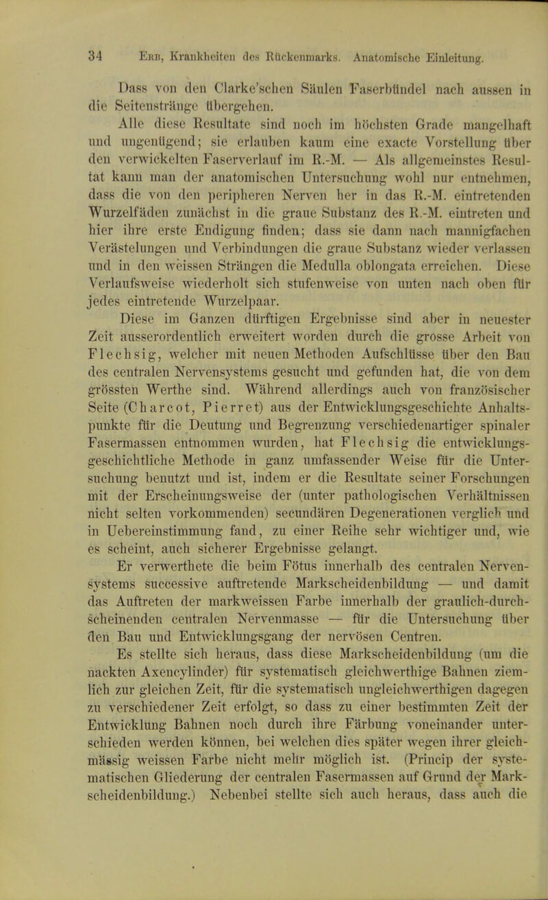 Dass von den Clarke'schen Sanlen Faserbiindel nach aussen in die Seitenstnlnge ttbergehen. Alio diese Resultate sind nocli im hochsten Grade mangelhaft und ungenligend; sie erlauben kaum eine exaete Vorstellung Uber den verwickelten Faserverlauf im R.-M. — Als allgenieinstes Resul- tat kann man der anatomischen Untersuchung wohl nur entnehmen, dass die von den peripheren Nerven ber in das R.-M. eintretenden Wurzelfaden zunachst in die graue Substanz des R.-M. eintreten und bier ibre erste Endigung finden; dass sie dann nach mannigfachen Verastelungen und Verbindungen die graue Substanz wieder verlassen und in den Aveissen Strangen die Medulla oblongata erreicben. Diese Verlaufsweise wiederholt sich stufenweise von unten nach oben fllr jedes eintretende Wurzelpaar. Diese im Ganzen dtirftigen Ergebnisse sind aber in neuester Zeit ausserordentlicb erweitert Avorden durcb die grosse Arbeit von Flecbsig, welcher mit neuen Metboden Aufschltisse tlber den Ban des centralen Nervensystems gesucht und gefunden hat, die von dim grossten Werthe sind. Wahrend allerdings auch von franzosischer Seite (Charcot, Pierret) aus der EntAvicklungsgeschichte Anhalts- punkte fur die Deutung und Begrenzung verscbiedenartiger spinaler Fasermassen entnommen wurden, hat Flecbsig die entAvicklungs- geschicbtliche Methode in ganz umfassender Weise fur die Unter- suchung benutzt und ist, indem er die Resultate seiner Forsehrmgen mit der Erscheinungsweise der (unter patbologischen Verhaltnissen nicht selten vorkommenden) secundaren Degenerationen verglio^ und in Uebereinstimmung fand, zu einer Reihe sebr Avichtiger und, A\ i>' es scheint, auch sicherer Ergebnisse gelangt. Er verwerthete die beim Fotus innerbalb des centralen Nei'Aen- systems successive auftretende Markscheidenbildung — und damit das Auftreten der markAveissen Farbe innerhalb der graulich-durcb- scheinenden centralen Nervenmasse — ftir die Untersuchung ttber den Bau und Entwicklungsgang der nervosen Centren. Es stellte sich heraus, dass diese Markscheidenbildung (um die nackten Axencylincler) fur systematisch gleicbwertbige Bahnen zieni- licb zur gleichen Zeit, f(ir die systematisch ungleichAverthigen dagegen zu verscbiedener Zeit erfolgt, so dass zu einer bestimmten Zeit der Entwicklung Bahnen noch durch ihre Farbung voneinaiider unter- schieden werden kb'nnen, bei welcben dies spater Avegen ibrer gleich- massig weissen Farbe nicht mehr moglich ist. (Princip der syste- mntischen Gliederung der centralen Fasermassen auf Grund der Mark- scheidenbildung.) Nebenbei stellte sich auch heraus, dass auch die
