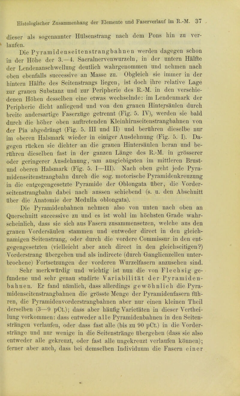 dieser als sogenaimter Hlilsenstrang nach dem Pons hin zu ver- laufen. Die Pyramidenseitenstrangbahnen werden dagegen schon in der H8he der 3.-4. Sacralnervenwurzeln, in der untern Halfte der Lendenanschwellung deutlich Avahrgenommen und nehmen nach oben ebenfalls successive an Masse zu. Obgleich sie immer in der hintern Halfte des Seitenstrangs liegen, ist dc-ch ihre relative Lage zuv grauen Substanz und zur Peripherie des R.-M. in den verschie- denen Hohen desselben eine etwas wechselnde: im Lendenmark der Peripherie dicht anliegend und von den grauen Hintersaulen durch breite andersartige Faserziige getrennt (Fig. 5. IV), werden sie bald durch die holier oben auftretenden Kleinhirnseitenstrangbahnen von der Pia abgedrangt (Fig. 5. Ill und II) und beriihren dieselbe nur im oberen Halsmark wieder in einiger Ausdehnung (Fig. 5. I). Da- gegen ritcken sie dichter an die grauen Hintersaulen heran und be- ruhren dieselben fast in der ganzen Lange des R.-M. in grosserer oder geringerer Ausdehnung, -am ausgiebigsten im mittleren Brust- und oberen Halsmark (Fig. 5. I—IH). Nach oben geht jede Pyra- midenseitenstrangbahn durch die sog. motorische Pyramidenkreuzung in die entgegengesetzte Pyramide der Oblongata iiber, die Vorder- seitenstrangbahn dabei nach aussen schiebend (s. u. den Abschnitt iiber die Anatomie der Medulla oblongata). Die Pyramidenbahnen nehmen also von unten nach oben an Querschnitt successive zu und es ist wohl im hochsten Grade wahr- scheinlich, dass sie sich aus Fasern zusammensetzen, welche aus den grauen Vordersaulen stammen und entweder direct in den gleich- namigen Seitenstrang, oder durch die vordere Commissur in den ent- gegengesetzten (vielleicht aber auch direct in den gleichseitigen?) Vordersti-ang iibergehen und als indirecte (durch Ganglienzellen unter- brochene) Fortsetzungen der vorderen Wurzelfasern anzusehen sind. Sehr merkwtirdig und wichtig ist nun die von Flechsig ge- fundene und sehr genau studirte Variabilitat der Pyramiden- bahnen. Er fand namlich, dass allerdings gewohnlich die Pyra- midenseitenstrangbahnen die grosste Menge der Pyramidenfasern ftlh- ren, die Pyramidenvorderstrangbahnen aber nur einen kleinen Theil derselben (3—9 pCt.); dass aber haufig Varietaten in dieser Verthei- lung vorkommen: dass entweder alle Pyramidenbahnen in den Seiten- strangen verlanfen, oder dass fast alle (bis zu 90 pCt.) in die Vorder- strange und nur wenige in die Seitenstrange Iibergehen (dass sie also entweder alle gekreuzt, oder fast alle ungekreuzt verlanfen konnen); ferner aber auch, dass bei demselben Individuum die Fasern einer