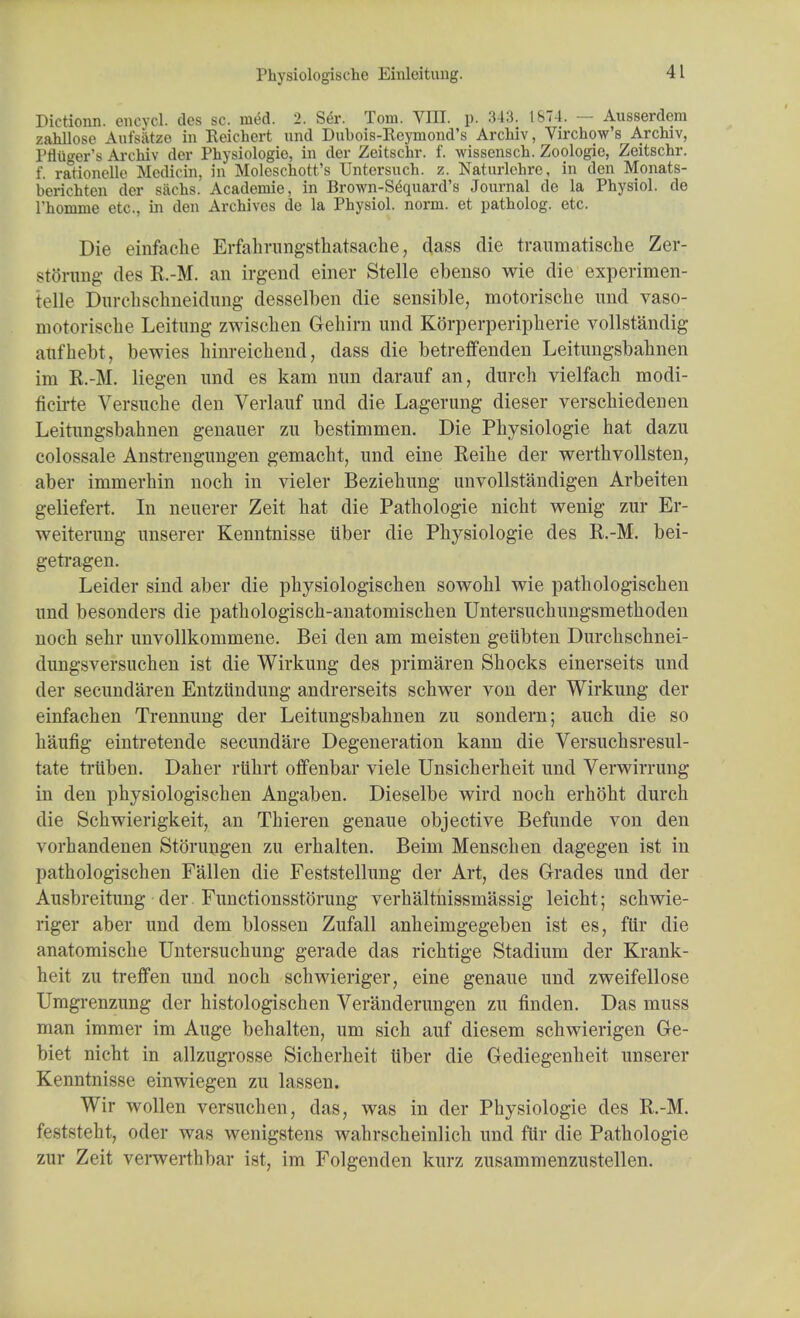 Physiologische Einloitung. IHctionn. eneycl. des sc. med. 2. Ser. Tom. VIII. p. 343. 1874. — Ausserdem zahllose Aufsatze in Reichert and Dubois-Reymond's Archiv, Virchow's Archiv, Pfluger's Archiv der Physiologio, in der Zcitschr. f. wissensch. Zoologic, Zeitschr. f. rationelle Mcdicin, in Molcschott's Untersnch. z. Naturlchrc, in den Monats- beriehten der sachs. Academie, in Brown-Sdquard's Journal de la Physiol, de l'homme etc., in den Archives de la Physiol, norm, et patholog. etc. Die einfache Erfahrangsthatsache, dass die traumatische Zer- storung des R.-M. an irgend einer Stelle ebeuso wie die experimen- telle Durehschneidung desselben die sensible, motorische imd vaso- motorische Leitung zwisclien Gehirn und Korperperipherie vollstandig aufhebt, bewies hinreichend, dass die betreffenden Leitungsbabnen im K.-M. liegen imd es kam nun darauf an, durch vielfacli modi- ficirte Versuche den Verlauf und die Lagerung dieser verschiedenen Leitungsbahnen genauer zu bestimmen. Die Physiologie hat dazu colossale Anstrengungen gemacbt, und eine Reihe der werthvollsten, aber immerhin noch in vieler Beziebung unvollstandigen Arbeiten geliefert. In neuerer Zeit hat die Pathologie nicht wenig zur Er- weiterung unserer Kenntnisse tiber die Physiologie des R.-M. bei- getragen. Leider sind aber die physiologischen sowohl wie pathologischen und besonders die pathologisch-anatomischen Untersuchungsmethoden noch sehr unvollkommene. Bei den am meisten gelibten Durchschnei- dungsversuchen ist die Wirkung des primaren Shocks einerseits und der secundaren Entziindung andrerseits schwer von der Wirkung der einfachen Trennung der Leitungsbahnen zu sondern; auch die so haufig eintretende secundare Degeneration kann die Versuchsresul- tate triiben. Daher ruhrt oflfenbar viele Unsicherheit und Verwirrung in den physiologischen Angaben. Dieselbe wird noch erhoht durch die Schwierigkeit, an Thieren genaue objective Befunde von den vorhandenen StOrungen zu erhalten. Beini Menschen dagegen ist in pathologischen Fallen die Feststellung der Art, des Grades und der Ausbreitung der Functionsstorung verhaltnissmassig leicht; schwie- riger aber und dem blossen Zufall anheimgegeben ist es, fur die anatomische Untersuchung gerade das richtige Stadium der Krank- heit zu treffen und noch schwieriger, eine genaue und zweifellose Umgrenzung der histologischen Veranderungen zu linden. Das muss man immer im Auge behalten, um sich auf diesem schwierigen Ge- biet nicht in allzugrosse Sicherheit tiber die Gediegenheit unserer Kenntnisse einwiegen zu lassen. Wir wollen versuchen, das, was in der Physiologie des R.-M. feststeht, oder was wenigstens wahrscheinlich und fur die Pathologie zur Zeit verwerthbar ist, im Folgenden kurz zusammenzustellen.