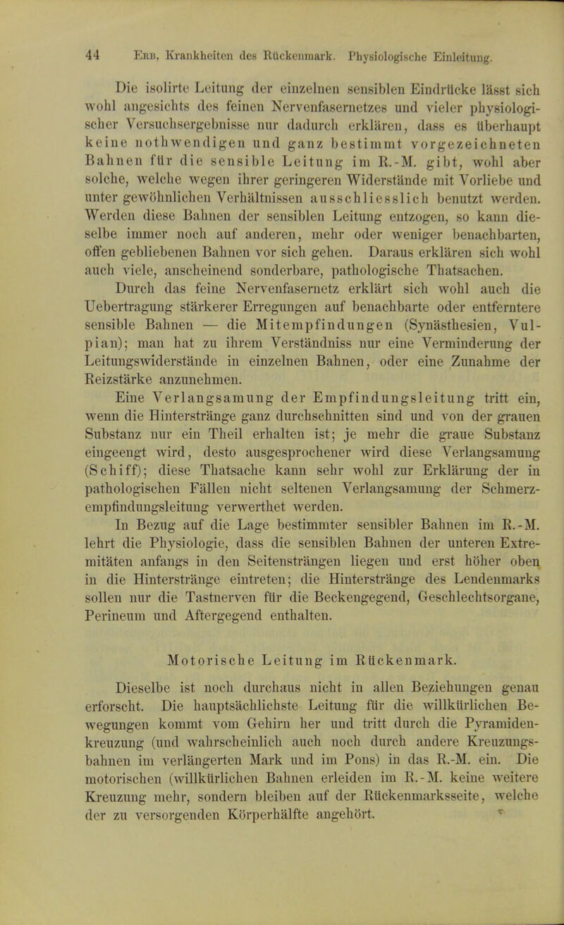 Die isolirte Leitung der einzelnen sensiblen Eindrlicke lasst sich wohl angesichts des feinen Nervenfasernetzes und vieler physiologi- scher Versuchsergebnisse nur dadurch erklaren, dass es Uberhaupt keine nothwendigen und ganz bestimmt vorgezeichneten Bahnen fur die sensible Leitung im R.-M. gibt, wohl aber solche, welche wegen ihrer geringeren Widerstande mit Vorliebe und unter gewohnlichen Verhaltnissen ausschliesslich benutzt werden. Werden diese Bahnen der sensiblen Leitung entzogen, so kann die- selbe immer noch auf anderen, mehr oder weniger benachbarten, offen gebliebenen Bahnen vor sich gehen. Daraus erklaren sich wohl auch viele, anscheinend sonderbare, pathologische Thatsachen. Durch das feine Nervenfasernetz erklart sich wohl auch die Uebertragung starkerer Erregungen auf benachbarte oder entferntere sensible Bahnen — die Mitempfindungen (Synasthesien, Vul- pian); man hat zu ihrem Verstandniss nur eine Verminderung der Leitungswiderstande in einzelnen Bahnen, oder eine Zunahme der Reizstarke anzunehmen. Eine Verlangsamung der Empfindungsleitung tritt ein, wenn die Hinterstrange ganz durchschnitten sind und von der grauen Substanz nur ein Theil erhalten ist; je mehr die graue Substanz eingeengt wird, desto ausgesprochener wird diese Verlangsamung (Schiff); diese Thatsache kann sehr wohl zur Erklarung der in pathologischen Fallen nicht seltenen Verlangsamung der Schmerz- empfindnngsleitung verwerthet werden. In Bezug auf die Lage bestimmter sensibler Bahnen im R.-M. lehrt die Physiologie, dass die sensiblen Bahnen der unteren Extre- mitaten anfangs in den Seitenstrangen liegen und erst hoher oben in die Hinterstrange eintreten; die Hinterstrange des Lendenmarks sollen nur die Tastnerven fiir die Beckengegend, Geschlechtsorgane, Perineum und Aftergegend enthalten. Motorische Leitung im Riickenmark. Dieselbe ist noch durchaus nicht in alien Beziehungen genau erforscht. Die hauptsachlichste Leitung fur die willkiirlichen Be- wegungen kommt vom Gehirn her und tritt durch die Pvramiden- kreuzung (und wahrscheinlich auch noch durch andere Kjeuztmgs- bahnen im verlangerten Mark und im Pons) in das R.-M. ein. Die motorischen (willkiirlichen Bahnen erleiden im R.-M. keine weitere Kreuzung mehr, sondern bleiben auf der Rtickenmarksseite, welche der zu versorgenden Korperhalfte angehort.