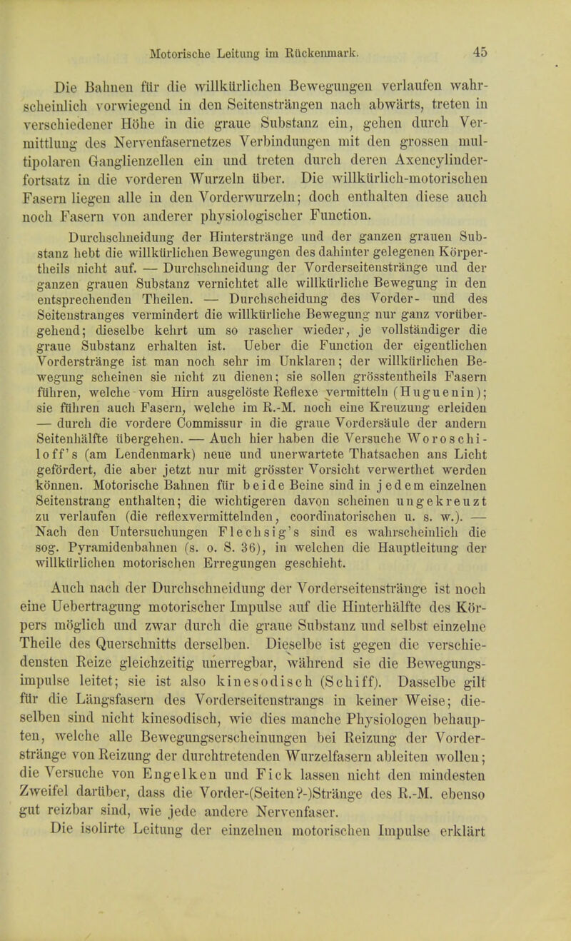 Die Bahnen fttr die willkUrlichen Bewegungen verlaufen wahr- scheiulich vorwiegeud in den Seitenstrangen nacli abwiirts, treten in verschiedener Hoke in die graue Substanz ein, gehen durch Ver- mittliing iles Nervenfasernetees Verbindungen mit den grossen mul- tipolaren Ganglienzellen ein nnd treten durch deren Axencylinder- fortsatz in die vorderen Wurzeln tiber. Die willktirlick-niotoriscken Fasern liegen alle in den Vorderwurzeln; dock enthalten diese auch noch Fasern von anderer physiologischer Function. Durchscbneidung der Hinterstrange and der ganzen grauen Sub- stanz hebt die willktirlichen Bewegungen des daliinter gelegenen Korper- theils nicht auf. — Durchschneidung der Vorderseitenstrange und der ganzen grauen Substanz vernichtet alle willktirlicbe Bewegung in den entsprechenden Theilen. — Durchscheidung des Vorder- und des Seitenstranges vermindert die willkurliche Bewegung nur ganz vortiber- gehend; dieselbe kehrt um so rascher wieder, je vollstandiger die graue Substanz erhalten ist. Ueber die Function der eigentlichen Vorderstrange ist man noch sehr im Unklaren; der willktirlichen Be- wegung scheinen sie nicht zu dienen; sie sollen grOsstentheils Fasern ftihren, welche vom Hirn ausgeloste Reflexe yermitteln (Huguenin); sie ftihren auch Fasern, welche im R.-M. noch eine Kreuzung erleiden — durch die vordere Commissur in die graue Vordersaule der andern Seitenlialfte iibergehen. — Auch hier haben die Versuche Woroschi- loff's (am Lendenmark) neue und unerwartete Thatsacben ans Licht gefordert, die aber jetzt nur mit grosster Vorsicht verwerthet werden konnen. Motorische Bahnen fttr b e i d e Beine sind in j e d e m einzelnen Seitenstrang enthalten; die wichtigeren davon scheinen ungekreuzt zu verlaufen (die reflexvermittelnden, coordinatorischen u. s. w.). — Nach den Untersuchungen Flechsig's sind es wahrscheinlich die sog. Pyramidenbahnen (s. o. S. 36), in welchen die Hauptleitung der willkiirlichen motorischen Erregungen geschieht. Auch nach der Durchschneidung der Vorderseitenstrange ist noch eine Uebertragung motorischer Impulse auf die Hinterhalfte des Kor- pers moglich und zwar durch die graue Substanz und selbst einzelne Theile des Querschnitts derselben. Dieselbe ist gegen die verschie- densten Reize gleichzeitig unerregbar, wahrend sie die Bewegungs- impulse leitet; sie ist also kinesodisch (Schiff). Dasselbe gilt fttr die Langsfasern des Vorderseitenstrangs in keiner Weise; die- selben sind nicht kinesodisch, wie dies nianche Physiologen behaup- ten, welche alle Bewegungserscheinungen bei Reizung der Vorder- strange von Reizung der durchtretenden Wurzelfasern ableiten wollen; die Versuche von Engelken und Fick lassen nicht den mindesten Zweifel darttber, dass die Vorder-(Seiten V-)Strange des R.-M. ebenso gut reizbar sind, wie jede andere Nervenfaser. Die isolirte Leitung der einzelnen motorischen Impulse erkliirt