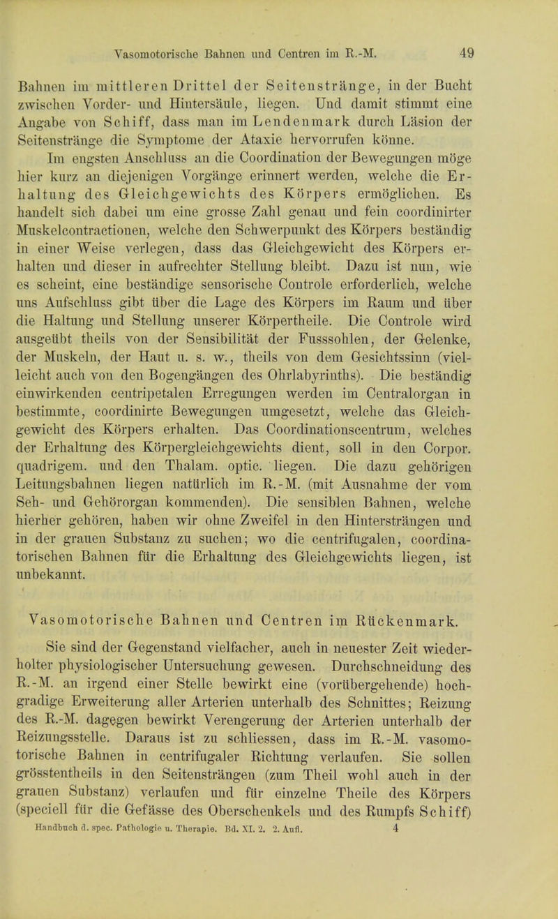 Bahnen im mittleren Drittel cler Seitenstr&nge, in der Bucht zwischen Vorder- und Hintersaule, liegen. Und darait stimmt eine Angabe von Scliiff, dass man imLendenmark durch L'asion der Seitenstriinge die Symptome der Ataxie hervorrufen konne. Im engsten Anschluss an die Coordination der Bewegungen moge hier knrz an diejenigen Vorg&nge erinnert werden, welche die Er- haltung des Gleichgewichts des Korpers ermoglichen. Es handelt sich dabei um eine grosse Zahl genau und fein coordinirter Muskelcontractionen, welche den Schwerpunkt des Korpers bestandig in einer Weise verlegen, dass das Gleichgewicht des Korpers er- lialten und dieser in aufrechter Stellung bleibt. Dazu ist nun, wie es scheint, eine bestandige sensorische Controle erforderlich, welche uns Aufschluss gibt iiber die Lage des Korpers im Kaum und iiber die Haltung und Stellung unserer Korpertheile. Die Controle wird ausgeubt theils von der Sensibilitat der Fusssohlen, der Gelenke, der Muskeln, der Haut u. s. w., theils von dem G-esichtssinn (viel- leicht auch von den Bogengangen des Ohrlabyrinths). Die bestandig einwirkenden centripetalen Erregungen werden im Centralorgan in bestimmte, coordinirte Bewegungen umgesetzt, welche das Gleich- gewicht des Korpers erhalten. Das Coordinationscentrum, welches der Erhaltung des Korpergleichgewichts dient, soli in den Corpor. quadrigem. und den Thalam. optic, liegen. Die dazu gehorigen Leitungsbahnen liegen natiirlich im R.-M. (mit Ausnahme der vom Seh- und Gehororgan kommenden). Die sensiblen Bahnen, welche hierher gehoren, haben wir ohne Zweifel in den Hinterstrangen und in der grauen Substanz zu such en; wo die centrifugalen, coordina- torischen Bahnen fur die Erhaltung des Gleichgewichts liegen, ist unbekannt. Vasomotorische Bahnen und Centren im Riickenmark. Sie sind der Gegenstand vielfacher, auch in neuester Zeit wieder- holter physiologischer Untersuchung gewesen. Durchschneidung des R.-M. an irgend einer Stelle bewirkt eine (vorubergehende) hoch- gradige Erweiterung aller Arterien unterhalb des Schnittes; Reizung des R.-M. dagegen bewirkt Verengerung der Arterien unterhalb der Reizungsstelle. Daraus ist zu schliessen, dass im R.-M. vasomo- torische Bahnen in centrifugaler Richtung verlaufen. Sie sollen grosstentheils in den Seitenstrangen (zum Theil wohl auch in der grauen Substanz) verlaufen und fur einzelne Theile des Korpers (speciell fur die Gefasse des Oberschenkels und des Rumpfs Schiff) Handbueh d. spec. Tatliologic u. Therapie. Bd. XI. 2. 2. Anfl. 4