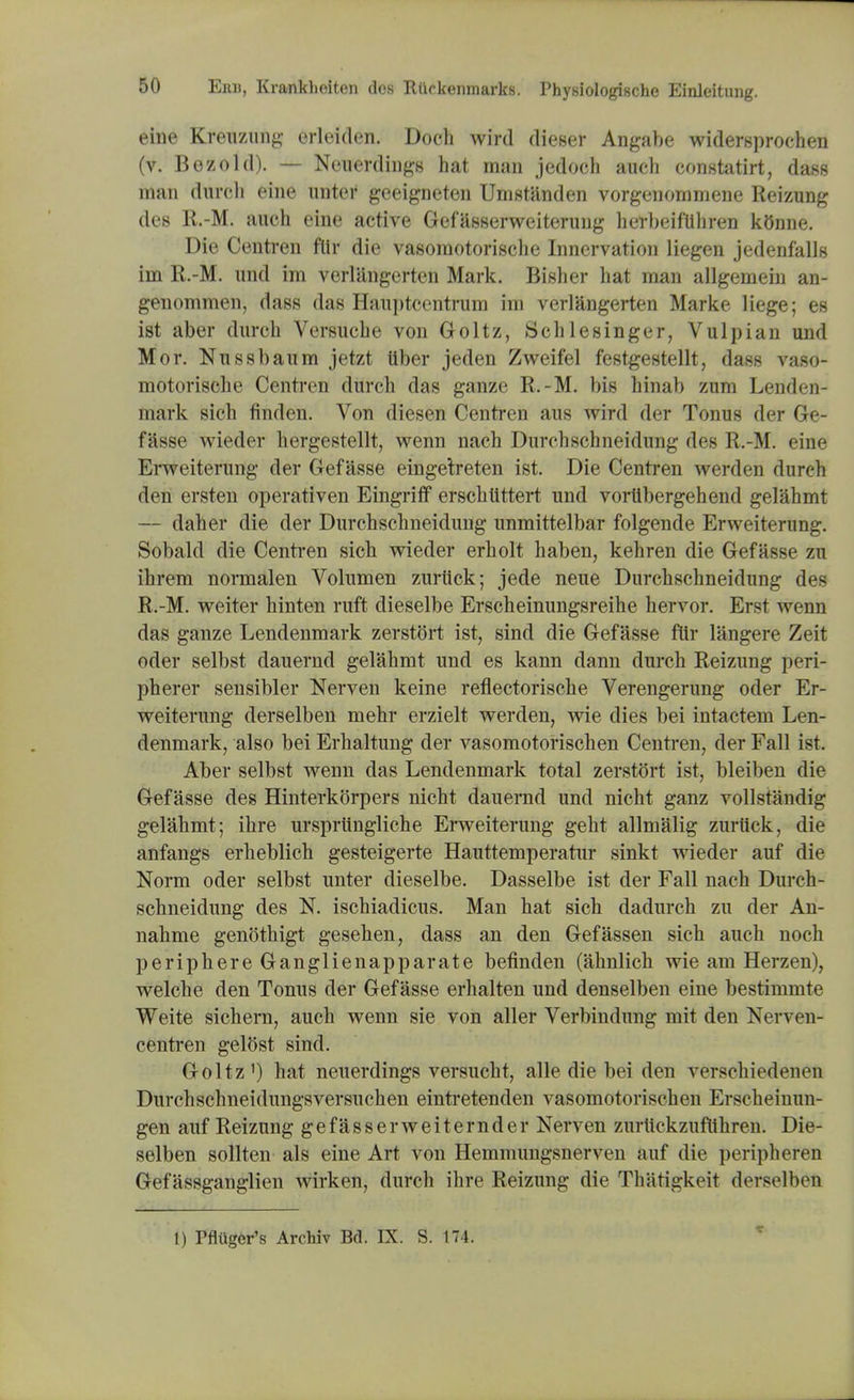 eiue Kreuzung erleiden. Doch wird dieser Angabe widersprochen (v. Bozo Id). — Neuerdings hat man jedoch audi constatirt, dass man durch eine unter geeigneten Umstanden vorgenommene Reizung des R.-M. auch eine active Gefasserweiterung herbeifiihren kBnne. Die Centren fttr die vasomotorische Innervation liegen jedenfalls im R.-M. und im verliingerten Mark. Bisher hat man allgemein an- genommen, dass das Hauptcentrum im verl&ngerten Marke liege; es ist aber durch Versuche von Goltz, Sch lesinger, Vulpian und Mor. Nussbaum jetzt tiber jeden Zweifel festgestellt, dass vaso- motorische Centren durch das ganze R.-M. bis hinab zum Lenden- mark sich finden. Von diesen Centren aus wird der Tonus der Ge- fasse wieder hergestellt, wenn nach Durchschneidung des R.-M. eine Erweiterung der Gefasse eingetreten ist. Die Centren werden durch den ersten operativen Eingriff erschlittert und vortibergehend gelahmt — daher die der Durchschneidung unmittelbar folgende Erweiterung. Sobakl die Centren sich wieder erholt haben, kehren die Gefasse zu ihrem normalen Volumen zuriick; jede neue Durchschneidung des R.-M. weiter hinten ruft dieselbe Erscheinungsreihe hervor. Erst wenn das ganze Lendenmark zerstort ist, sind die Gefasse fttr langere Zeit oder selbst dauernd gelahmt und es kann dann durch Reizung peri- pherer sensibler Nerven keine reflectorische Verengerung oder Er- weiterung derselben mehr erzielt werden, wie dies bei intactem Len- denmark, also bei Erhaltung der vasomotorischen Centren, der Fall ist. Aber selbst wenn das Lendenmark total zerstort ist, bleiben die Gefasse des Hinterkorpers nicht dauernd und nicht ganz vollstandig gelahmt; ihre ursprtingliche Erweiterung geht allmalig zuriick, die anfangs erheblich gesteigerte Hauttemperatur sinkt wieder auf die Norm oder selbst unter dieselbe. Dasselbe ist der Fall nach Durch- schneidung des N. ischiadicus. Man hat sich dadurch zu der An- nahme genothigt gesehen, dass an den Gefassen sich auch noch periphere Ganglienapparate befinden (ahnlich wie am Herzen), welche den Tonus der Gefasse erhalten und denselben eine bestimmte Weite sichern, auch wenn sie von aller Verbindung mit den Nerven- centren gelOst sind. Goltz1) hat neuerdings versucht, alle die bei den verschiedenen Durchschneidungsversuchen eintretenden vasomotorischen Erscheinun- gen auf Reizung gefasserweiternder Nerven zurlickzuflihren. Die- selben sollten als eine Art von Hemmungsnerven auf die peripheren Gefassganglien wirken, durch ihre Reizung die Thatigkeit derselben 1) Pfliigcr's Archiv Bd. IX. S. 174.