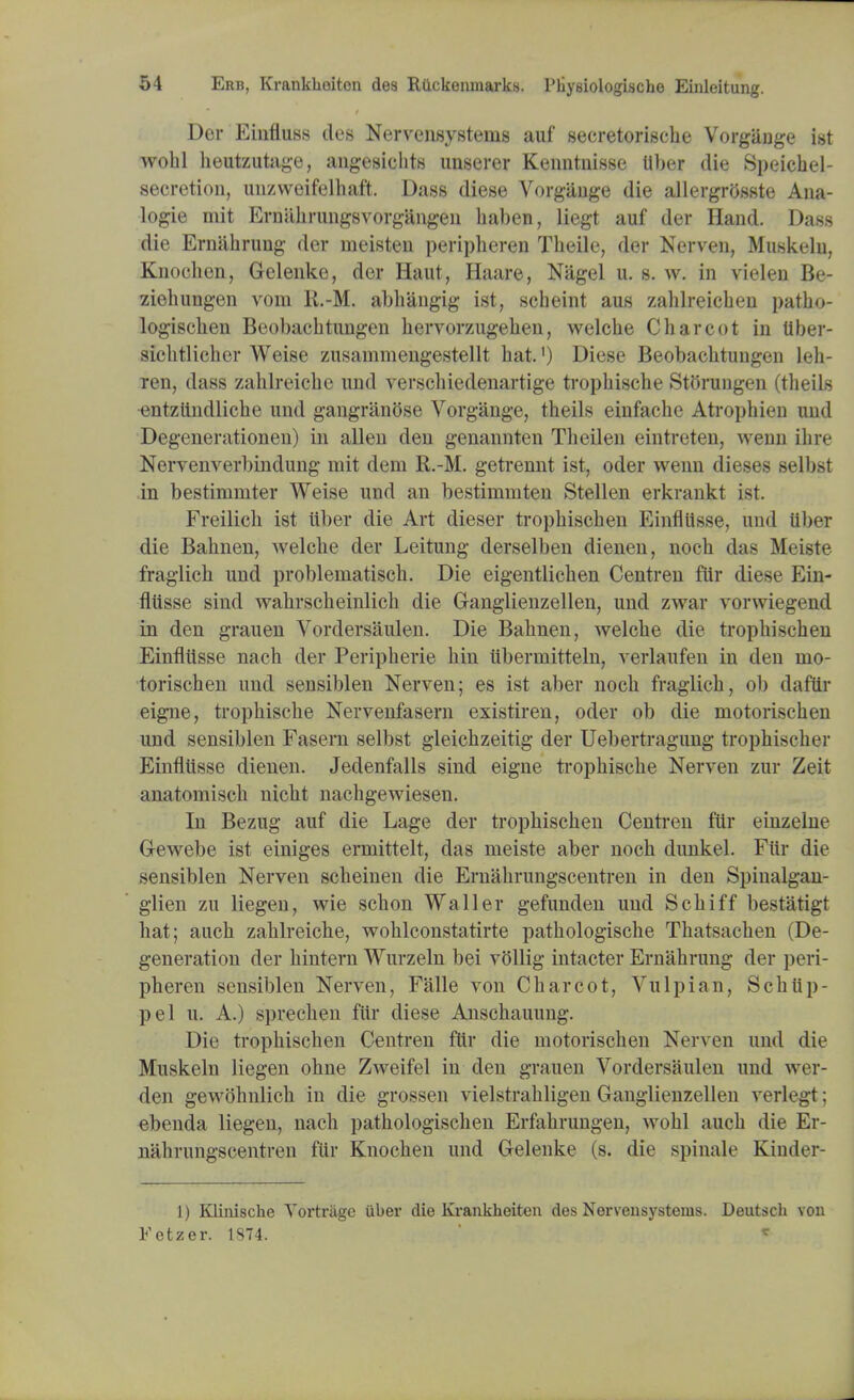 Der Einfluss des Nervensystenis auf secretorische Vorgange ist wohl heutzutage, angesicbts unserer Kenntnisse Uber die Speichel- secretion, unzweifelhaft. Dass diese Vorgange die allergrosste Ana- logic mit Ernahrungsvorgangen haben, liegt auf der Hand. Dass die Ernabrung der ineisten peripheren Tbeile, der Nerven, Muskelu, Knochen, Gelenke, der Haut, Haare, Nagel u. s. w. in vielen Be- ziebungen vom R.-M. abhangig ist, scbeint aus zablreicben patbo- logiscben Beobacbtnngen bervorzugeben, welcbe Charcot in tiber- sicbtlicher Weise zusammengestellt bat.') Diese Beobacbtungen leh- ren, dass zablreicbc und verscbiedenartige tropbische StOrungen (tbeils entzttndliche und gangran<3se Vorgange, tbeils einfacbe Atrophien und Degenerationen) in alien den genannten Theilen eintreten, wenn ibre Nervenverbindung mit dem R.-M. getrennt ist, oder wenn dieses selbst in bestimrnter Weise und an bestirnmten Stellen erkrankt ist. Freilich ist iiber die Art dieser tropbiscben Einfllisse, und Uber die Babnen, welcbe der Leitung derselben dienen, nocb das Meiste fraglicb und problernatiscb. Die eigentlicben Centren fur diese Ein- flusse sind wabrscbeinlicb die Ganglienzellen, und zwar \oi-wiegend in den grauen Vordersaulen. Die Babnen, welcbe die tropbiscben Einfllisse nacb der Peripberie bin iiberniitteln, verlaufen in den mo- torischen und sensiblen Nerven; es ist aber nocb fraglicb, ob dafiir eigne, tropbiscbe Nervenfasern existiren, oder ob die motoriscben und sensiblen Fasem selbst gleicbzeitig der Uebertragung trophiscber Einfliisse dienen. Jedenfalls sind eigne tropbiscbe Nerven zur Zeit anatorniscb nicbt nachgewiesen. In Bezug auf die Lage der tropbiscben Centren ftir einzelne Gewebe ist einiges erniittelt, das meiste aber nocb dunkel. Fiir die sensiblen Nerven scbeinen die Ernabrungscentren in den Spinalgan- glien zu liegen, wie schon Waller gefunden und Scbiff bestatigt bat; aucb zablreicbe, woblconstatirte patbologiscbe Tbatsacben (De- generation der bintern Wurzeln bei vollig intacter Ernabrung der peri- pheren sensiblen Nerven, Falle von Charcot, Vulpian, Scbtip- pel u. A.) sprecben fiir diese Anscbauung. Die tropbiscben Centren ftir die motoriscben Nerven und die Muskeln liegen obne Zweifel in den grauen Vordersaulen und wer- den gewohnlicb in die grossen vielstrabligen Ganglienzellen verlegt; ebenda liegen, nacb pathologischen Erfabrungen, wohl auch die Er- nabrungscentren ftir Knochen und Gelenke (s. die spinale Kiuder- 1) Kliiii8che Yortrage iibev die Krankheiten des Nerveusysteras. Deutsch von Fetzer. 1874. *