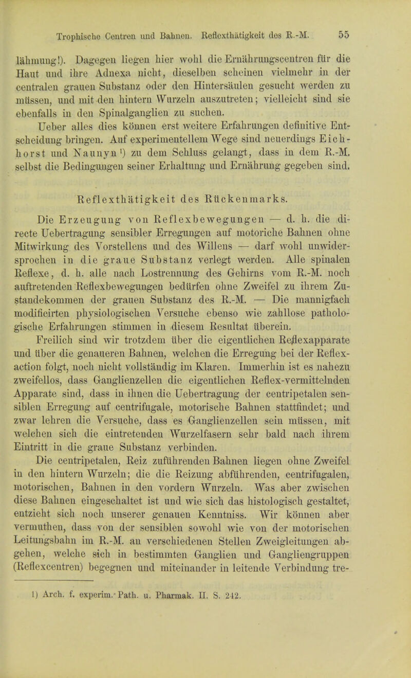 lahnmiig!). Dagegen liegen hier wohl die Ernahrungscentren filr die Haut untl ihre Adnexa nieht, dieselbeu schcinen vielmehr in der centralen grauen Substanz oder den Hintersiiulen gesucht werden zu miissen, uud mit deu hintern Wurzeln auszutreten; vielleicht sind sie ebenfalls in den Spinalganglien zu suclien. Ueber alles dies konnen erst weitere Erfahrungen definitive Ent- scheidimg bringen. Anf experiuientellem Wege sind neuerdings Eich- horst und Naunyn1) zu dem Schluss gelangt, dass in dem R.-M. selbst die Bedingiuigen seiner Erlialtung und Ernahrung gegeben sind. Reflexthatigkeit des Rti ckenmarks. Die Erzeugung von Reflexbewegungen — d. li. die di- recte Uebertragung sensibler Erregungen auf niotoriclie Bahnen ohne Mitwirkung des Vorstellens und des Willens — darf wolil unwider- sprocken in die graue Substanz verlegt werden. Alle spinalen Reflexe, d. h. alle nach Lostrennung des Gehirns vom R.-M. noch auftretenden Reflexbewegungen bediirfen oline Zweifel zu ilirem Zu- standekommen der grauen Substanz des R.-M. — Die mannigfach modificirten physiologischen Versuche ebenso wie zahllose patbolo- gische Erfalirungen stinimen in diesem Resultat uberein. Freilicb sind wir trotzdem liber die eigentlichen Re^exapparate unci liber die genaueren Babnen, welcben die Erregnng bei der Reflex- action folgt, nocb nicbt vollstandig im Klaren. Ininierbin ist es nahezu zweifellos, dass Ganglienzellen die eigentlichen Reflex-vermittelnden Apparate sind, dass in ihnen die Uebertragung der centripetalen sen- siblen Erregung auf centrifugale, motorische Babnen stattfindet; und zwar lehren die Versucbe, dass es Ganglienzellen sein miisseu, mit welchen sich die eintretenden Wurzelfasern sehr bald nach ihrem Eintritt in die graue Substanz verbinden. Die centripetalen, Reiz zufiihrenden Bahnen liegen ohne Zweifel in den hintern Wurzeln; die die Reizung abfuhrenden, centrifugalen, motorischen, Bahnen in den vordern Wurzeln. Was aber zwischen diese Bahnen eingeschaltet ist und wie sich das histologisch gestaltet, entzieht sich noch unserer genauen Kenntniss. Wir konnen aber verinuthen, dass von der sensiblen sowohl wie von der motorischen Leitungsbahn im R.-M. an verschiedenen Stellen Zweigleitungen ab- gehen, welche sich in bestimmten Ganglien und Gangliengruppen (Reflexcentren) begegnen und miteinander in leitende Verbindung tre- 1) Arch. f. experim.-Path. u. Pharmak. II. S. 242.