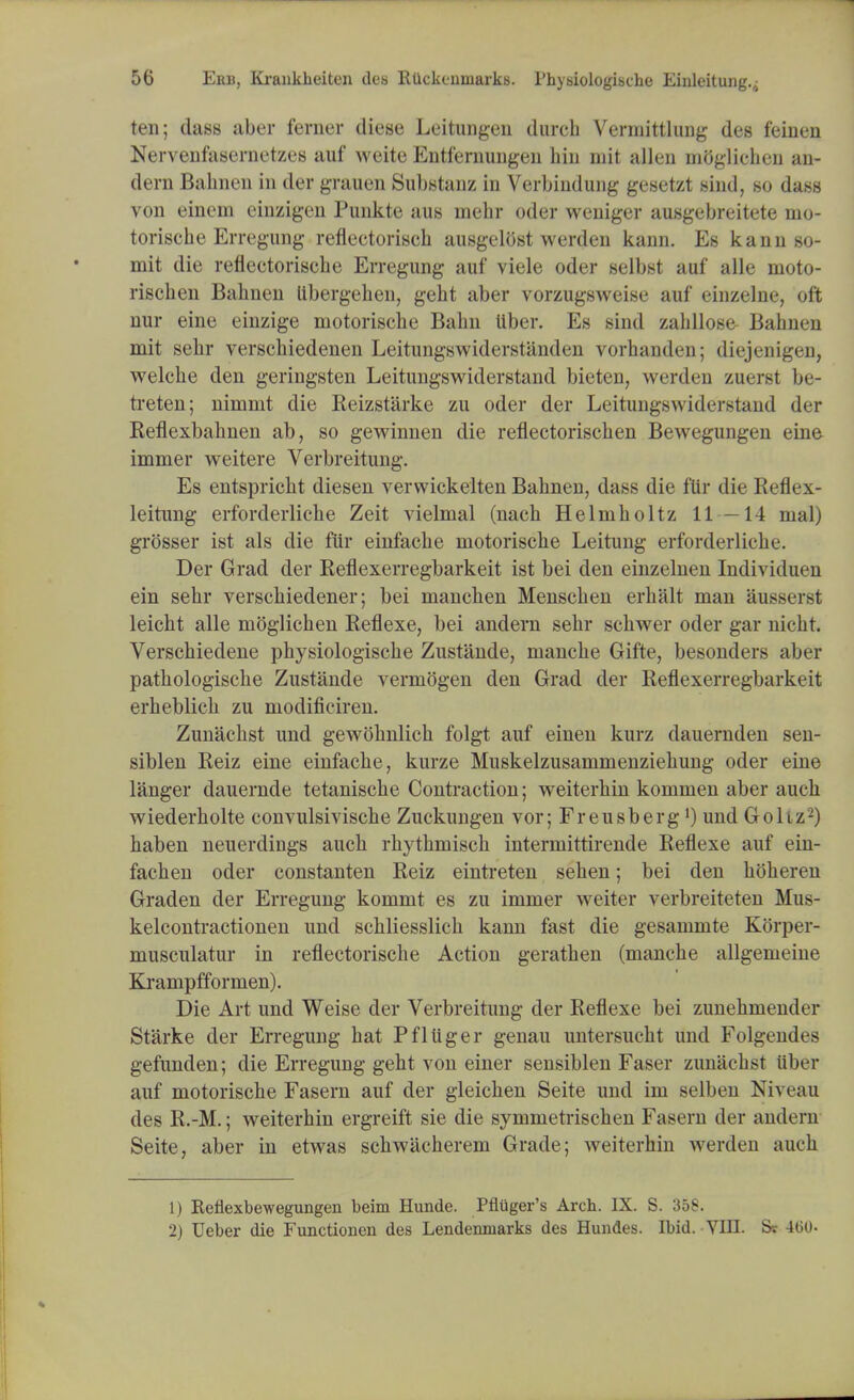 ten; class aber ferner diese Leitungen (lurch Vermitthmg des feinen Nervenfasernetzes auf weite Entfernungen hin mit alien nioglichen an- dern Bahnen in der grauen Substanz in Verbindung gesetzt sind, so dass von einem eiuzigen Punkte aus niebr oder weniger ausgebreitete mo- torische Erregung reflectorisch ausgelttst werden kann. Es kann so- mit die reflectorische Erregung auf viele oder selbst auf alle moto- rischen Bahnen Ubergehen, geht aber vorzugsweise auf einzelne, oft nur eine einzige motorische Bahn Uber. Es sind zahllose Bahnen mit sehr verschiedenen Leitungswiderstanden vorhanden; diejenigen, welche den geringsten Leitungswiderstand bieten, werden zuerst be- treten; nimmt die Reizstarke zu oder der Leitung^w ido staiid der Reflexbahnen ab, so gewinnen die reflectorischen Bewegungen eine immer weitere Verbreitung. Es entspricht diesen verwickelten Bahnen, dass die fur die Reflex- leitung erforderliche Zeit vielmal (nach Helmholtz 11 —14 mal) grosser ist als die fiir einfache motorische Leitung erforderliche. Der Grad der Reflexerregbarkeit ist bei den einzelnen Individuen ein sehr verschiedener; bei manchen Menschen erhalt man ausserst leicht alle moglichen Reflexe, bei andern sehr schwer oder gar nicht. Verschiedene physiologische Zustande, manche Gifte, besonders aber pathologische Zustande vermogen den Grad der Reflexerregbarkeit erheblicb zu modificiren. Zunachst und gewohnlich folgt auf einen kurz dauernden sen- siblen Reiz eine einfache, kurze Muskelzusammenziehung oder eine langer dauernde tetanische Contraction; weiterhin kommen aber auch wiederholte convulsivische Zuckungen vor; Freusberg') und Goltz-) haben neuerdings auch rhythmisch intermittirende Reflexe auf ein- fachen oder constanten Reiz eintreten sehen; bei den hoheren Graden der Erregung kommt es zu immer weiter verbreiteten Mus- kelcontractionen und schliesslich kann fast die gesammte Korper- musculatur in reflectorische Action gerathen (manche allgemeine Krampfformen). Die Art und Weise der Verbreitung der Reflexe bei zunehmender Starke der Erregung hat Pfliiger genau untersucht und Folgendes gefunden; die Erregung geht von einer sensiblen Faser zunachst Uber auf motorische Fasern auf der gleichen Seite und im selben Niveau des R.-M.; weiterhin ergreift sie die symmetrischen Fasern der andern Seite, aber in etwas sehwacherem Grade; weiterhin werden auch 1) Refiexbewegungen beim Hunde. Pfliiger's Arch. IX. S. 358. 2) Ueber die Functionen des Lendenmarks des Hundes. Ibid. VIII. Sr 400-