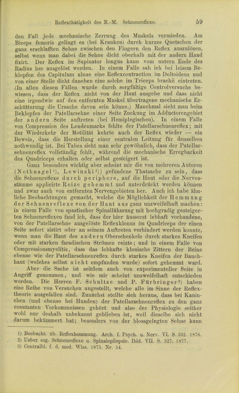 den Fall jede mechanische Zerrung des Muskels vermieden. Am Biceps femoris gelingt es (bei Kranken) durch kurzes Quetsclien der ganz erschlatt'ten Sehne zwischen den Fingern den Reflex auszulosen, selbst wenn man dabei die Selme dicht oberhalb mit der andern Hand tixirt. Der Reflex im Supinator longus kann vom untern Ende des Radius her ausgelost werden. In einem Falle sah ich bei leisem Be- klopfen des Capitulum ulnae eine Reflexcontraction im Deltoideus und von einer Stelle dicht daneben eine solche im Triceps brachii eintreten. (In alien diesen Fallen wurde durch sorgfaltige Controlversuche be- wiesen, dass der Reflex nicht von der Haut ausgehe und dass nicht eine irgendwie auf den entfernten Muskel ubertragene mechanische Er- schiitterung die Ursache davon sein kdnne.) Manchmal sieht man beim Beklopfen der Patellarsehne einer Seite Zuckung im Adductorengebiet der andern Seite auftreten (bei Hemiplegischen). In einem Falle von Compression des Lendenmarks fehlte der Patellarsehuenreflex; mit der Wiederkehr der Motilitat kehrte auch der Reflex wieder — ein Beweis, dass die Herstellung einer central en Leitung far denselben nothwendig ist. Bei Tabes sieht man sehr gewohnlich, dass der Patellar - sehnenreflex vollstandig fehlt, wahrend die mechanische Erregbarkeit des Quadriceps erhalten oder selbst gesteigert ist. Ganz besonders wichtig aber scheint mir die von mehreren Autoren (Nothnagel'), Lewinski2)) gefundene Thatsache zu sein, dass die Sehnenreflexe durch pe rip he re, auf die Haut oder die Nerven- stamme applicirte Reize gehemmt und unterdruckt werden konnen und zwar auch von entfernten Nervengebieten her. Auch ich habe ahn- liche Beobachtungen gemacht, welche die Moglichkeit derHemmung der Sehnenreflexe von der Haut aus ganz unzweifelhaft machen: in einem Falle von spastischer Spinallahmung mit hochgradig gesteiger- ten Sehnenreflexen fand ich, dass der hier ausserst lebhaft vorhandene, von der Patellarsehne ausgeloste Reflexklonus im Quadriceps der einen Seite sofort sistirt oder an seinem Auftreten verhindert werden konnte, wenn man die Haut des andern Oberschenkels durch starkes Kneifen oder mit starken faradischen Stromen reizte; und in einem Falle von Compressionsmyelitis, dass das lebhafte klonische Zittern der Beine ebenso wie der Patellarselmenreflex durch starkes Kneifen der Bauch- haut (welches selbst nicht empfunden wurde) sofort gehemmt ward. Aber die Sache ist seitdem auch von experimenteller Seite in Angriff genommen, und wie mir scheint unzweifelhaft entschieden worden. Die Herren F. Schultze und P. Fiirbringer3) haben eine Reihe von Versuclien angestellt, welche alle im Sinne der Reflex- theorie ausgefallen sind. Zunachst stellte sich heraus, dass bei Kanin- chen (und ebenso bei Huuden) der Patellarselmenreflex zu den ganz constanten Vorkommnissen gehort und also der Physiologie seither wohl nur deshalb unbekannt geblieben ist, weil dieselbe sich nicht darum bekiimmert hat; besonders von der blossgelegten Sehne kann 1) Beobapht. ub. Reflexheramung. Arch. f. Psych, u. Nerv. VI. S. 332. 1876. 2) Ueber sog. Sehnenreflexe u. Spinalepilepsie. Ibid. VII. S. 327. 1877. 3) Centralbl. f. d. med. Wiss. 1875. Nr. 54.