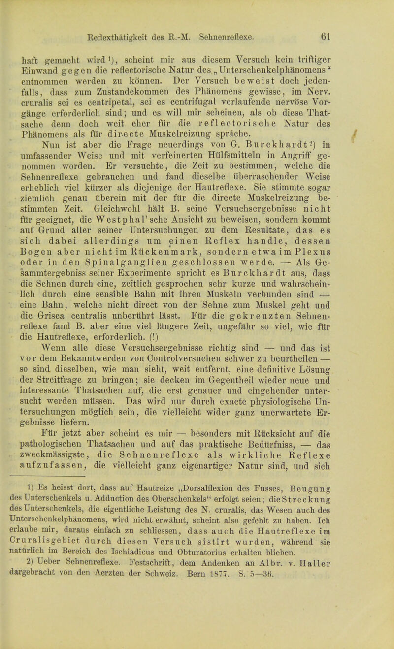 haft gemacht wird ')> scheint mir aus diesem Versuch kein triftiger Einwand gegen die reflectorisclie Natur des„ Unterschenkelphanomens  entnommen werden zu konnen. Der Versucli beweist doch jeden- falls, dass zum Zustandekommen des Phanomens gewisse, im Nerv. cruralis sei es centripetal, sei es centrifugal verlaufende nervose Vor- gange erforderlich siud; und es will mir scheinen, als ob diese That- sache denn doch weit eher fiir die reflectorisclie Natur des Phanomens als fiir directe Muskelreizung sprache. Nun ist aber die Frage neuerdings von G. Burckhardt2) in umfassender Weise und mit verfeinerten Hiilfsmitteln in Angriff ge- nommen worden. Er versuchte, die Zeit zu bestimmen, welche die Sehnenreflexe gebrauchen und fand dieselbe iiberraschender Weise erheblich viel kiirzer als diejenige der Hautreflexe. Sie stimmte sogar ziemlicli genau iiberein mit der fiir die directe Muskelreizung be- stimmten Zeit. Gleichwohl halt B. seine Versuchsergebnisse nicht fiir geeignet, die Westphal1 sche Ansicht zu beweisen, sondern kommt auf Grund aller seiner Untersuchungen zu dem Resultate, das es sich dabei allerdings um einen Reflex handle, dessen Bogen aber nicht im Riickenmark, sondern etwa im Plexus oder in den Spinalganglien geschlossen werde. — Als Ge- sammtergebniss seiner Experimente spricht es Burckhardt aus, dass die Sehnen durch eine, zeitlich gesprochen sehr kurze und wahrschein- licli durch eine sensible Bahn mit ihren Muskeln verbunden sind — eine Bahn, welche nicht direct von der Sehne zum Muskel geht und die Grisea centralis unberiihrt lasst. Fiir die gekreuzten Sehnen- reflexe fand B. aber eine viel langere Zeit, ungefahr so viel, wie fiir die Hautreflexe, erforderlich. (!) Wenn alle diese Versuchsergebnisse richtig sind — und das ist vor dem Bekanntwerden von Controlversuchen schwer zu beurtheilen — so sind dieselben, wie man sieht, weit entfernt, eine definitive Lb'sung der Streitfrage zu bringen; sie decken im Gegentheil wieder neue und interessante Thatsachen auf, die erst genauer und eingehender unter- sucht werden miissen. Das wird nur durch exacte physiologische Un- tersuchungen mb'glich sein, die vielleicht wider ganz unerwartete Er- gebnisse liefern. Fiir jetzt aber scheint es mir — besonders mit Riicksicht auf die pathologischen Thatsachen und auf das praktische Bediirfniss, — das zweckmassigste, die Sehnenreflexe als wirkliche Reflexe aufzufassen, die vielleicht ganz eigenartiger Natur sind, und sich 1) Es heisst dort, dass auf Hautreize „Dorsalflexion des Fusses, Beugung des Unterschenkels u. Adduction des Oberschenkels erfolgt seien; dieStreckung des Unterschenkels, die eigentliche Leistung des N. cruralis, das Wesen auch des Unterschenkelphanomens, wird nicht erwahnt, scheint also gefehlt zu haben. Ich erlaube mir, daraus einfach zu schliessen, dass auch die Hautreflexe im Cruralisgebiet durch diesen Versuch sistirt wurden, wahrend sie naturlich im Bereich des Ischiadicus und Obturatorius erhalten blieben. 2) Ueber Sehnenreflexe. Festschrift, dem Andenken an Albr. v. Haller dargcbracht von den Aerzten der Schweiz. Bern 1877. S. 5—36.