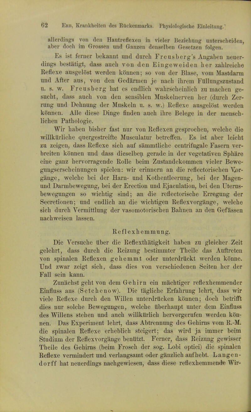 allerdings von den Hautreflexen in vieler Beziehung unterscheiden, aber doch im Grossen und Ganzen denselben Gesetzen folgen. Es ist feraer bekaimt und dureh Freusb erg's Angaben neuer- dings bestiitigt, dass auch von den Eingeweiden her zablreiche Reflexe ausgelost werden kGnnen; so von der Blase, voni Mastdarm und After aus, von den Gedarmen je naeh ihrem Fllllungszustand u. s. w. Freusberg hat es endlich wahrscheinlich zu machen ge- sucht, dass auch von den sensiblen Muskelnerven her (durch Zer- rung und Dehnung der Muskeln u. s. w.) Reflexe ausgelost werden konnen. Alle diese Dinge finden auch ihre Belege in der mensch- lichen Pathologic Wir haben bisher fast nur von Reflexen gesprochen, welche die willkiirliche quergestreifte Musculatur betreffen. Es ist aber leicht zu zeigen, dass Reflexe sich auf sammtliche centrifugale Fasern ver- breiten konnen und dass dieselben gerade in der vegetativen Sphare eine ganz hervorragende Rolle beim Zustandekommen vieler Bewe- gungserscheinungen spielen: wir erinnern an die reflectorischen Vjor- gange, welche bei der Harn- und Kothentleerung, bei der Magen- und Darmbewegung, bei der Erection und Ejaculation, bei den Uterus- bewegungen so wichtig sind; an die reflectorische Erregung der Secretionen; und endlich an die wichtigen Reflexvorgange, welche sich durch Vermittlung der vasomotorischen Bahnen an den Gefassen nachweisen lassen. Reflexhemmung. Die Versuche liber die Reflexthatigkeit haben zu gleicher Zeit gelehrt, dass durch die Reizung bestinimter Theile das Auftreten von spinalen Reflexen gehemmt oder unterdriickt werden konne. Und zwar zeigt sich, dass dies von verschiedenen Seiten her der Fall sein kann. Zunachst geht von dem Gehirn ein machtiger reflexhemmender Einfluss aus (S etch enow). Die tagliche Erfahrung lehrt, dass wir viele Reflexe durch den Willen unterdrucken konnen; doch betrifft dies nur solche Bewegungen, welche iiberhaupt unter dem Einfluss des Willens stehen und auch willkiirlich hervorgerufen werden kOn- nen. Das Experiment lehrt, dass Abtrennung des Gehirns voni R.-M. die spinalen Reflexe erheblich steigert; das wird ja imrner beim Studium der Reflexvorgange bentttzt. Feraer, dass Reizung gewisser Theile des Gehirns (beim Frosch der sog. Lobi optici) die spinalen Reflexe vermindert und verlangsamt oder ganzlich aufhebt. Langen- dorff hat neuerdings nachgewiesen, dass diese reflexhemmende Wir-