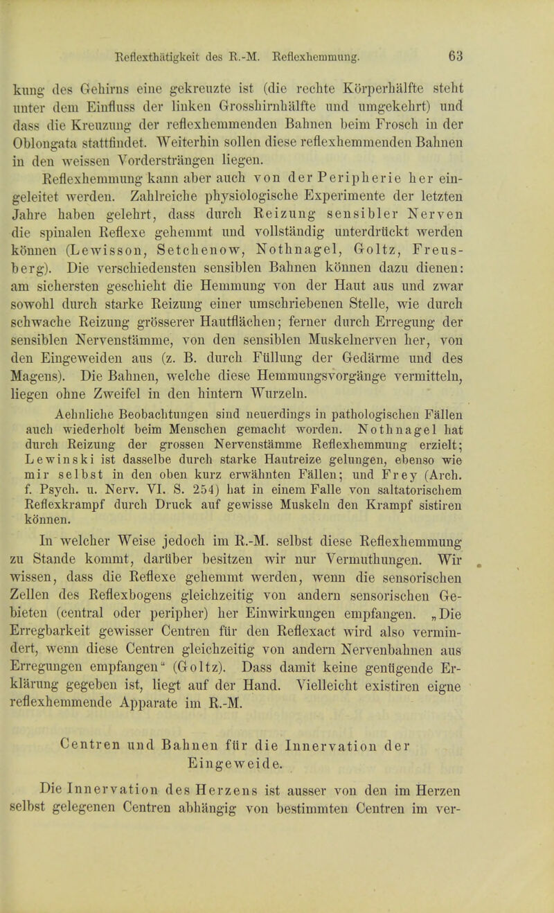 kimg des Gehirns eine gekreuzte ist (die rechte Korperhalfte steht imter dem Einfluss der linken Grosshirnhalfte und umgekehrt) unci dass die Ejeuzmitg der reflexheuimenden Bahnen beim Frosch in der Oblongata stattfindet Weiterbin sollen diese reflexhemmenden Bahnen in den weissen Vorderstriing-en liegen. Reflexhemmung kann aber auch von der Peripherie her ein- geleitet werden. Zahlreiche physiologische Experimente der letzten Jahre haben gelehrt, dass durch Keizung sensibler Nerven die spinalen Reflexe gehemmt und vollstandig unterdrtickt werden konnen (Lewisson, Setckenow, Nothnagel, Goltz, Freus- berg). Die verschiedensten sensiblen Bahnen konnen dazu dienen: am sichersten geschieht die Hemmung von der Haut aus und zwar sowohl durch starke Reizung einer umschriebenen Stelle, wie durch schwache Reizung grosserer Hautflachen; ferner durch Erregung der sensiblen Nervenstamme, von den sensiblen Muskelnerven her, von den Eingeweiden aus (z. B. durch Fiillung der Gedarme und des Magens). Die Bahnen, welche diese Hemmungsvorgange vermitteln, liegen ohne Zweifel in den hintem Wurzeln. Aehnliche Beobachtimgen sind neuerdings in pathologischeu Fallen auch wiederholt beim Menschen gemacht word en. Nothnagel hat durch Reizung der grossen Nervenstamme Reflexhemmung erzielt; Le win ski ist dasselbe durch starke Hautreize gelungen, ebenso wie mir selbst in den oben kurz erwahnten Fallen; und Frey (Arch, f. Psych, u. Nerv. VI. S. 254) hat in einem Falle von saltatorischem Reflexkrampf durch Druck auf gewisse Muskeln den Krampf sistiren ktinnen. In welcher Weise jedoch ini R.-M. selbst diese Reflexhemmung zu Stande kommt, daruber besitzen wir nur Vermuthungen. Wir . wissen, dass die Reflexe gehemmt werden, wenn die sensorischen Zellen des Reflexbogens gleichzeitig von andern sensorischen Ge- bieten (central oder peripher) her Einwirkungen empfangen. „Die Erregbarkeit gewisser Centren fur den Reflexact wircl also vermin- dert, wenn diese Centren gleichzeitig von andern Nervenbahnen aus Erregungen empfangen (Goltz). Dass damit keine geniigende Er- klarung gegeben ist, liegt auf der Hand. Vielleicht existiren eigne reflexhemmende Apparate im R.-M. Centren und Bahnen ftir die Innervation der Eingeweide. Die Innervation des Herzens ist ausser von den im Herzen selbst gelegenen Centren abhangig von bestimmten Centren im ver-