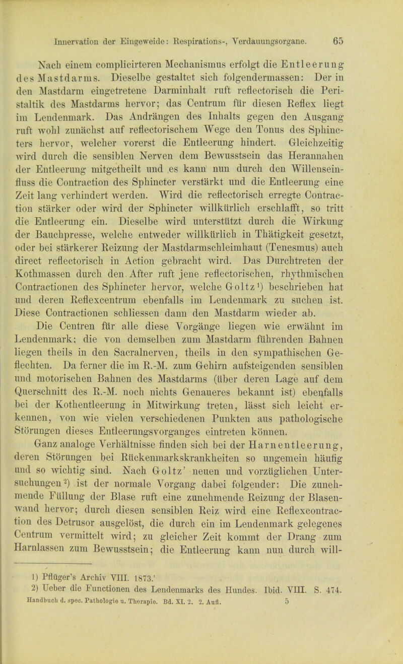 Nach einem eomplicirteren Mechanismus erfolgt die Entleerung des Mastdarms. Dieselbe gestaltet sich folgenderniassen: Der in den Mastdarm eingetretene Darminhalt raft reflectorisch die Peri- staltik des Mastdarms hervor; das Centrum ftir diesen Reflex liegt im Lendenmark. Das Andrangen des Inbalts gegen den Ausgang ruft ay obi zunachst auf reflectorischeni Wege den Tonus des Sphinc- ters hervor, welcber vorerst die Entleerung hindert. Gleichzeitii; wird durch die sensiblen Nerven dem Bewusstsein das Herannaben der Entleerung mitgetheilt und es kann nun durcb den Willensein- fluss die Contraction des Spbincter verstarkt und die Entleerung eine Zeit lang verbindert werden. Wird die reflectoriscb erregte Contrac- tion starker oder wird der Spbincter willkurlicb erschlafft, so tritt die Entleerung ein. Dieselbe wird unterstiitzt durcb die Wirkung der Bauckpresse, welcbe entweder willkurlicb in Tbatigkeit gesetzt, oder bei starkerer Reizung der Mastdarmscbleimhaut (Tenesmus) aucb direct reflectoriscb in Action gebracbt wird. Das Durcbtreten der Kothmassen durcb den. After raft jene reflectoriscben, rbytbmiscben Contractionen des Spbincter bervor, welcbe Goltzx) bescbrieben bat und deren Reflexcentrum ebenfalls im Lendenmark zu sucben ist. Diese Conti'actionen schliessen dann den Mastdarm wieder ab. Die Centren fttr alle diese Vorgange liegen wie erwabnt im Lendenmark; die von demselben zum Mastdarm fubrenden Babnen lichen theils in den Sacralnerven, tbeils in den sympatbischen Ge- rlccbten. Da ferner die im R.-M. zum G-ebirn aufsteigenden sensiblen und motoriscben Babnen des Mastdarms (iiber deren Lage auf dem Querscbnitt des R.-M. nocb nichts Genaueres bekannt ist) ebeufalls bei der Kotbentleerung in Mitwirkung treten, lasst sicb leicbt er- kennen, von wie vielen verscbiedenen Punkten aus patbologiscbe Storungen dieses Entleerungsvorganges eintreten konnen. Ganz analoge Verbaltnisse finden sicb bei der Ham entleerung, jderen Storungen bei Riickenmarkskrankbeiten so ungemein bautig und so wicbtig sind. Nach Goltz' neuen und vorziiglicben Unter- sucbungen '2) ist der normale Vorgang dabei folgender: Die zuneb- mende Fullung der Blase ruft eine zunebmende Reizung der Blasen- wand hervor; durcb diesen sensiblen Reiz wird eine Reflexcontrac- tion des Detrusor ausgelost, die durcb ein im Lendenmark gelegenes Centrum vermittelt wird; zu gleicher Zeit kommt der Drang zum Harnlassen zum Bewusstsein; die Entleerung kann nun durcb will- 1) Pfitiger's Archiv VIII. 1873.' 2) Ueber die Functionen des Lendenmarks des Hundes. Ibid. VIII. S. 474. Handbucli d. spec. Pathologio u. Thorapie. Bd. XL 2. 2. Aufl. 5