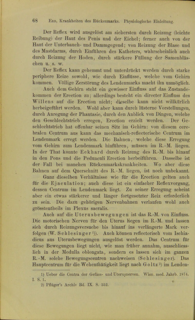 Der Reflex wird ausgelbst am sichersten (lurch Reizung deichte Reibung) der Haut des Penis und der Eichel; ferner auch von der Haut der Unterbauch- und Dammgegend; von Reizung der Blase und des Mastdarme, durch Einflihren des Katheters, wahrscheinlich audi durch Reizung der Hoden, durch .stiirkere FUllung der Samenbl'as- chen u. s. w. Der Reflex kann gehemmt und unterdrlickt werden durch starke periphere Reize sowohl, wie durch Einflilsse, welche vom Gehirn kommen. Vbllige Zerstbrung des Lendenmarks macht ihn unmbglirh. Auch dem Gehirn steht ein gewisser Einfluss auf das Zustande- kommen der Erection zu; allerdings besteht ein directer Einfluss des Will ens auf die Erection nicht; dteselbe kann nicht willkiirlich herbeigeftihrt werden. Wohl aber kann durch ltisterne Vorstellungen, durch Anregung der Phantasie, durch den Anblick von Dingen, welche den Geschlechtstrieb erregen, Erection erzielt werden. Der Ge- schlechtstrieb hat offenbar seinen Sitz irn Gehirn: von diesem cere- bralen Centrum aus kann das mechanisch-reflectorische Centrum im Lendenmark erregt werden. Die Bahnen, welche diese Erregung vom Gehirn zum Lendenmark hmfiihren, miissen im R.-M. liegen. In der That konnte Eckhard durch Reizung des R.-M. bis hinauf in den Pons und die Pedunculi Erection herbeiftihren. Dasselbe ist der Fall bei manchen Rlickenmarkskrankheiten. Wo aber diese Bahnen auf dem Querschnitt des R.-M. liegen, ist noch unbekannt, Ganz dieselben Verhaltnisse wie fur die Erection gelten auch ftir die Ejaculation; auch diese ist ein einfacher Reflexvorgang, dessen Centrum im Lendenmark liegt. Zu seiner Erregung scheint aber ein etwas starkerer und langer fortgesetzter Reiz erforderlich zu sein. Die dazu gehbrigen Nervenbahnen verlaufen wohl auch grbsstentheils im Plexus sacralis. Auch auf dieUterusbewegungen ist das R.-M. von Einfluss. Die motorischen Nerven fur den Uterus Megen im R.-M. und lassen sich durch Reizungsversuche bis hinauf ins verlangerte Mark ver- folgen (W. Schlesinger ')). Auch kbnnen reflectorisch vom Ischia- dicus aus Uterusbewegungen ausgelbst werden. Das Centrum fur diese Bewegungen liegt nicht, wie man frtiher annahm, ausschliess- lich in der Medulla oblongata, sondern es lassen sich im ganzen R.-M. solche Bewegungscentren nachweisen (Schlesinger). Das Hauptcentrum fur die Wehenthatigkeit liegt nach Goltz 2) im Lenden- 1) Ueber die Centra der Gefass- und Uterusnerven. Wien. med. Jahrb. 1S74. I. S. 1. 2) Pflugcr's Archiv Bd. IX. S. 552.