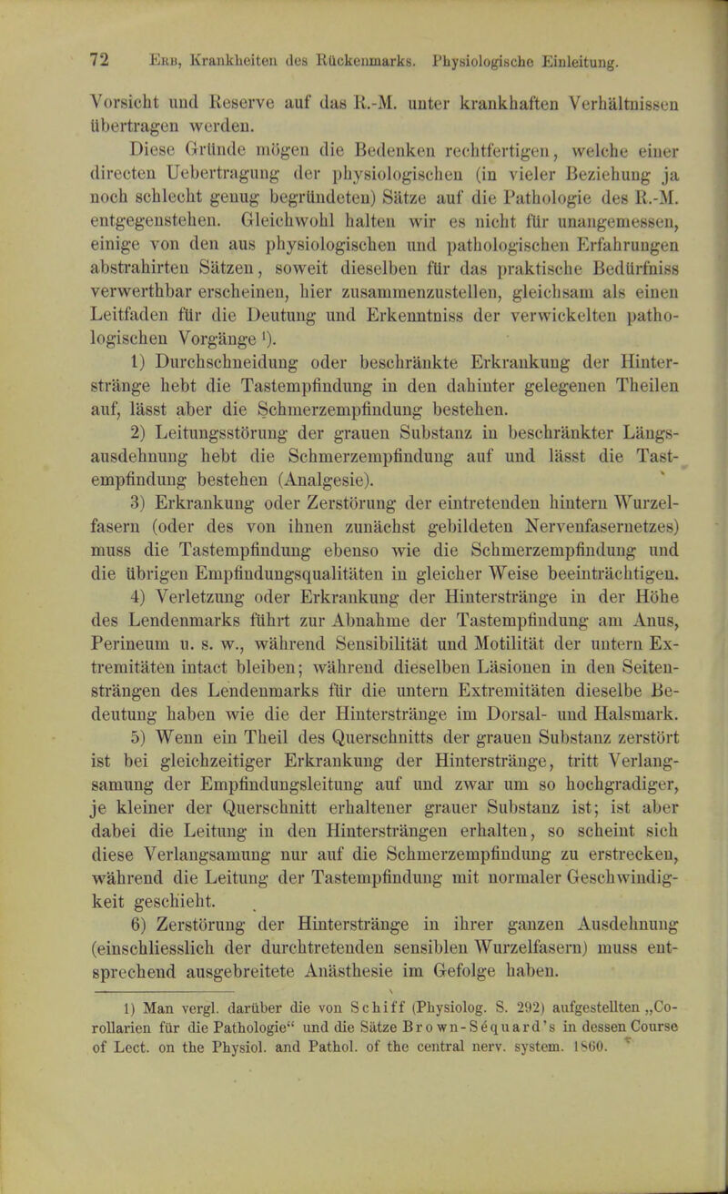 Vorsicht imd Reserve auf das K.-M. unter krankhaften Verhaltnissen ubertragen werden. Diese Grlinde mOgen die Bedenkerj rechtfertigen, svelche eiaer directen Uebertragung der physiologischen (in vieler Beziehung ja noch schlecht genug begrlindeten) Satze auf die Pathologie des R.-M. entgegenstehen. Gleiehwokl halten wir es nicht f'lir unangemessen, einige von den aus physiologiscben und pathologischeu Erfahrungen abstrahirten Satzen, soweit dieselben fttr das praktische Bedtirfniss verwerthbar erscheinen, hier zusammenzustellen, gleicbsam als einen Leitfaden fttr die Deutung und Erkenntniss der verwickelten patho- logisehen Vorgange ')• 1) Durchschneidung oder beschrankte Erkrankuug der Hinter- strange bebt die Tastempfindung in den dabinter gelegenen Tbeilen auf, lasst aber die Schmerzempfindung bestehen. 2) Leitungsstorung der grauen Substanz in beschrankter Langs- ausdehnung hebt die Schmerzempfindung auf und lasst die Tast- empfindung bestehen (Analgesie). 3) Erkrankung oder Zerstorung der eintretenden hintern Wurzel- fasern (oder des von ihnen zunachst gebildeten Nervenfasernetzes) muss die Tastempfindung ebenso wie die Schmerzempfindung und die iibrigen Empfindungsqualitaten in gleicher Weise beeintriiclitigen. 4) Verletzung oder Erkrankung der Hinterstrange in der Hohe des Lendenmarks fuhrt zur Abnahme der Tastempfindung am Anus, Perineum u. s. w., wahrend Sensibilitat und Motilitat der untern Ex- tremitaten intact bleiben; wahrend dieselben Lasionen in den Seiten- strangen des Lendenmarks fitr die untern Extremitaten dieselbe Be- deutung haben wie die der Hinterstrange im Dorsal- und Halsmark. 5) Wenn ein Theil des Querschnitts der grauen Substanz zerstort ist bei gleichzeitiger Erkrankung der Hinterstrange, tritt Verlang- samung der Empfindungsleitung auf und zwar urn so hoohgradliger, je kleiner der Querschnitt erhaltener grauer Substanz ist; ist aber dabei die Leitung in den Hinterstrangen erhalten, so scheint sich diese Verlangsamung nur auf die Schmerzempfindung zu erstrecken, wahrend die Leitung der Tastempfindung mit normaler Geschwindig- keit geschieht. 6) Zerstorung der Hinterstrange in ihrer ganzen Ausdehnung (einschliesslich der durchtretenden sensiblen Wurzelfasern) muss em- sprechend ausgebreitete Anasthesie im Gefolge haben. _ \ 1) Man vergl. dariiber die von Schiff (Physiolog. S. 292) aufgestellten „Co- rollarien fur die Pathologie und die Satze Brown-Sequard's in dessen Course of Lcct. on the Physiol, and Pathol, of the central nerv. system. 1SG0. 