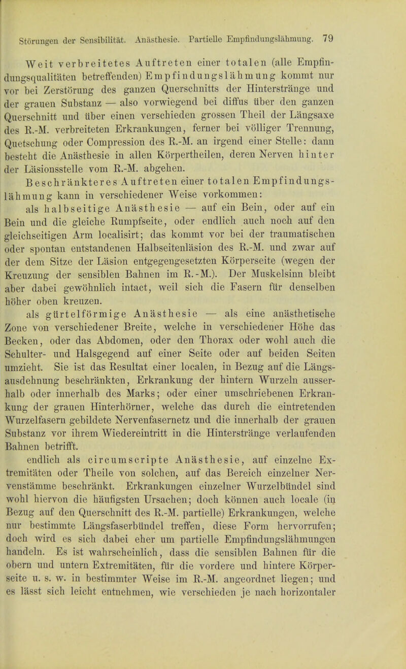 Weit verbreitetes Auftreten einer totalen (alle Erapfin- dungsqualitaten betreffenden) Empfindungslahmung kommt nur vor bei Zerstorung des ganzen Querschnitts der Hinterstrauge und der grauen Substanz — also vorwiegend bei diffus iiber den ganzen Quersclmitt und iiber einen verschieden grossen Theil der Liingsaxe des R.-M. verbreiteten Erkrankungen, ferner bei volliger Trennung, Quetschung oder Compression des R.-M. an irgend einer Stelle: dann besteht die Anasthesie in alien Korpertheilen, deren Nerven hinter der Liisionsstelle vom R.-M. abgehen. Beschriinkteres Auftreten einer totalen Empfindungs- lahmung kann in verschiedener Weise vorkommen: als halbseitige Anasthesie — auf ein Bein, oder auf ein Bein und die gleiche Rumpfseite, oder endlich auch noch auf den gleichseitigen Arm localisirt; das kommt vor bei der traumatischen oder spontan entstandenen Halbseitenlasion des R.-M. und zwar auf der dem Sitze der Lasion entgegengesetzten Korperseite (wegen der Kreuzung der sensiblen Bahnen im R.-M.). Der Muskelsinn bleibt aber dabei gewohnlich intact, weil sich die Fasern fttr denselben hoher oben kreuzen. als gtirtelformige Anasthesie — als eine anasthetische Zone von verschiedener Breite, welche in verschiedener Hohe das Becken, oder das Abdomen, oder den Thorax oder wohl auch die Schulter- und Halsgegend auf einer Seite oder auf beiden Seiten umzieht. Sie ist das Resultat einer localen, in Bezug auf die Langs- ausdehnung beschrankten, Erkrankung der hintern Wurzeln ausser- halb oder innerhalb des Marks; oder einer umschriebenen Erkran- kung der grauen Hinterhorner, welche das durch die eintretenden Wurzelfasern gebildete Nervenfasernetz und die innerhalb der grauen Substanz vor ihrem Wiedereintritt in die Hinterstrauge verlaufenden Bahnen betrifft. endlich als circumscripte Anasthesie, auf einzelne Ex- tremifaten oder Theile von solchen, auf das Bereich einzelner Ner- venst'amme beschriinkt. Erkrankungen einzelner Wurzelbiindel sind wohl hiervon die haufigsten Ursachen; doch konnen auch locale (in Bezug auf den Querschnitt des R.-M. partielle) Erkrankungen, welche nur bestimmte Langsfaserbiindel treffen, diese Form hervorrufen; doch wird es sich dabei eher um partielle Empfindungslahmungen handeln. Es ist wahrscheinlich, dass die seusiblen Bahnen fur die obern und untern Extremitaten, fttr die vordere und hintere Korper- seite u. s. w. in bestimmter Weise im R.-M. angeordnet liegen; und es lasst sich leicht entnehmen, wie verschieden je nach horizontaler