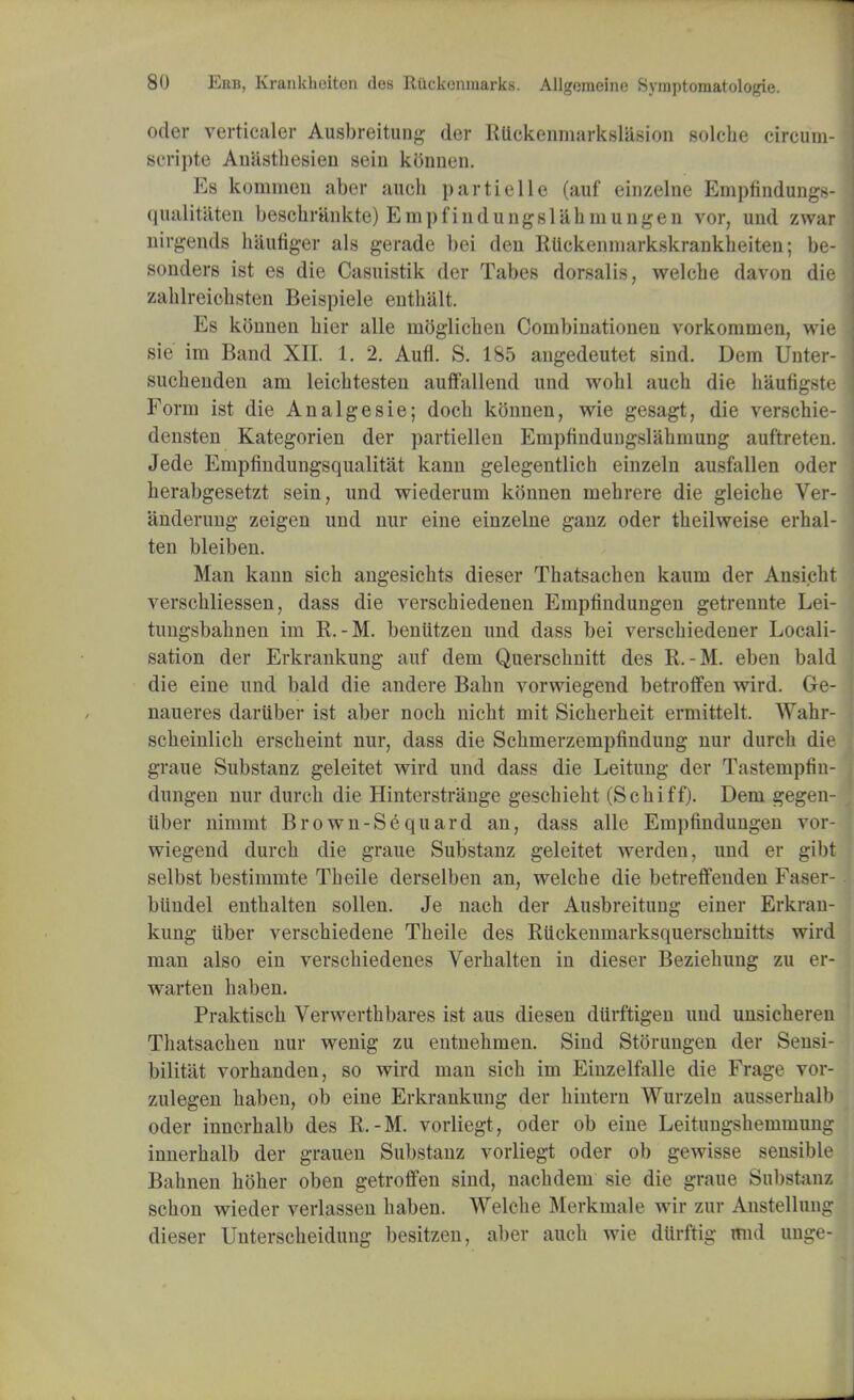 oder verticaler Ausbreitung der Rlickenmarkslasion solcbe circuin- si-ripte Aniistliesien sein konnen. Es kommen aber audi partielle (auf einzelne Empfindungs- qualitaten beschrankte) Empfindungslabmungen vor, und zwar nirgends haufiger als gerade bei den Ruckenmarkskrankbeiten; be- sonders ist es die Casuistik der Tabes dorsalis, welcbe davon die zahlreioihsten Beispiele enthalt Es konnen bier alle inoglicben Combinationen vorkoramen, wie sie ira Band XII. 1. 2. Aufl. S. 185 angedeutet sind. Dem Unter- sucbenden am leicbtesten auffallend und wobl aucb die b'aufigste Form ist die Analgesie; docb konnen, wie gesagt, die verscbie- densten Kategorien der partiellen Empfindungslabmung auftreten. Jede Empfindungsqualitat kann gelegentlicb einzeln ausfallen oder berabgesetzt sein, und wiederurn konnen mebrere die gleicbe Ver- anderung zeigen und nur eine einzelne ganz oder tbeilweise erbal- ten bleiben. Man kann sich angesicbts dieser Thatsacben kaum der Ansicht verscbliessen, dass die verscbiedenen Empfindungen getrennte Lei- tungsbabnen im R.-M. beniitzen und dass bei verscbiedener Locali- sation der Erkrankung auf dem Querscbnitt des R.-M. eben bald die eine und bald die andere Babn vorwiegend betroffen wird. Ge- naueres daruber ist aber nocb nicbt mit Sicberbeit ermittelt. Wabr- scbeinlicb erscbeint nur, dass die Scbmerzempfinduug nur durcb die graue Substanz geleitet wird und dass die Leitung der Tastempfin- dungen nur durcb die Hinterstrange gescbiebt (Scbiff). Dem gegen- iiber nimmt Brown-Sequard an, dass alle Empfinduugen vor- wiegend durcb die graue Substanz geleitet werden, und er gibt selbst bestimmte Tbeile derselben an, welcbe die betreffenden Faser- biindel entbalten sollen. Je nacb der Ausbreitung einer Erkran- kung uber verscbiedene Tbeile des Riickenmarksquerschnitts wird man also ein verscbiedenes Verbalten in dieser Beziebung zu er- warten haben. Praktiscb Verwertbbares ist aus diesen diirftigen und unsicbereu Tbatsacben nur wenig zu entnebmen. Sind Storungen der Sensi- bilitat vorbanden, so wird man sicb im Einzelfalle die Frage vor- zulegen baben, ob eine Erkrankung der bintern Wurzeln ausserbalb oder inncrbalb des R.-M. vorliegt, oder ob eine Leitungsbemmung innerbalb der grauen Substanz vorliegt oder ob gewisse sensible Babnen bober oben getroffen sind, nacbdem sie die graue Substanz scbon wieder verlassen baben. Welcbe Merkmale wir zur Anstellung dieser Unterscbeidung besitzen, aber aucb wie dttrftig mid unge-
