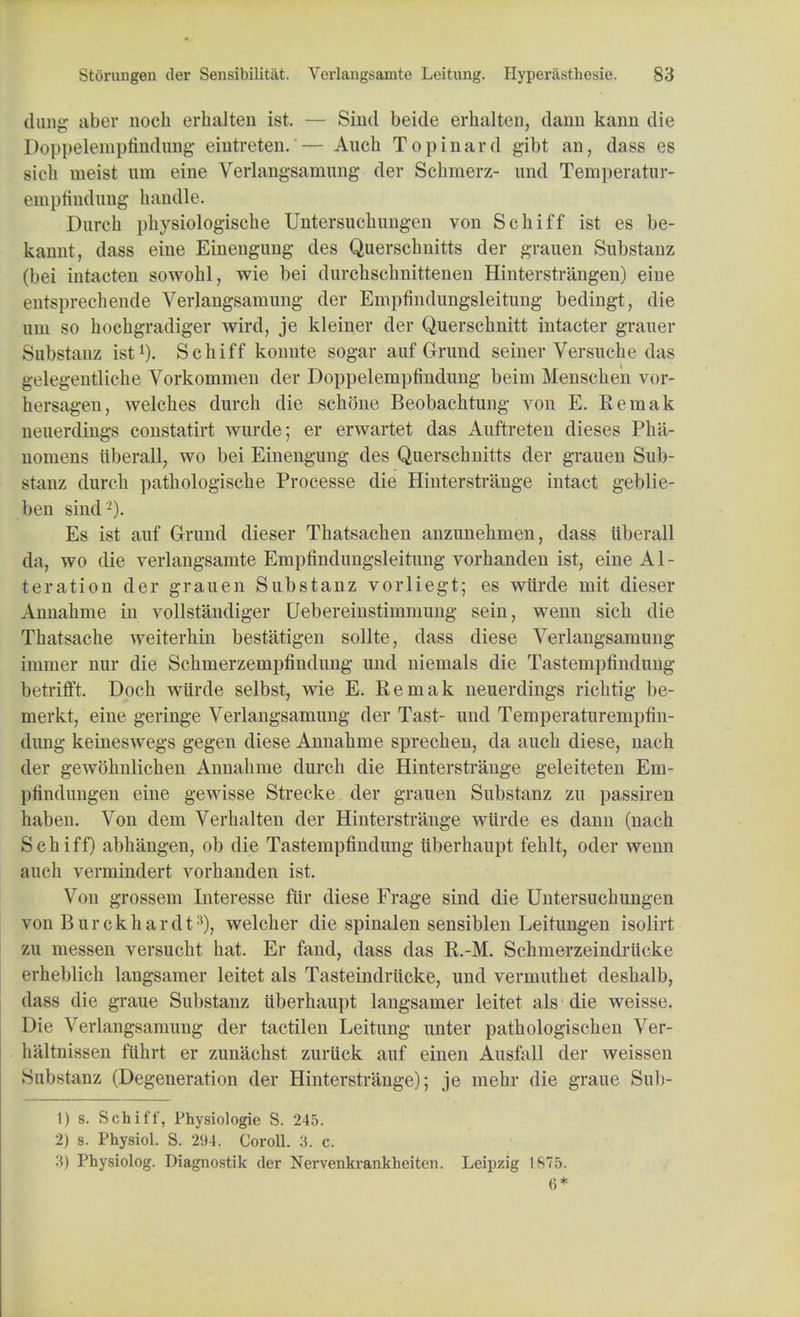 dung aber noch erhalten ist. — Sind beide erhalten, daim kanu die Doppelempfindung eiutreten.— Auch Topinard gibt an, dass es sich ineist urn eine Verlangsaniung der Scbmerz- imd Temperatur- einpfindung handle. Durch physiologiscbe Untersuchungen von Schiff ist es be- kannt, dass eine Einengung des Querschnitts der grauen Substanz (bei intacten sowohl, wie bei durchschnittenen Hinterstrangen) eine entsprechende Verlangsamung der Empfindungsleitung bedingt, die uui so hochgradiger wird, je kleiner der Querschnitt intacter grauer Substanz ist1). Schiff koimte sogar auf Grund seiner Versuche das iivlegentliche Vorkommen der Doppelempfindung beim Mensclien vor- hersagen, welches durch die schone Beobachtung von E. Remak neuerdings constatirt wurde; er erwartet das Auftreten dieses Plia- nomens iiberall, wo bei Einengung des Querschnitts der grauen Sub- stanz durch pathologische Processe die Hinterstrange intact geblie- hvn sind'2). Es ist auf Grund dieser Thatsachen anzunehmen, dass iiberall da, wo die verlangsamte Empfindungsleitung vorhanden ist, eine Al- teration der grauen Substanz vorliegt; es wiirde mit dieser Annahme in vollstandiger Uebereinstimmung sein, wenn sich die Thatsache weiterhin bestatigen sollte, dass diese Verlangsamung inimer nur die Schmerzempfindung imd niemals die Tastempfindung betrifft. Doch wiirde selbst, wie E. Remak neuerdings richtig be- merkt, eine geringe Verlangsamung der Tast- und Temperaturempfin- dung keineswegs gegen diese Annahme sprechen, da auch diese, nach der gewohnlichen Annahme durch die Hinterstrange geleiteten Em- pfindungen eine gewisse Strecke der grauen Substanz zu passiren haben. Von dem Verhalten der Hinterstrange wiirde es dann (nach Schiff) abhangen, ob die Tastempfindung iiberhaupt fehlt, oder wenn auch vermindert vorhanden ist. Von grossem Interesse fur diese Frage sind die Untersuchungen von Bur ck hard t:!), welch er die spinalen sensiblen Leitungen isolirt zu messen versucht hat. Er fand, dass das R.-M. Schmerzeindriicke erheblich langsamer leitet als Tasteindriicke, und vermuthet deshalb, dass die graue Substanz uberhaupt langsamer leitet als die weisse. Die Verlangsamung der tactilen Leitung unter pathologischen Ver- haltnissen fiihrt er zunachst zuriick auf einen Ausfall der weissen Substanz (Degeneration der Hinterstrange); je mehr die graue Suh- 1) s. Schiff, Physiologie S. 245. 2) s. Physiol. S. 294. Coroll. 3. c. 3) Physiolog. Diagnostik der Nervenkrankheiten. Leipzig 1875. 6*