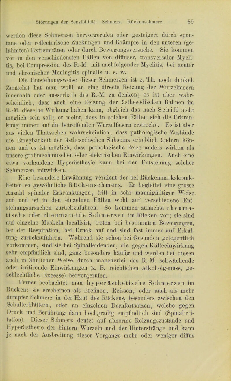 werden diese Schmerzen hervorgerufen oder gesteigert durch spon- tane oder reflectorische Zuckungen and Krilmpfe in den unteren (ge- lahmten) Extremitaten oder durch Bewegungsversuche. Sie kommen vor in den verschiedensten Fallen von diffuser, transversaler Myeli- tis, bei Compression des R.-M. mit nachfolgender Myelitis, bei acuter imd chronischer Meningitis spinalis u. s. w. Die Entstehungsweise dieser Schmerzen ist z. Th. noch dunkel. Zunachst hat man wohl an eine directe Reizung der Wurzelfasern innerhalb oder ausserhalb des R.-M. zu denken; es ist aber wahr- scheinlich, dass auch eine Reizung der asthesodischen Bahnen im R.-M. dieselbe Wirkung haben kann, obgleich das nach Schiff nicht moglich sein soil; er meint, dass in solchen Fallen sich die Erkran- kung immer auf die betreffenden Wurzelfasern erstrecke. Es ist aber aus vielen Thatsachen wahrscheinlich, dass pathologische Zustande die Erregbarkeit der asthesodischen Substanz erheblich andern kon- nen und es ist moglich, dass pathologische Reize anders wirken als unsere grobmechanischen oder elektrischen Einwirkungen. Auch eine etwa vorhandene Hyperasthesie kann bei der Entstehung solcher Schmerzen mitwirken. Eine besondere Erwahnung verdient der bei Riickenmarkskrank- heiten so gewohnliche Ruckenschmerz. Er begleitet eine grosse Anzahl spinaler Erkrankungen, tritt in sehr mannigfaltiger Weise auf und ist in den einzelnen Fallen wohl auf verschiedene Ent- stehungsursachen zuriickzufuhren. So kommen zunachst rheuma- tische oder rheumatoide Schmerzen im Riicken vor; sie sind auf einzelne Muskeln localisirt, treten bei bestimmten Bewegungen, bei der Respiration, bei Druck auf und sind fast immer auf Erkal- tung zuruckzufiihren. Wahrend sie schon bei Gesunden gelegentlich vorkommen, sind sie bei Spinalleidenden, die gegen Kalteeinwirkung sehr empfindlich sind, ganz besonders haufig und werden bei diesen auch in ahnlicher Weise durch mancherlei das R.-M. schwachende oder irritirende Einwirkungen (z. B. reichlichen Alkoholgenuss, ge- schlechtliche Excesse) hervorgerufen. Ferner beobachtet man hyperasthetische Schmerzen im Riicken; sie erscheinen als Brennen, Reissen, oder auch als mehr dumpfer Schmerz in der Haut des Ruckens, besonders zwischen den Schnlterblattern, oder an einzelnen Dornfortsatzen, welche gegen Druck und Beriihrung dann hochgradig empfindlich sind (Spinalirri- tation). Dieser Schmerz deutet auf abnorme Reizungszustande und Hyperasthesie der hintern Wurzeln und der Hinterstrange und kann je nach der Ausbreitung dieser Vorgange mehr oder weniger diffus i