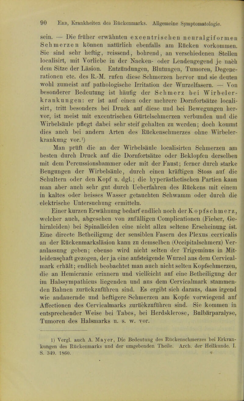 sein. — Die frliher erwahnten excentrischen neuralgifornien Schmerzen konnen natiirlicli ebenfalls am Rticken vorkommen. Sie sind sebr heftig, reissend, bohrend, an verschiedenen Stellen localisirt, wit Vorliebe iu der Nacken- oder Lendengegend je nacb dem Sitze der Liision. Entztlndungen, Blutungen, Tumoreu, Degeue- rationen etc. des R.-M. rufen diese Sehinerzen hervor und sie deuten wobl zumeist auf pathologische Irritation der Wurzelfasern. — Von besonderer Bedeutung ist luinn'g der Schinerz bei Wirbelo - krankungen: er ist anf einen oder niebrere Dornfortsatze locali- sirt, tritt besonders bei Druck auf diese und bei Bewegungen ber- vor, ist meist mit excentrischen GUrtelschuierzen verbunden und die Wirbelsaule pflegt dabei sebr steif gehalten zu werden; docb komint dies aucb bei andern Arten des Ruckenscbmerzes obne Wirbeler- k rankung vor.') Man prttft die an der Wirbelsaule localisirten Scbmerzen am besten durcb Druck auf die Dornfortsatze oder Beklopfen derselben mit dem Percussionsbammer oder mit der Faust; ferner durcb starke Beugungen der Wirbelsaule, durcb einen kraftigen Stoss auf die Scbultern oder den Kopf u. dgl.; die hyperasthetischen Partien kann man aber aucb sebr gut durch Ueberfabren des Riickens mit einem in kaltes oder beisses Wasser getaucbten Scbwamm oder durcb die elektriscbe Untersucbung ermitteln. Einer kurzen Erwabnung bedarf endlicli nocb der K o p f s c b m e r z, welcber aucb, abgesehen von zufalligen Complicationen (Fieber, Ge- birnleiden) bei Spinalleiden eine nicbt allzu seltene Erscbeinung ist. Eine directe Betbeiligung der sensiblen Fasern des Plexus cervicalis an der Ruckenmarkslasion kann zu demselben (Occipitalscbmerz) Yer- anlassung geben; ebenso wird nicbt selten der Trigeminus in Mit- leidens^baft gezogen, der ja eine aufsteigende Wurzel aus dem Cervical- mark erbalt; endlicb beobacbtet man aucb nicbt selten Kopfscbmerzen, die an Hemicranie erinnern und vielleicbt auf eine Betbeiligung der im Halssympatbicus liegenden und aus dem Cervicalmark stammen- den Babnen zuruckzufiibren sind. Es ergibt sicb daraus, dass irgend wie andauernde und heftigere Scbmerzen am Kopfe vorwiegend auf Affectionen des Cervicalmarks zuriickzuflibren sind. Sie kommen in entsprecbender Weise bei Tabes, bei Herdsklerose, Bulbarparaly Tumoren des Halsmarks u. s. w. vor. 1) Vergl. auch A. Mayer, Die Bedeutung des Ruckenscliuierzes bei Erkran- kungen des Ruckenuiarks und der umgebenden Theile. Arch, der Heilkunde. I. S. 349. I860. *