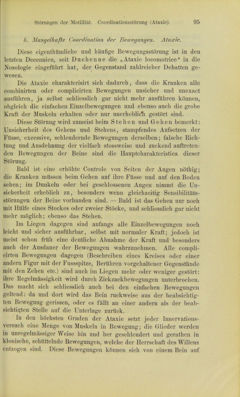 b. Mangelhafte ('oordination der Bewegungen. Ataxic Diese eigenthtlmliche unci haufige Bewegungsstorung ist in den letzten Decennien, seit Duchenne die „Ataxie locomotrice in die Nosologic eingeflibrt hat, der Gegenstand zahlreicher Debatten ge- wesen. Die Ataxie charakterisirt sich dadurcb, dass die Kranken alle combinirten oder complicirten Bewegungen unsicher imd unexact ausfiihren, ja selbst schliesslich gar nicbt mebr ausfiihren konnen, obgleicb die einfacben Einzelbewegungen imd ebenso aucb die grobe Kraft der Muskeln erhalten oder nur unerheblicli gestort sind. Diese Stoning wird zumeist beim S t e h e n imd G e b e n bemerkt: Unsicherheit des Gehens imd Stehens, stampfendes Aufsetzen der Fiisse, excessive, scbleudernde Bewegungen derselben; falscbe Ricb- timg imd Ausdebnung der vielfach stossweise und zuckend auftreten- den Bewegungen der Beine sind die Hauptcbarakteristica dieser Stoning. Bald ist eine erbohte Controle von Seiten der Augen noting; die Kranken miissen beim Gehen auf ihre Fiisse und auf den Boden seben; im Dunkeln oder bei gescblossenen Augen nimmt die Un- sieberheit erheblicb zu, besonders wenn gleicbzeitig Sensibilitats- storungen der Beine vorbanden sind. — Bald ist das Geben nur nocb mit Hiilfe eines Stockes oder zweier Stdcke, und scbliesslicb gar nicbt mebr moglicb; ebenso das Stehen. Im Liegen dagegen sind anfangs alle Einzelbewegungen noch leicht und sicber ausfiihrbar, selbst mit normaler Kraft; jedocb ist meist scbon frith eine deutlicbe Abnabme der Kraft und besonders aucb der Ausdauer der Bewegungen wabrzimehmen. Alle compli- cirten Bewegungen dagegen (Bescbreiben eines Kreises oder einer andern Figur mit der Fussspitze, Beriibren vorgebaltener Gegenstande mit den Zeben etc.) sind aucb im Liegen mebr oder weniger gestort: ihre Regelmassigkeit wird durcb Zickzackbewegimgen unterbrochen. Das macht sich schliesslich aucb bei den einfacben Bewegungen geltend: da und dort wird das Bein ruckweise aus der beabsicbtig- ten Bewegung gerissen, oder es fait an einer andern als der beab- sichtigten Stelle auf die Unterlage zuriick. In den hochsten Graden der Ataxie setzt jeder Innervations- versucb eine Menge von Muskeln in Bewegung; die Glieder werden in unregelmassiger Weise hin und her geschleudert und gerathen in klonisehe, schiittelnde Bewegungen, welche der Herrschaft des Willens entzogen sind. Diese Bewegungen konnen sich von einem Bein auf