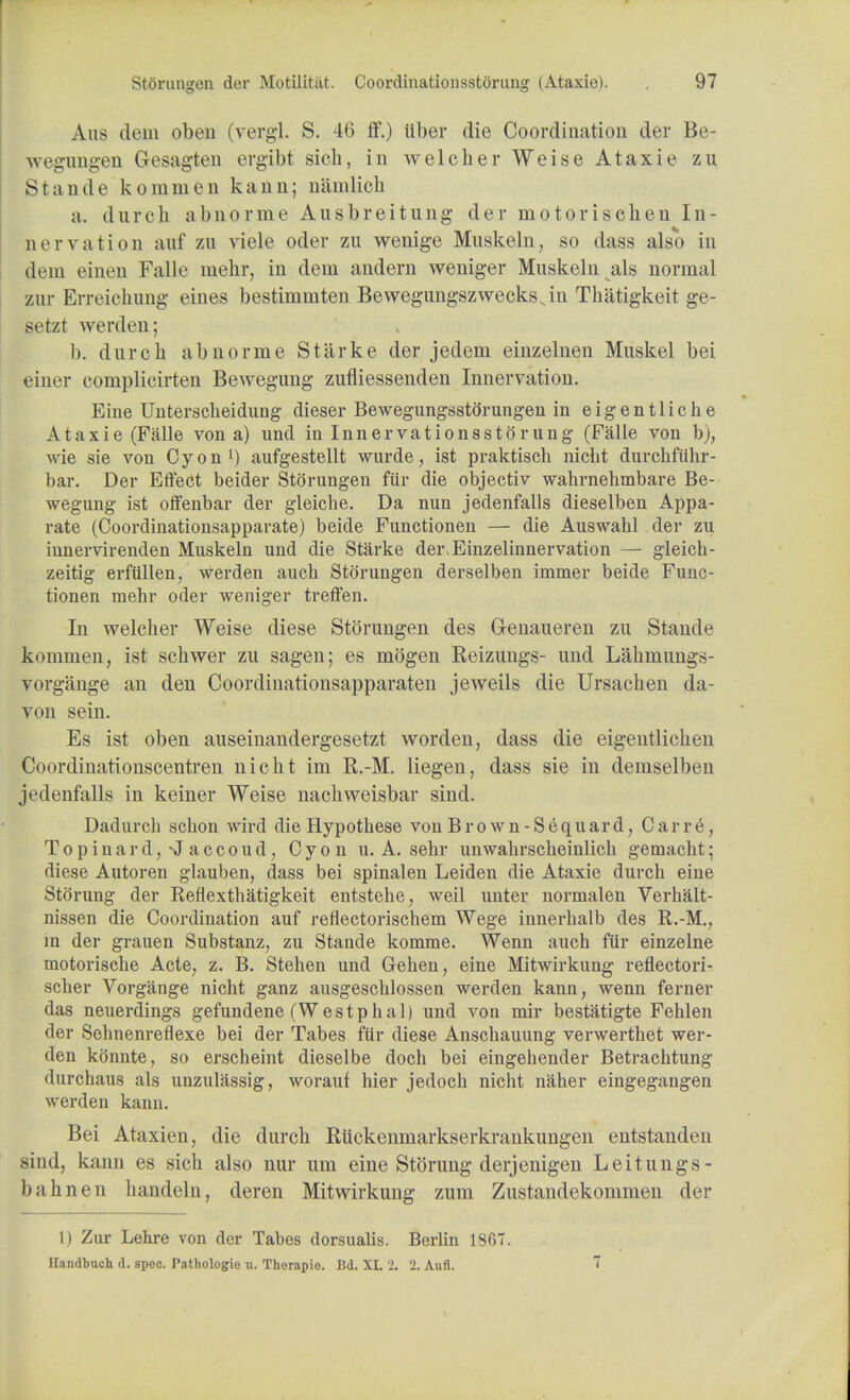 Aus dem oben (vergl. S. 46 ff.) iiber die Coordination der Be- wegungen Gesagten ergibt sich, in welcher Weise Ataxie zu Stande kommen kann; namlich a. durch abnorme Ausbreitung der motoriscben In- nervation auf zu viele oder zu wenige Muskeln, so dass also in dem einen Falle mehr, in dem andern weniger Muskeln als normal zur Erreiohung eines bestimmten BewegungszwecksNin Thatigkeit ge- setzt werden; 1). durch abnorme Starke der jedem einzelnen Muskel bei einer complicirten Bewegung zufliessenden Innervation. Eine Untersckeidung dieser BewegungsstSrungen in eigentliche Ataxie (Falle von a) und in Innervationssto'rung (Falle von b), wie sie von Cyon1) aufgestellt wurde, ist praktiscli nicht durchfiihr- bar. Der Effect beider Storungen fur die objectiv wahrnehmbare Be- wegung ist offenbar der gleiche. Da nun jedenfalls dieselben Appa- rate (Coordinationsapparate) beide Functionen — die Auswahl der zu iunervirenden Muskeln und die Starke dei\Einzelinnervation — gleich- zeitig erfiillen, werden auch Storungen derselben immer beide Func- tionen mehr oder weniger treffen. In welcher Weise diese Storungen des Genaueren zu Stande kommen, ist schwer zu sagen; es mogen Reizungs- und Lahmungs- vorgange an den Coordinationsapparaten jeweils die Ursachen da- von sein. Es ist oben auseinandergesetzt worden, dass die eigentlichen Coordinationscentren nicht im R.-M. liegen, dass sie in demselben jedenfalls in keiner Weise nachweisbar sind. Dadurch schon wird die Hypothese von Brown-Sequard, Carre, Topinard,NJaccoud, Cyon u. A. sehr unwahrscheinlich gemacht; diese Autoren glauben, dass bei spinalen Leiden die Ataxie durch eine StSrung der Reflexthatigkeit entstehe, weil unter normalen Verhalt- nissen die Coordination auf reflectorischem Wege innerhalb des R.-M., in der grauen Substanz, zu Stande komme. Wenn auch fur einzelne motorische Acte, z. B. Stehen und Gehen, eine Mitwirkung reflectori- scher Vorgange nicht ganz ausgeschlossen werden kann; wenn ferner das neuerdings gefundene (Westphal) und von mir bestatigte Fehlen der Sehnenreflexe bei der Tabes fur diese Anschauung verwerthet wer- den konnte, so erscheint dieselbe doch bei eingehender Betrachtung durchaus als unzulassig, worauf hier jedoch nicht naher eingegangen werden kann. Bei Ataxien, die durch Riickenmarkserkrankungen entstanden >in<l, kann es sich also nur um eine Stoning derjenigen Leitungs- bahnen handeln, deren Mitwirkung zum Zustandekommen der 1) Zur Lehre von der Tabes dorsualis. Berlin 1867. Handbnch d. spec. Pathologie n. Thorapie. Bd. XL 2. 2. Aufl. ~