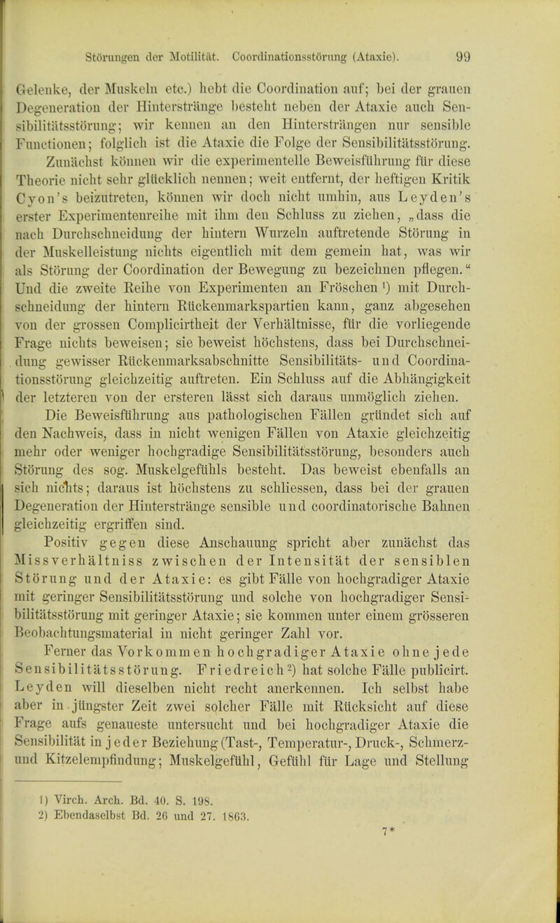 Gelenke, der Muskeln etc.) hebt. die Coordination auf; bei der graucn Degeneration der Hinterstrange bestebt neben der Ataxie aucb Sen- sibilitatsstorung; wir kenncn an den Hinterstriingen nur sensible Fnnotionen; folglich ist die Ataxie die Folge der Sensibilitatsstorung. Zun&chst kbnnen wir die experimentelle Beweisftthrung flir diese Theorie niclit sehr glttcklich nennen; weit entfernt, der heftigen Kritik Cyon's beizutreten, konnen wir docb nicbt umhin, ans Ley den's l ister Experimentenreihe rait ihm den Schluss zu zieken, „dass die nach Durchschneidung der hintern Wnrzeln auftretende Storung in der Muskelleistung nichts eigentlich mit dem gemein bat, was wir als Stoning der Coordination der Bewegung zu bezeicbnen pflegen. Und die zweite Keihe von Experimenten an Froschen ') mit Durch- schneidung der hintern Riickenmarkspartien kann, ganz abgesehen von der grossen Complicirtbeit der Verh'altnisse, ftir die vorliegende Frage nicbts beweisen; sie beweist bocbstens, dass bei Durchschnei- .dung gewisser Riickenmarksabschnitte Sensibilitats- und Coordina- tionsstorung gleicbzeitig auftreten. Ein Schluss auf die Abbangigkeit der letzteren von der ersteren lasst sicb daraus unmoglich ziehen. Die Beweisfuhnmg aus pathologischen Fallen griindet sicb auf den Nachweis, dass in nicbt wenigen Fallen von Ataxie gleicbzeitig mehr oder weniger hochgradige Sensibilitatsstorung, besonders aucb Stoning des sog. Muskelgefuhls bestebt. Das beweist ebenfalls an sicb nichts; daraus ist bocbstens zu scbliessen, dass bei der grauen Degeneration der Hinterstrange sensible und coordinatoriscbe Bahnen gleichzeitig ergriffen sind. Positiv gegen diese Anschauung spricht aber zunachst das Missverbaltniss zwiscben der Intensitat der sensiblen Storung und der Ataxie: es gibt Falle von hochgradiger Ataxie mit geringer Sensibilitatsstorung und solche von hochgradiger Sensi- bilitatsstorung mit geringer Ataxie; sie komraen unter einem grosseren Beobachtungsmaterial in nicht geringer Zahl vor. Ferner das Vorkommen hochgradiger Ataxie ohne jede Sensibilitatsstorung. Friedreich2) hat solche Falle publicirt. Ley den will dieselben nicht recht anerkennen. Ich selbst babe aber in jilngster Zeit zwei solcher Falle mit Rticksicht auf diese Frage aufs genaueste untersucht und bei hochgradiger Ataxie die Sensibilitat in jeder Beziehung(Tast-; Temperatur-, Druck-, Schmerz- und Kitzelempfindnng; MuskelgefUhl, Gefiihl fur Lage und Stellung 1) Virch. Arch. Bd. 40. S. 19S. 2) Ebcndasclbst Bd. 26 und 27. 1863. 7*