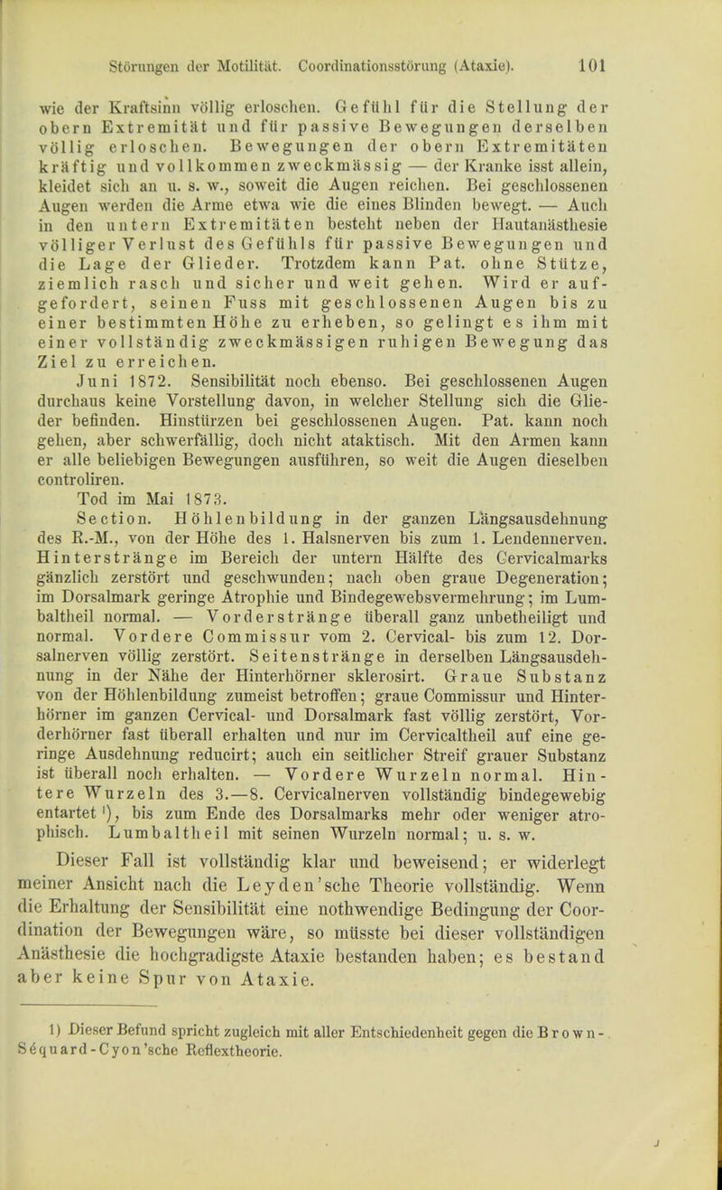 wie der Kraftsinn vollig erloschen. Gefiihl fiir die Stellung der obern Extremitat und fiir passive Bewegungen derselben vollig erloschen. Bewegungen der obern Extremitaten kraftig und vollkommen zweckmassig — der Kranke isst allein, kleidet sich an u. s. w., soweit die Augen reichen. Bei geschlossenen Augen werden die Arme etwa wie die eines Blinden bewegt. — Auch in den nut em Extr emitaten bestebt neben der Hautanasthesie volliger Verlust desGefiihls fiir passive Bewegungen und die Lage der Glieder. Trotzdem kann Pat. ohne Sttitze, ziemlich rascb und sicher und weit gehen. Wird er auf- gefordert, seinen Fuss mit geschlossenen Augen bis zu einer bestimmtenHohe zu erheben, so gelingt es ihm mit einer vollstandig zweckmassigen ruhigen Bewegung das Ziel zu erreichen. Juni 1872. Sensibilitat noch ebenso. Bei geschlossenen Augen durchaus keine Vorstellung davon, in welcher Stellung sich die Glie- der befinden. Hinstiirzen bei geschlossenen Augen. Pat. kann noch gehen, aber schwerfallig, doch nicht ataktisch. Mit den Armen kann er alle beliebigen Bewegungen ausfuhren, so weit die Augen dieselben controliren. Tod im Mai 1873. Section. Hohlenbildung in der ganzen Langsausdehnung des R.-M., von der Hohe des 1. Halsnerven bis zum 1. Lendennerven. Hinterstrange im Bereich der untern Halfte des Gervicalmarks ganzlich zerstort und geschwunden; nach oben graue Degeneration; im Dorsalmark geringe Atrophie und Bindegewebsvermehrung; im Lum- baltheil normal. — Vor der strange tiberall ganz unbetheiligt und normal. Vordere Commissur vom 2. Cervical- bis zum 12. Dor- salnerven vollig zerstort. Seitenstrange in derselben Langsausdeh- nung in der Nahe der Hinterhorner sklerosirt. Graue Substanz von der Hohlenbildung zumeist betroffen; graue Commissur und Hinter- horner im ganzen Cervical- und Dorsalmark fast vollig zerstort, Vor- derhorner fast tiberall erhalten und nur im Cervicaltheil auf eine ge- ringe Ausdehnung reducirt; auch ein seitlicher Streif grauer Substanz ist tiberall noch erhalten. — Vordere Wurzeln normal. Hin- tere Wurzeln des 3.—8. Cervicalnerven vollstandig bindegewebig entartet bis zum Ende des Dorsalmarks mehr oder weniger atro- phisch. Lumbaltheil mit seinen Wurzeln normal; u. s. w. Dieser Fall ist vollstandig klar imd beweisend; er widerlegt meiner Ansicht nach die Leyden'sche Theorie vollstandig. Wenn die Erhaltung der Sensibilitat eine nothwendige Bedingung der Coor- dination der Bewegungen ware, so miisste bei dieser vollstandigen Anasthesie die hochgradigste Ataxie bestanden haben; es bestand aber keine Spur von Ataxie. 1) Dieser Befund spricht zugleich mit aller Entschiedenheit gegen die Brown- S^quard-Cyon'sche Reflextheorie.