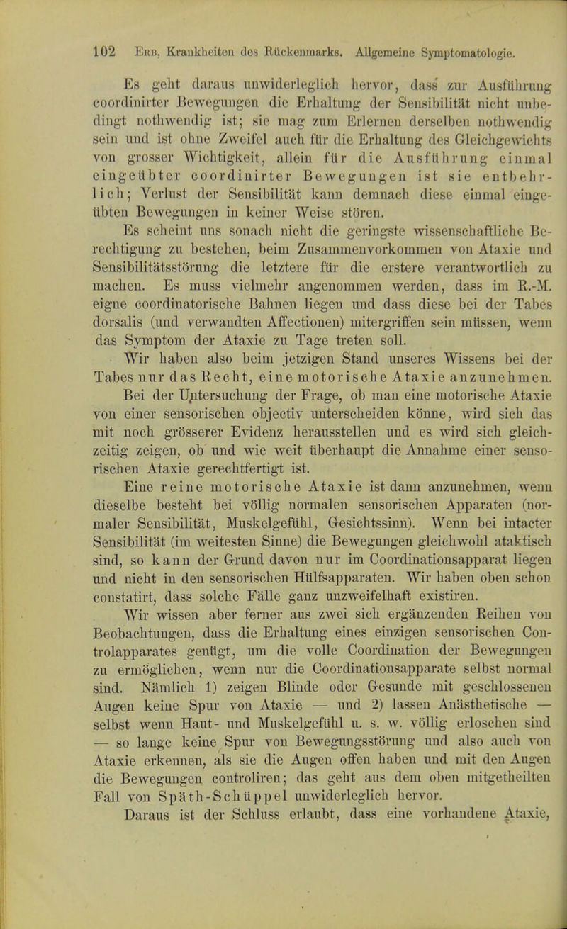 Es geht daraus unwiderleglieh hervor, dass zur AusfUlirung ooordinirter Bewegungen die Erhaltung der Sensibilitat nicbt unbe- dingt nothwencUg ist; sie mag zuni Erlernen derselben nothwendig sein und ist ohne Zweifel auch fUr die Erhaltung des Gleicbgewichts von grosser Wichtigkeit, allein fllr die AusfUlirung einmal eingeUbter coordinirter Bewegungen ist sie entbehr- lich; Verlust der Sensibilitat kann demnacb diese einmal einge- libien Bewegungen in keiner Weise stOren. Es seheint uns sonacb nicbt die geringste wissenschaftliche Be- recbtigung zu bestehen, beim Zusainmenvorkommen von Ataxie und SensibilitiLtsstorung die letztere fllr die erstere verantwortlich zu macben. Es muss vielmehr angenommen werden, dass im R.-M. eigne coordinatoriscbe Babnen liegen und dass diese bei der Tabes dorsalis (und verwandten Affectionen) mitergriffen sein miissen, wenn das Symptom der Ataxie zu Tage treten soli. Wir baben also beim jetzigen Stand nnseres Wissens bei der Tabes nur das Recht, eine motorische Ataxie anzunehmen. Bei der U^tersucbung der Frage, ob man eine motorische Ataxie von einer sensorischen objectiv unterscbeiden konne, wird sich das mit nocb grosserer Evidenz herausstellen und es wird sich gleicb- zeitig zeigen, ob und wie weit tiberhaupt die Annabme einer sensn- rischen Ataxie gerecbtfertigt ist. Eine reine motorische Ataxie ist dann anzunehmen, wenn dieselbe besteht bei vollig normalen sensorischen Apparaten (nor- maler Sensibilitat, Muskelgefiihl, Gesichtssinn). Wenn bei intacter Sensibilitat (im weitesten Sinne) die Bewegungen gleicbwohl ataktisch sind, so kann der Grund davon nur im Coordinationsapparat liegen und nicht in den sensorischen Hiilfsapparaten. Wir baben oben schon constatirt, dass solche Falle ganz unzweifelhaft existiren. Wir wissen aber ferner aus zwei sich erganzenden Reihen von Beobacbtungen, dass die Erhaltung eines einzigen sensorischen Con- trolapparates genugt, um die voile Coordination der Bewegungen zu ermoglichen, wenn nur die Coordinationsapparate selbst normal sind. Namlich 1) zeigen Blinde oder Gesunde mit geschlossenen Augen keine Spur von Ataxie — und 2) lassen Anasthetische — selbst wenn Haut- und Muskelgefiihl u. s. w. vollig erloschen sind — so lange keine Spur von Bewegungsstorung und also audi von Ataxie erkennen, als sie die Augen offen baben und mit den Augen die Bewegungen controliren; das geht aus dem oben mitgetheilteu Fall von Spath-Schiippel unwiderleglich hervor. Daraus ist der Schluss erlaubt, dass eine vorhandene Ataxie,