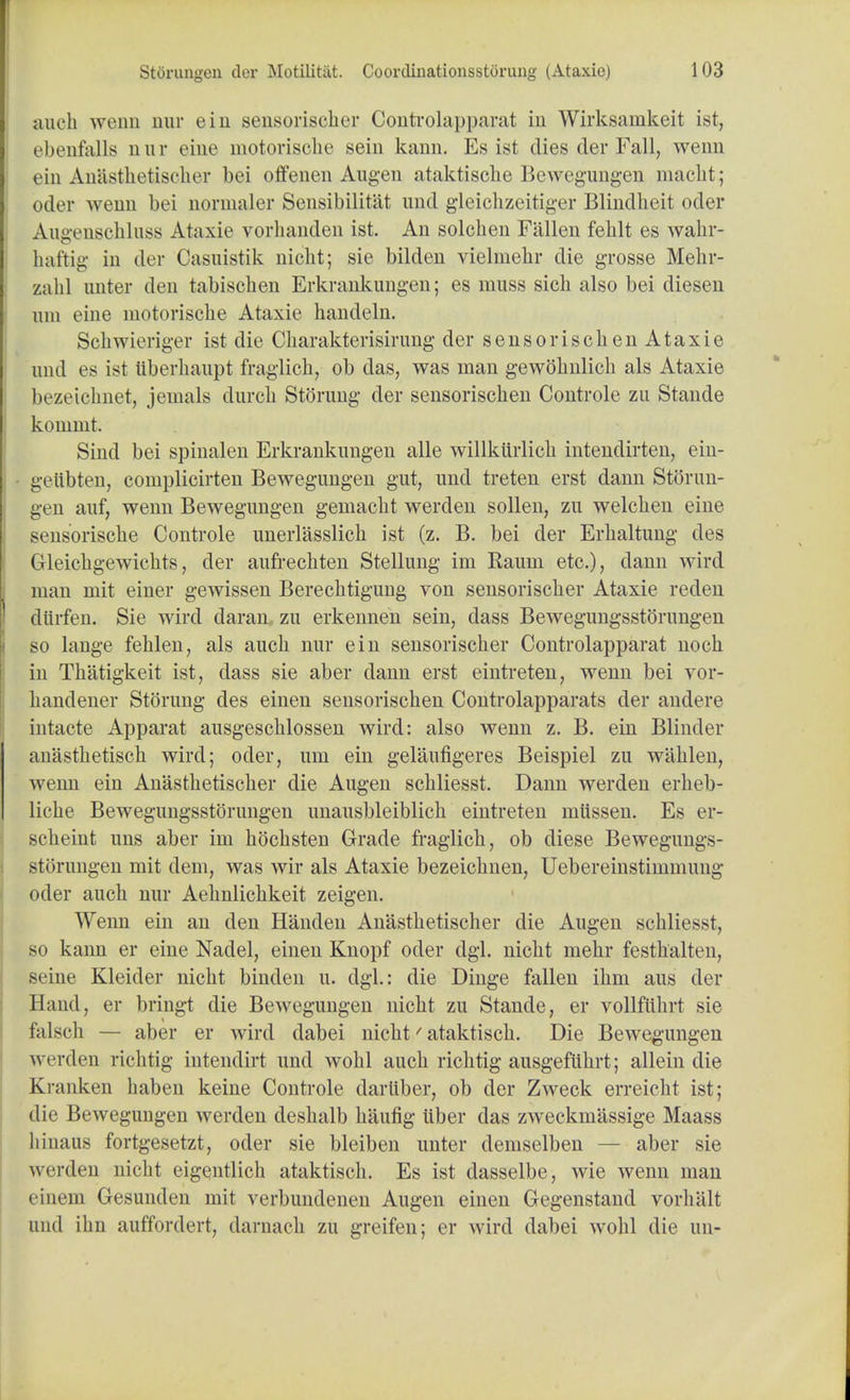 audi wenn uur ein seusoriscber Controlapparat in Wirksamkeit Let, ebenfalls nnr eine motorisclie sein kann. Es ist dies der Fall, wenn ein Anastheidsoher bei offenen Augen ataktiscbe Bewegungen macbt; odor wenn bei normaler Sensibilitat und gleiclizeitiger Blindhcit oder Augenschluss Ataxie vorhanden ist. An solchen Fallen feblt es wabr- haftig in der Casnistik nicht; sie bilden vielmebr die grosse Mehr- zahl onter den tabiscben Erkrankungen; es muss sicb also bei diesen um eine motoriscbe Ataxie handeln. Scbwieriger ist die Cbarakterisirung der sensoriscben Ataxie and es ist 1iberhau.pt fraglicb, ob das, was man gewobnlicb als Ataxie bezeielinet, jemals durcb Stoning der sensoriscben Controle zu Stande komint. Sind bei spinalen Erkrankungen alle willkiirlicb intendirten, ein- geiibten, complicirten Bewegungen gut, und treten erst dann Storim- gen auf, wenn Bewegungen gemacbt werden sollen, zu welcben eine sensoriscbe Controle unerlasslicb ist (z. B. bei der Erbaltung des Gleicbgewicbts, der aufrechten Stellung im Kaum etc.), dann wird man mit einer gewissen Berecbtigung von sensoriscber Ataxie reden diirfen. Sie wird daran zu erkennen sein, dass Bewegimgsstorungen so lange fehlen, als aucb nur ein sensoriscber Controlapparat nocb in Tbatigkeit ist, dass sie aber dann erst eintreten, wenn bei vor- handener Stoning des einen sensoriscben Controlapparats der andere intacte Apparat ausgescblossen wird: also wenn z. B. ein Blinder anastbetiscb wird; oder, um ein gelaufigeres Beispiel zu wiiblen, wenn ein Anastbetiscber die Augen scbliesst. Dann werden erbeb- liche Bewegungsstorungen unausbleiblicb eintreten miissen. Es er- scbeint uns aber im bocbsten Grade fraglicb, ob diese Bewegungs- storungen mit dem, was wir als Ataxie bezeicbnen, Uebereinstimmung oder aucb nur Aelmlicbkeit zeigen. Wenn ein an den Handen Anastbetischer die Augen scbliesst, so kann er eine Nadel, einen Knopf oder dgl. nicbt mebr festbalten, seine Kleider nicbt binden u. dgl.: die Dinge fallen ihm aus der Hand, er bringt die Bewegungen nicbt zu Stande, er vollfiibrt sie falscb — aber er wird dabei nicbt/ ataktiscb. Die Bewegungen wt rden ricbtig intendirt und wobl aucb ricbtig ausgefiibrt; allein die Kranken baben keine Controle dariiber, ob der Zweck erreicht ist; die Bewegungen werden desbalb baling iiber das zweckmassige Maass liinaus fortgesetzt, oder sie bleiben unter demselben — aber sie werden nicbt eigentlich ataktiscb. Es ist dasselbe, wie wenn man einem Gesunden mit verbundenen Augen einen Gegenstand vorbiilt and ibn auffordert, darnacb zu greifen; er wird dabei wobl die an-