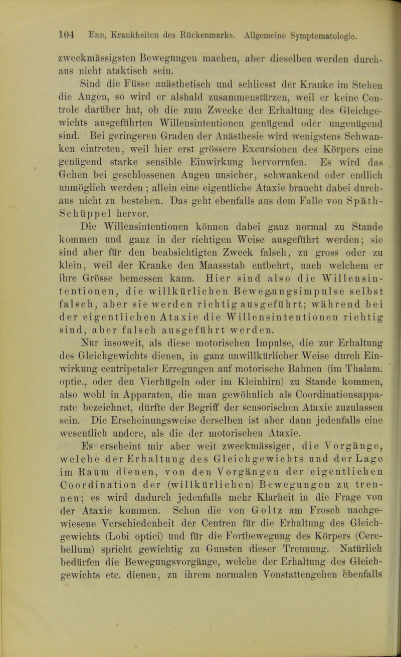 zweckmiissigsten Bewegungen machen, aber dieselben werden durch- aus nicht ataktisch sein. Sind die Flisse anasthetisch und schliesst der Kranke im Stelien die Algen, so wird er als bald zusammenstUrzen, weil er keine Oon- trole dartlber hat, ob die zum Zwecke der Erhaltung des Gleichge- wichts ausgeftihrten Willensintentionen gentigend oder ungentigend sind. Bei geringeren Graden der Anasthesie wird wenigstens Schwan- ken eintreten, weil hier erst grossere Excursionen des KGrpers eine gentigend starke sensible Einwirkung hervorrufen. Es wird das Gehen bei geschlossenen Augen unsicher, schwankend oder endlich unmoglich werden ; allein eine eigentliche Ataxie braucht dabei duicli- aus nicht zu bestehen. Das geht ebenfalls aus dem Falle von Spath- Schtippel hervor. Die Willensintentionen konnen dabei ganz normal zu Stande kommen und ganz in der richtigen Weise ausgeftihrt werden; sie sind aber fttr den beabsichtigten Zweck falsch, zu gross oder zu klein, weil der Kranke den Maassstab entbehrt, nach welchem er ihre Grosse bemessen kann. Hier sind also die Willensin- tentionen, die willkurlichen Bewegamgsimpulse selbst falsch, aber sie werden richtig ausgeftihrt; wahrend bei der eigentlichen Ataxie die Willensintentionen richtig sind, aber falsch ausgeftihrt werden. Nur insoweit, als diese motorischen Impulse, die zur Erhaltung des Gleichgewichts dienen, in ganz unwillktirlicher Weise durch Ein- wirkung centripetaler Erregungen auf motorische Bahnen (im Thalam. optic, oder den Vierhtigeln oder im Kleinhirn) zu Stande kommen, also wohl in Apparaten, die man gewohnlich als Coordinationsappa- rate bezeichnet, diirfte der Begriff der sensorischen Ataxie zuzulassrn sein. Die Erscheinungsweise derselben ist aber dann jedenfalls eine wesentlich andere, als die der motorischen Ataxie. Es erscheint mir aber weit zweckmassiger, die Vorgange, welche derErhaltung des Gleichgewichts und derLage im Raum dienen, von den Vorgangen der eigentlichen Coordination der (willktirlichen) Bewegungen zu tren- nen; es wird dadurch jedenfalls mehr Klarheit in die Frage von der Ataxie kommen. Schon die von Goltz am Frosch nachge- wiesene Verschiedenheit der Centren ftir die Erhaltung des Gleich- gewichts (Lobi optici) und ftir die Fortbewegung des Korpers (Cere- bellum) spricht gewichtig zu Gunsten dieser Trennung. Nattirlich bedtirfen die Bewegungsvorgange, welche der Erhaltung des Gleich- gewichts etc. dienen, zu ihrem normalen Vonstattengehen ebenfalls