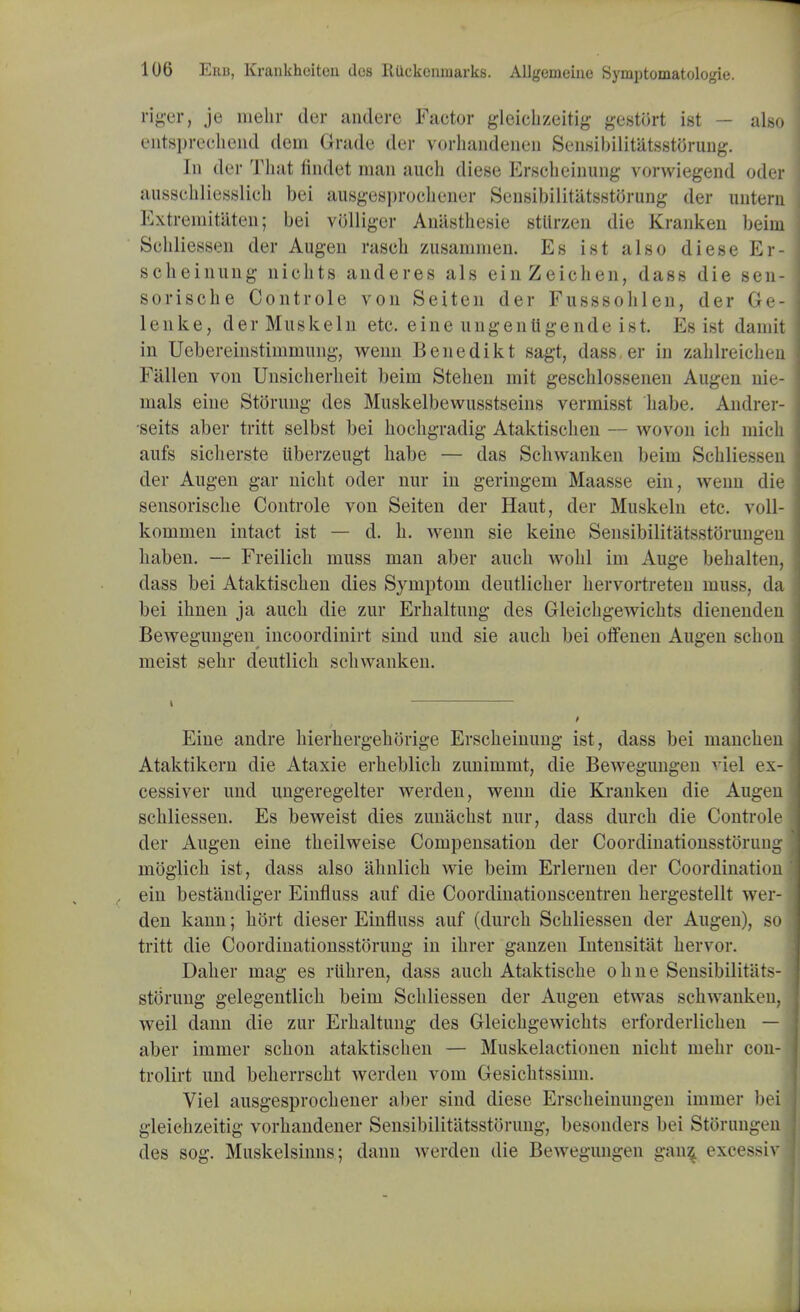 riger, je mehr der anderc Factor gleichzeitig gestort ist — also ©iltspreoliend dem Grade der vorhandenen Sensibilitatsstorung. In der That findet man audi diese Erscheinung vorwiegend oder ausschliesslich bei ausgesprochener Sensibilitatsstorung der untern Extreniitiiten; bei volliger Anastkesie stiirzen die Kranken beini Sehliessen der Augen rasch zusammen. Es ist also diese Er- sclieinnng uicbts anderes als einZeiohen, dass die sen- sorische Controle von Seiten der Fusssolilen, der Ge- lenke, derMuskeln etc. eine ungentigende ist. Es ist damit in Uebereinstiinniung, wenn Benedikt sagt, dass.er in zablreichen Fallen von Unsicherlieit beini Stehen mit gescblosseneu Augen me- nials eine Stoning des Muskelbewusstseins vermisst babe. Andrer- seits aber tritt selbst bei bocligradig Ataktischen — wovon icb mich aufs siclierste ttberzeugt babe — das Scliwanken beim Scbliessen der Augen gar nicbt oder nur in geringem Maasse ein, wenn die sensorische Controle von Seiten der Haut, der Muskeln etc. voll- kommen intact ist — d. h. wenn sie keine Sensibilitatsstorungen liaben. — Freilich muss man aber auch wolil im Auge bebalten, dass bei Ataktischen dies Symptom deutlicber hervortreten muss, da bei ihnen ja auch die zur Erhaltung des Gleichgewichts dienenden Bewegungen incoordinirt sind und sie auch bei offenen Augen schon meist sehr deutlich scliwanken. i Eine andre hierhergehorige Erscheinung ist, dass bei manchen Ataktikern die Ataxie erheblich zunimmt, die Bewegungen viel ex- cessiver und ungeregelter werden, wenn die Kranken die Augen sehliessen. Es beweist dies zunachst nur, dass durch die Controle der Augen eine theilweise Compensation der Coordinationsstoruug moglich ist, dass also ahnlich wie beim Erlernen der Coordination ein bestandiger Einfluss auf die Coordinationscentren hergestellt wer- den kann; h5rt dieser Einfluss auf (durch Sehliessen der Augen), so tritt die Coordinationsstoruug in ihrer ganzen Intensitat hervor. Daher mag es rtihren, dass auch Ataktische ohne Sensibilitats- storung gelegentlich beim Sehliessen der Augen etwas schwanken, weil dann die zur Erhaltung des Gleichgewichts erforderlichen — aber immer schon ataktischen — Muskelactionen nicht mehr con- trolirt und beherrscht werden vom Gesichtssinn. Viel ausgesprochener aber sind diese Erscheinungen immer bei gleiehzeitig vorhandener Sensibilitatsstorung, besonders bei Storuugen des sog. Muskelsinns; dann werden die Bewegungen gan$ excessiv