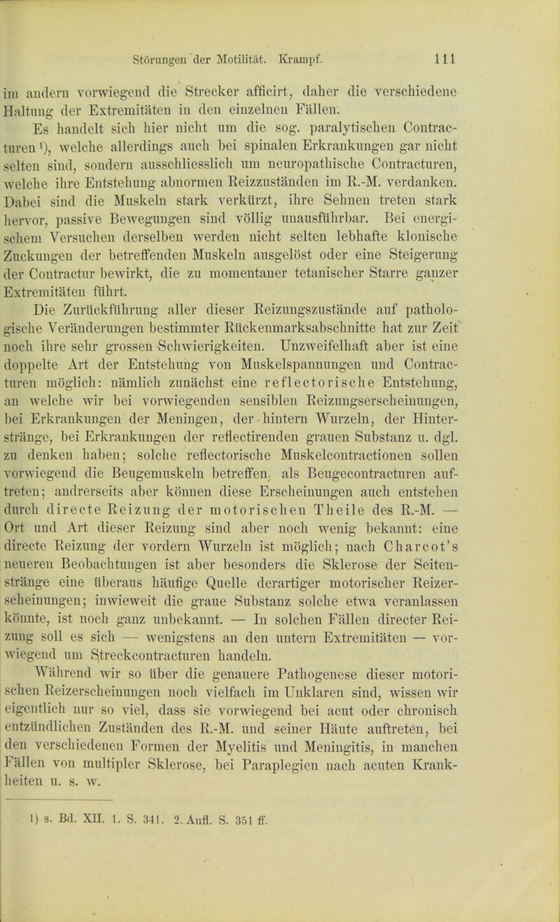 im amlerii vorwiegend die Strecker afficirt, daher die verschiedene Haltung der Extreniitaten in den einzelnen Fallen. Es handelt sich hier nicht um die sog. paralytischen Contrac- turenwelche allerdings auch bei spinalen Erkrankungen gar nicht selten sind, sondern ausschliesslicli um neuropatkische Contracture^ welche ihre Entstehung abnormen Reizzustiinden irn R.-M. verdanken. Dabei sind die Mnskeln stark verkiirzt, ihre Sehnen treten stark lien or, passive Bewegungen sind vollig unausftikrbar. Bei energi- seliem Versuchen derselben werclen nicht selten lebhafte klonische Zuckimgen der betreffenden Muskeln ausgelost oder eine Steigerung der Contractur bewirkt, die zu momentaner tetanischer Starre ganzer Extremitaten fiihrt. Die Zuriiekfiihrnng aller dieser Eeizungszustande auf patholo- gische Verandernngen bestimmter Riickenmarksabschnitte hat zur Zeit noch ihre sehr grossen Schwierigkeiten. Unzweifelhaft aber ist eine doppelte Art der Entstehung von Muskelspannnngen nnd Contrac- turen moglich: nanilich zunachst eine reflectorische Entstehung, an welche wir bei vorwiegenden sensiblen Reizungserscheinimgen, bei Erkranknngen der Meningen, der hintern Wurzeln, der Hinter- striinge, bei Erkranknngen der reflectirenden grauen Substanz u. dgl. zu denken haben; solche reflectorische Muskelcontractionen sollen vorwiegend die Beugemuskeln betreffen. als Beugecontracturen auf- treten; andrerseits aber konnen diese Erscbeinungen auch entstehen durch directe Reizung der motorischen Theile des R.-M. — Ort und Art dieser Reizung sind aber noch wenig bekannt: eine directe Reizung der vordern Wurzeln ist moglich; nach Charcot's neueren Beobachtungen ist aber besonders die Sklerose der Seiten- stiange eine iiberaus hiiufige Quelle derartiger motorischer Reizer- 8cheinungen; inwieweit die graue Substanz solche etwa veranlassen konnte, ist noch ganz unbekannt. — In solchen Fallen directer Rei- zung soil es sich — wenigstens an den untern Extremitaten — vor- wiegend um S.treckcontracturen handeln. Wiilirend wir so uber die genauere Pathogenese dieser motori- schen Reizerscheinungen noch vielfach im Unklaren sind, wissen wir L-igentlich nur so viel, dass sie vorwiegend bei acut oder chronisch entztlndlichen Zustanden des R.-M. und seiner Haute aufti-eten, bei den versehiedenen Formen der Myelitis und Meningitis, in manchen Fallen von multipler Sklerose, bei Paraplegien nach acuten Krank- heiten u. s. w. 1) s. Bd. XII. 1. S. 341. 2.Aufl. S. 351 ff.