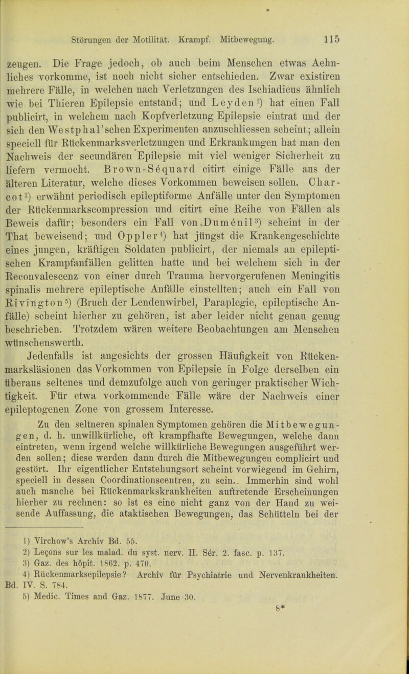 zeugen. Die Frage jedoch, ob auch beim Menschen etwas Aehn- liches vorkomme, ist nocb nicht sicber entschieden. Zwar existiren mebrere Falle, in welchen nach Verletzungen des Iscbiadicus ahnlich wie bei Tbieren Epilepsie entstand; und Ley den1) hat einen Fall publicirt, in welchem nacli Kopfverletznng Epilepsie eintrat und der sich den Westpbal'scben Experimenten anzuschliessen scbeint; allein speciell ftir Rlickenmarksverletzungen und Erkrankungen bat man den Nacbweis der secundaren Epilepsie mit viel weniger Sicherbeit zu liefern vermocht. Brown-S6quard citirt einige Falle aus der alteren Literatur, welcbe dieses Vorkommen beweisen sollen. Char- cot-) erwahnt periodiscb epileptiforme Anf alle unter den Symptomen der Kuckenniarkscompression und citirt eine Reihe von Fallen als Beweis daftir; besonders ein Fall von .Dumenil3) scheint in der That beweisend; und Oppler4) hat jtingst die Krankengescbichte eines jungen, kraftigen Soldaten publicirt, der niemals an epilepti- scben Krampfanfallen gelitten hatte und bei welchem sich in der Reconvalescenz von einer durch Trauma hervorgerufenen Meningitis spinalis mebrere epileptische Anfalle einstellten; auch ein Fall von Rivington5) (Bruch der Lendenwirbel, Paraplegie, epileptische An- falle) scheint bierher zu gehoren, ist aber leider nicht genau genug beschrieben. Trotzdem waren weitere Beobachtungen am Menschen wiinschenswerth. Jedenfalls ist angesichts der grossen Haufigkeit von Rucken- markslasionen das Vorkommen von Epilepsie in Folge derselben ein liberaus seltenes und demzufolge auch von geringer praktischer Wich- tigkeit. Ftir etwa vorkommende Falle ware der Nachweis einer epileptogenen Zone von grossem Interesse. Zu den seltneren spinalen Symptomen gehoren die Mitbewegun- gen, d. h. unwillktirliche, oft krampfhafte Bewegungen, welcbe dann eintreten, wenn irgend welche willkiirliche Bewegungen ausgefiibrt wer- den sollen; diese werden dann durch die Mitbewegungen complicirt und gestort. Ihr eigentlicher Entstehungsort scheint vorwiegend im Gehirn, speciell in dessen Coordinationscentren, zu sein.. Immerhin sind wohl auch manche bei Riickenmarkskrankheiten auftretende Erscheinungen hierher zu rechnen: so ist es eine nicht ganz von der Hand zu wei- sende Auffassung, die ataktischen Bewegungen, das Schiitteln bei der 1) Virchow's Archiv Bd. 55. 2) Lemons sur les malad. du syst. nerv. II. S£r. 2. fasc. p. 137. 3) Gaz. des hdpit. 1862. p. 470. 4) Riickenmarksepilepsie ? Archiv ftir Psychiatrie und Nervenkrankheiten. Bd. IV. S. 784. 5) Medic. Times and Gaz. 1877. June 30. 8*