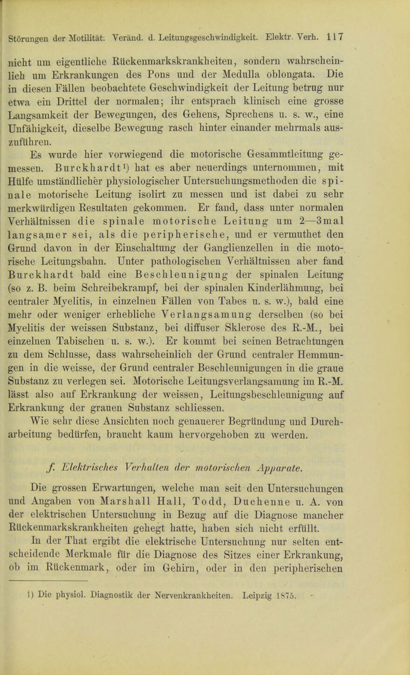 nicht urn eigentliche Ruckenmarkskrankheiten, sondern wahrschein- lich um Erkrankungen des Pons und der Medulla oblongata. Die in diesen Fallen beobachtete Geschwindigkeit der Leitung betrug nur etwa ein Drittel der normalen; ihr entsprach klinisch eine grosse Langsamkeit der Bewegungen, des Gehens, Sprechens u. s. w., eine Unfahigkeit, dieselbe Bewegung rascb binter einander mebrmals aus- zufttbren. Es wurde bier vorwiegend die motorische Gesammtleitung ge- messen. Bnrckbardtl) bat es aber neuerdings unternommen, mit Hiilfe umstandlicher physiologischer Untersucbungsmetboden die spi- nale motoriscbe Leitung isolirt zu messen und ist dabei zu sebr merkwiirdigen Eesultaten gekommen. Er fand, dass unter normalen Verhaltnissen die spinale motorische Leitung um 2—3mal langsamer sei, als die periph erische, und er vermutbet den Grund davon in der Einscbaltung der Ganglienzellen in die moto- rische Leitungsbabn. Unter pathologischen Verhaltnissen aber fand Burckhardt bald eine Bescbleunigung der spinalen Leitung (so z. B. beim Schreibekrampf, bei der spinalen Kinderlahmung, bei centraler Myelitis, in einzelnen Fallen von Tabes u. s. w.), bald eine mehr oder weniger erhebliche Verlangsamung derselben (so bei Myelitis der weissen Substanz, bei diffuser Sklerose des R.-M., bei einzelnen Tabischen u. s. w.). Er kommt bei seinen Betrachtungen zu dem Schlusse, dass wahrscheinlich der Grund centraler Hemmun- gen in die weisse, der Grund centraler Beschleunigungen in die graue Substanz zu verlegen sei. Motorische Leitungsverlangsamung im R.-M. lasst also auf Erkrankung der weissen, Leitungsbescbleunigung auf Erkrankung der grauen Substanz schliessen. Wie sebr diese Ansichten noch genauerer Begrtindung und Durch- arbeitung bediirfen, braucht kaum hervorgehoben zu werden. f. Elektrisches Verfmlten der motorischen Appar ate. Die grossen Erwartungen, welche man seit den Untersuchungen und Angaben von Marshall Hall, Todd, Duchenne u. A. von der elektrischen Untersuchung in Bezug auf die Diagnose mancher Ruckenmarkskrankheiten gehegt hatte, haben sich nicht erftillt. In der That ergibt die elektriscbe Untersuchung nur selten ent- scheidende Merkmale fur die Diagnose des Sitzes einer Erkrankung, ob im Ruckenmark, oder im Gehirn, oder in den peripherischen 1) Die physiol. Diagnostik der Nervenkrankheiten. Leipzig 1S75.