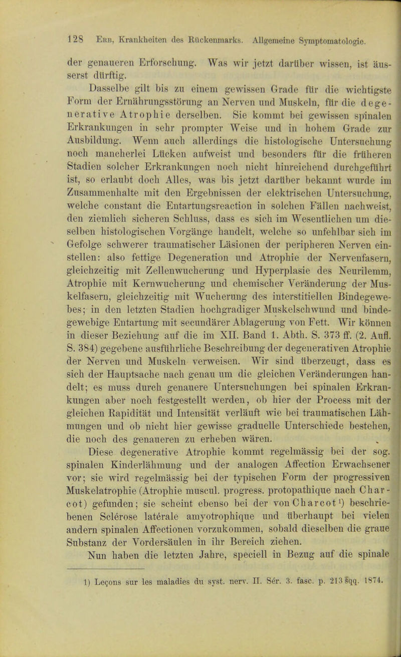 der genaueren Erforscliung. Was wir jetzt darliber wissen, ist aus- serst dttrftig. Dasselbe gilt bis zu einem gewissen Grade ftlr die wichtigste Form der Ernahrungsstorung an Nerven und Muskeln, fflr die dege- nerative A tr op hie derselben. Sie koinmt bei gewissen spinalen Erkranknngen in sehr prompter Weise und in hohem Grade zur Ausbildung. Wenn auch allerdings die histologische Untersuchung noch mancherlei Lticken aufweist und besonders fttr die frtilieren Stadien soldier Erkrankungen noch nicht hinreiehend durchgeftthrt ist, so erlaubt doch Alles, was bis jetzt darliber bekannt wurde im Zusammenhalte niit den Ergebnissen der elektrischen Untersuchung, welch e constant die Entartungsreaction in solchen Fallen naehweist, den ziemlich sicheren Schluss, dass es sich im Wesentlichen tun die- selben histologischen Vorgange handelt, welche so unfehlbar sich im Gefolge schwerer traumatischer Lasionen der peripheren Nerven ein- stellen: also fettige Degeneration und Atropine der Nervenfasern, gleichzeitig mit Zellenwucherung und Hyperplasie des Neurilenim, Atrophie mit Kernwucherung und chemischer Veranderung der Mus- kelfasern, gleichzeitig mit Wucherung des interstitiellen Bindegewe- bes; in den letzten Stadien hochgradiger Muskelschwund und binde- gewebige Entartung mit secundarer Ablagerung von Fett. Wir konneu in dieser Beziehung auf die im XII. Band 1. Abth. S. 373 ff. (2. Aufl. S. 384) gegebene ausfuhrliche Beschreibung der degenerativen Ati-ophie der Nerven und Muskeln verweisen. Wir sind uberzeugt, dass es sich der Hauptsache nach genau um die gleichen Veranderungen han- delt; es muss durch genauere Untersuchungen bei spinalen Erkran kungen aber noch festgestellt werden, ob hier der Process mit de gleichen Kapiditat und Intensitat verlauft wie bei traumatischen Lah mungen und ob nicht hier gewisse graduelle Unterschiede bestehen die noch des genaueren zu erheben waren. Diese degenerative Atrophie kommt regelmassig bei der sog spinalen Kinderlahmung und der analogen Affection Erwachsene vor; sie wird regelmassig bei der typischen Form der progressive Muskelatrophie (Atrophie muscul. progress, protopathique nach Char cot) gefunden; sie scheint ebenso bei der von Charcot1) beschrie benen Sclerose laterale amyotrophique und Uberhaupt bei viele andern spinalen Affectionen vorzukommen, sobald dieselben die gran Substanz der Vordersaulen in ihr Bereich ziehen. Nun haben die letzten Jahre, speciell in Bezug auf die spinal
