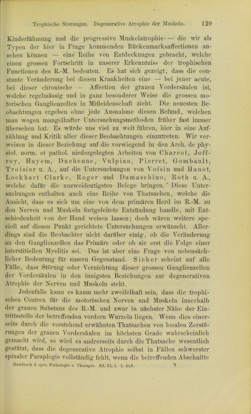 Kinderiahmung and die progressive Muskelatrophie' — die wir als Typen der hier in Frage koimnenden Rlickemnarksaffectionen ail' sehen kbnneu — eine Reike von Entdeckuugen gebracht, welcke einen grossen Fortschritt in unserer Erkenntniss der tropkisclien Functionen des R.-M. bedeuten. Es bat sicb gezeigt, dass die con- stants Ver&nderung bei diesen Krankheiten eine — bei jener acute, bei dieser chronische - Affection der grauen Vordersaulen ist, welch e regelmassig und in ganz besonderer Weise die grossen mo- torischen Ganglienzellen in Mitleidenschaft ziebt. Die neuesten Be- obachtungen ergeben obne jede Ausnabme diesen Befund, welcben man wegen mangelbafter Untersuchungsmetboden friiber fast immer iibersehen bat. Es wiirde uns viel zu weit fuhren, bier in eine Auf- zahlung und Kritik aller dieser Beobacbtungen einzutreten. Wir ver- weisen in dieser Beziehung auf die vorwiegend in den Arcb. de phy- siol. norm, et patbol. niedergelegten Arbeiten von Charcot, Joff- roy, Hayem, Duchenne, Vulpian, Pierret, Gombault, Troisier u. A., auf die Untersucbungen von Voisin und Hanot, Lock hart Clarke, Roger und Damaschino, Roth u. A., welche dafiir die imzweideutigsten Belege bringen. ' Diese Unter- sucbungen entbalten auch eine Reibe von Tbatsachen, welcbe die Ansicbt, dass es sicb um eine von dern prirnaren Herd im R.-M. zu den Nerven und Muskeln fortgeleitete Entzundung handle, mit Ent- schiedenbeit von der Hand weisen lassen; doch waren weitere spe- cial auf diesen Punkt gerichtete Untersucbungen erwiinscht. Aller- dings sind die Beobacbter nicht darttber einig, ob die Veranderung an den Ganglienzellen das Primare oder ob sie erst die Folge einer interstitiellen Myelitis sei. Das ist aber eine Frage von nebens'acb- licher Becleutung fur unsern Cegenstand. Sicher scheint auf alle Falle, dass Storung oder Vernicbtung dieser grossen Ganglienzellen der Vordersaulen in den innigsten Beziehungen zur degenerativen Atrophie der Nerven und Muskeln steht. Jedenfalls kann es kaum mebr zweifelhaft sein, dass die tropbi- scben Centren fiir die motorischen Nerven und Muskeln innerhalb der grauen Substanz des R.-M. und zwar in nacbster Nabe der Ein- trittsstelle der betreffenden vordern Wurzeln liegen. Wenn dies einer- seits durcb die vorstebend erwahnten Thatsacben von localen Zersto- rungen der grauen Vordersaulen im bochsten Grade wabrscheinlicb gemacht wird, so wird es andrerseits durcb dieTbatsache wesentlicb gesttitzt, dass die degenerative Atrophie selbst in Fallen sebwerster spinaler Paraplegie vollsfandig fehlt, wenn die betreffenden Abschnitte Handbuch d. spec. Pathologio u. Therapio. Bd. Xr. 2. '2. Aufl. 9