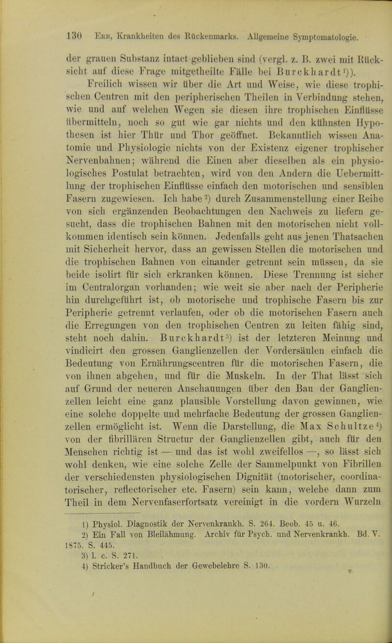 tier grauen Substanz intact geblieben sind (vergl. z. B. swei mit ltiick- sieht auf diese Frage rnitgetheilte Falle bei Burckhardt'))• Freilioh msseu wir liber die Art und Weise, wie diese trophi- schen Centren mit den peripherischen Tlieilen in Verbinduug stehen, wie und auf welchen Wegen sie diesen ihre tropbischen Einfllisse iibermitteln, noch so gut wie gar nichts und den klihnsten Hypo- thesen ist hier Thlir und Thor gebffnet. Bekanntlich wissen Ana- tomie und Physiologie nichts von tier Existenz eigener trophischer Nervenbahnen; wall rend die Einen aber dieselben als ein physio- logisches Postulat betrachten, wird von den Andern die Uebermitt- lung tier trophischen Einfllisse einfach den motorisclien und sensiblen Fasern zugewiesen. Icb habe2) durch Zusammenstellung einer Reihe von sick erganzenden Beobachtungen den Nacbweis zu liefern ge- sucht, dass die tropbischen Bahnen mit den motorischen nicht voll- kommen identisch sein konnen. Jedenfalls geht aus jenen Thatsachen mit Sicherbeit bervor, dass an gewissen Stellen die motorisHirn und die tropbischen Bahnen von einander getrennt sein miissen, da sie beitle isolirt fiir sich erkranken konnen. Diese Trennung ist sicher im Centralorgan vorhanden; wie weit sie aber nach der Peripherie hin durchgefiihrt ist, ob motorische und trophische Fasern bis zur Peripherie getrennt verlaufen, oder ob die motorischen Fasern auch die Erregungen von den tropbischen Centren zu leiten fahig sind, steht noch dahin. Burckhartlt:,) ist der letzteren Meinung und vindicirt den grossen Ganglienzellen der Vortlersaulen einfach die Bedeutung von Ernahrungscentren fiir die motorischen Fasern, die von ihnen abgehen, und fiir die Muskeln. In tier That lasst sioh auf Grund der neueren Anschauungen iiber den Bau der Ganglien- zellen leicht eine ganz plausible Vorstellung davon gewinnen, wie eine solche doppelte und mehrfache Bedeutung tier grossen Ganglien- zellen ermoglicht ist. Wenn die Darstellung, die Max SchultzeJj von der fibrillaren Structur der Ganglienzellen gibt, auch fiir den Menschen richtig ist — und das ist wohl zweifellos —, so lasst sich Avohl denken, wie eine solche Zelle der Sammelpunkt von Fibrillen der verschiedensten physiologischen Dignitat (motorischer, coordina- torischer, reflectorischer etc. Fasern) sein kann, welche dami zum Theil in dem Nervenfaserfortsatz vereinigt in die vordern Wurzeln 1) Physiol. Diagnostik der Nervenkrankh. S. 264. Beob. 45 u. 46. 2) Ein Fall von Bleilahmung. Archiv fur Psych, und Nervenkrankh. Bd. V. 1875. S. 445. 3) 1. c. S. 271. 4) Strieker's Handbuch der Gewebelehre S. 130.