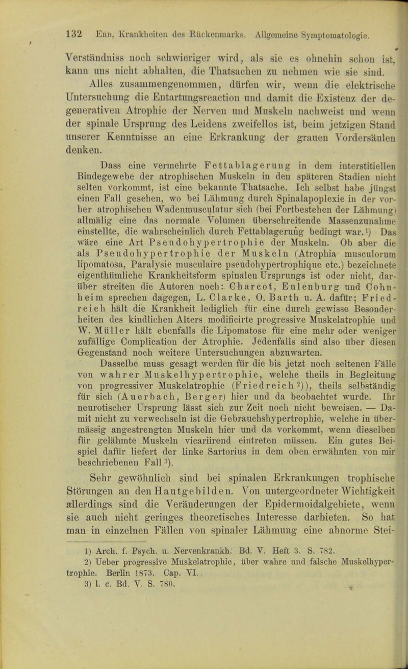 Verstandniss nocb schwieriger wird, als sie es ohnehin schoii ist, kann una nicht abhalten, die Thatsachen zu nehmen wie sie sind. A lies zusammengenomnxen, dtlrfen wir, wenn die elektrische Untersuolmng die Entartungsreaction und damit die Existenz der de- generativen Atropine der Nerven mid Muskeln nachweist und wenu der spinale Ursprung des Leidens zweifellos ist, beim jetzigeu Stand lingerer Kenntnisse an eine Erkrankung der grauen Vordersaulen denken. Dass eine vermehrte Fettablagerung in dem interstitiellen Bindegewebe der atropbiscben Muskeln in den spateren Stadien nicbt selteu vorkommt, ist eine bekannte Thatsacbe. Icb selbst babe jiingst einen Fall gesehen, wo bei Lahmung durch Spinalapoplexie in der vor- ber atropbiscben Wadenmusculatur sicb (bei Fortbesteben der Labmungi allmalig eine das normale Volumen uberscbreitende Massenzunalirae einstellte, die wabrscbeinlicb durcb Fettablageruiig bediugt war.'j Das ware eine Art Pseudohypertrophic der Muskeln. Ob aber die als Pseudohypertrophic der Muskeln (Atrophia musculorum lipomatosa, Paralysie musculaire pseudohypertrophique etc.) bezeicbnete eigenthtimlicbe Krankheitsform spinalen Ursprungs ist oder nicht, dar- iiber streiten die Autoren nocb: Charcot, Eulenburg und Cohn- heim sprechen dagegen, L. Clarke, 0. Barth u. A. dafur; Fried- reich halt die Krankheit lediglich fur eine durch gewisse Besonder- heiten des kindlichen Alters modificirte progressive Muskelatrophie und W. Mtiller halt ebenfalls die Lipomatose fur eine mehr oder weniger zufallige Complication der Atropine. Jedenfalls sind also tiber diesen Gegenstand noch weitere Untersuchungen abzuwarten. Dasselbe muss gesagt werden fur die bis jetzt nocb seltenen Falle von wahrer Muskelhypertrophie, welche theils in Begleitung von progressiver Muskelatrophie (Friedreich2)), theils selhstandig fur sich (Auerbach, Berger) hier und da beobachtet wurde. [hi neurotischer Ursprung lasst sich zur Zeit noch nicht beweisen. — Da- mit nicht zu verwechseln ist die Gebraucbshypertropbie, welche in iiber- massig angestrengten Muskeln hier und da vorkommt, wenn dieselben fiir gelahmte Muskeln vicariirend eintreten milssen. Ein gutes Bei- spiel dafur liefert der linke Sartorius in dem oben erwahnten von niir beschriebenen Fall;!). Sebr gewohnlicb sind bei spinalen Erkrankimgen trophische Storungen an den Hautgebilden. Von untergeordneter Wichtigk« it allerdings sind die Veranderungen der Epidermoidalgebiete, wenn sie aucb nicht geringes tbeoretisches Interesse darbieten. So hat man in einzelnen Fallen von spinaler Labmung eine abnorme Stei- 1) Arch. f. Psych, u. Nervenkrankh. Bd. V. Heft 3. S. 782. 2) Ueber progressive Muskelatrophie, uber wahre und falsche Muskelhyper- trophie. Berlin 1873. Cap. VI., 3) 1. c. Bd. V. S. 780.