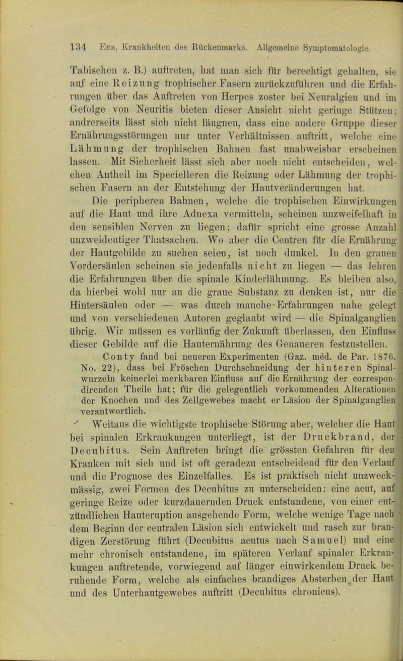 Tabisehen z. B.) auftreten, hat man sicb ftir berechtigt gehalten, sie auf eine Reizung trophischer Fasern zurUckzuflihren und die Erfah- rungen Uber das Auftreten von Herpes zoster bei Neuralgien und ini Gefolge von Neuritis bieten dieser Ansicbt nielli geringe StUtzen; I andrerseits lasst sieli nicht laugnen, dass eine audere Gruppe dieser Eniahrungsstorungen nur unter Verbaltnissen auftritt, welcbe eine Lahmung der tropliiscben Babnen fast unabweisbar ersebeinen I lassen. Mit Sicberbeit liisst sicb aber nocb nicht entscbeiden, wel- cben Antbeil im Specielleren die Reizung oder Lahmung der tropbi- schen Fasern an der Entstebung der Hautveranderungen hat. Die peripberen Babnen, welcbe die tropliiscben Einwirkungen auf die Haut und ibre Adnexa vermitteln, scheinen unzweifelhaft in den sensiblen Nerven zu liegen; daftir spricbt eine grosse Anzabl unzweideutiger Tbatsacben. Wo aber die Centren fur die Ern&hrung der Hautgebilde zu suchen seien, ist nocb dunkel. In den grauen Vordersaulen scheinen sie jedenfalls nicht zu liegen — das lehren die Erfahrungen tiber die spinale Kinderlabmung. Es bleiben a\><>. da bierbei wobl nur an die graue Substanz zu denken ist, nur die Hintersaulen oder — was durch nianche • Erfahrungen nahe gelegt und von verschiedenen Autoren geglanbt wird — die Spinalganglien tibrig. Wir miissen es vorlaufig der Zukunft uberlassen, den Einfluss dieser Gebilde auf die Hauternabrung des Genaueren festzustellen. Conty fand bei neueren Experimenten (Gaz. m6d. de Par. 1876. No. 22), dass bei Froschen Durcbschneidung der hinteren Spinal- wurzeln keinerlei merkbaren Einfluss auf die Ernahrung der correspon- direnden Theile bat; fur die gelegentlich vorkommenden Alterationen der Knocben und des Zellgewebes macbt er Lasion der Spinalganglien verantwortlicb. J Weitaus die wichtigste trophische Stoning aber, welcher die Haut bei spinalen Erkrankungen unterliegt, ist der Druckbrand, der j Decubitus. Sein Auftreten bringt die grOssten Gefabren fur denl Kranken mit sicb und ist oft geradezu entscheidend fur den Verlauf j und die Prognose des Einzelfalles. Es ist praktisch nicht unzweck-j massig, zwei Formen des Decubitus zu unterscheiden: eine acut, auf . geringe Reize oder kurzdauernden Druck entstandene, von einer ent- ziindlichen Hauteruption ausgehende Form, welcbe wenige Tage naclM dem Beginn der centralen Lasion sich entwickelt und rasch zur brau- digen Zerstorung fiihrt (Decubitus acutus nach Samuel) und eine mehr cbronisch entstandene, im spateren Verlauf spinaler Erkran- kungen auftretende, vorwiegend auf langer einwirkendem Druck be-1 ruhende Form, welcbe als einfaches brandiges Absterben^der Haut I und des Unterhautgewebes auftritt (Decubitus chronicus).