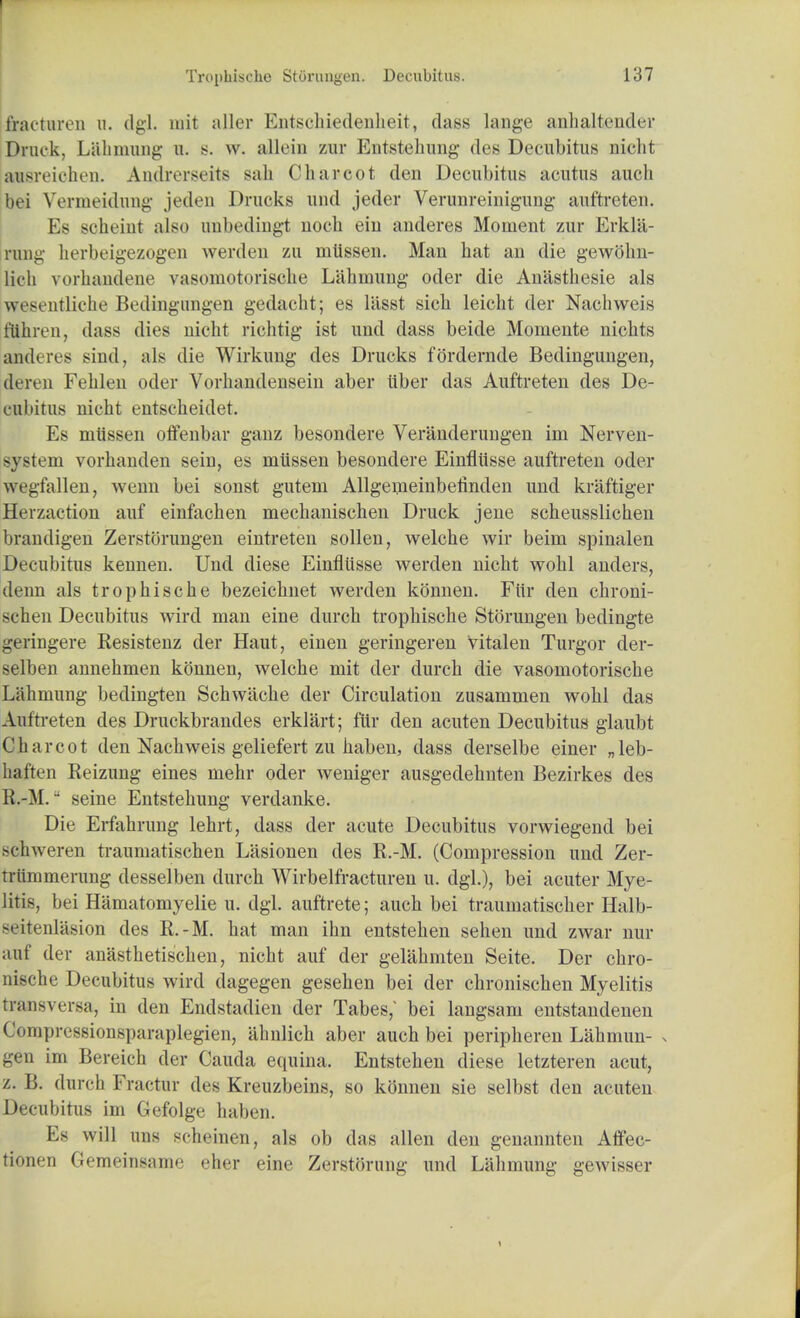 fracturen u. dgl. mit aller Entschiedenheit, dass lange anhaltender Druck, Lahmung u. b. w. allein zur Entstehung des Decubitus nicht ausreichen. Anjflrersefts sail Charcot den Decubitus acutus audi bei Vermeidung jeden Drucks und jeder Verunreinigung auftreten. Es scheiut also uubedingt noch em anderes Moment zur Erkla- rung herbeigezogen werden zu mtlssen. Man hat an die gewohn- lich vorhandene vasomotorische Labmung oder die Anasthesie als \w>entliehe Bedingungen gedacht; es liisst sich leicht der Nachweis ftthren, dass dies nicht richtig ist und dass beide Momente nichts anderes sind, als die Wirkung des Drucks fordernde Bedingungen, deren Fehlen oder Vorhandensein aber iiber das Auftreten des De- cubitus nicht entscheidet. Es miissen offenbar ganz besondere Veranderungen im Nerven- system vorhanden sein, es miissen besondere Einfliisse auftreten oder wegfallen, wenn bei sonst gutem Allgemeinbefinden und kraftiger Herzaction auf einfachen mechanischen Druck jene scheusslichen brandigen Zerstorungen eintreten sollen, welche wir beim spinalen Decubitus kennen. Und diese Einfliisse werden nicht wohl auders, denn als trophische bezeichnet werden konnen. Fttr den chroni- schen Decubitus wird man eine durch trophische Storungen bedingte geringere Resistenz der Haut, einen geringeren vitalen Turgor der- selben annehmen konnen, welche mit der durch die vasomotorische Lahmung bedingten Schwache der Circulation zusammen wohl das Auftreten des Druckbrandes erklart; fur den acuten Decubitus glaubt Charcot den Nachweis geliefert zu haben, dass derselbe einer „leb- haften Reizung eines mehr oder weniger ausgedehnten Bezirkes des R.-M. seine Entstehung verdanke. Die Erfahrung lehrt, dass der acute Decubitus vorwiegend bei schweren traumatischen Lasionen des R.-M. (Compression und Zer- triimmerung desselben durch Wirbelfracturen u. dgl.), bei acuter Mye- litis, bei Hamatomyelie u. dgl. auftrete; auch bei trauinatischer Halb- seitenliision des R.-M. hat man ihn entstehen sehen und zwar nur auf der anasthetischen, nicht auf der gelahmten Seite. Der chro- nische Decubitus wird dagegen gesehen bei der chronischen Myelitis transversa, in den Endstadien der Tabes; bei langsam entstaudenen < inpressionsparaplegien, ahnlich aber auch bei peripheren Lahmun- > ^en im Bereicli der Cauda equina. Entstehen diese letzteren acut, z. B. durch Fraetur des Kreuzbeins, so konnen sie selbst den acuten Decubitus im Gefolge haben. Es will uns scheinen, als ob das alien den genannten Affec- tionen Gemeinsame eher eine Zerstorung und Lahmung gewisser