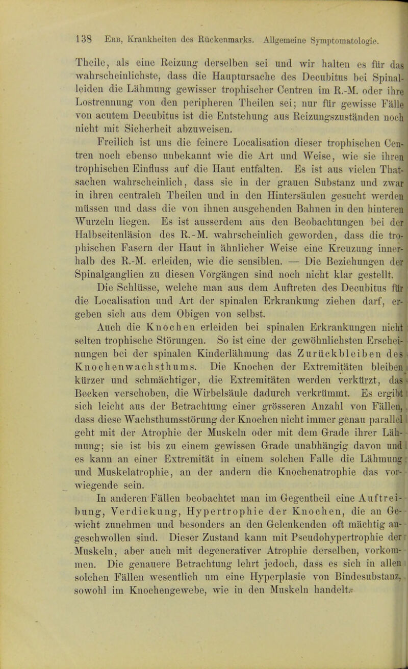 Theile, als eine Reizung derselben sei und wir halten es flir das wahrscheinlichste, dass die Hauptursache des Decubitus bei Spinal- leideu die Lahmung gewisser trophischer Gentren im R.-M. oder ihre Lostrcnnung von den peripheral Theilen sei; nur flir gewisse Falle von acutem Decubitus ist die Entstehung aus Reizungszustanden noclj nicht mit Sicherheit abzuweisen. Freilich ist uns die feinere Localisation dieser trophischen Cen- tren noch ebenso unbekannt wie die Art und Weise, wie sie ihren trophischen Einfluss auf die Haut entfalten. Es ist aus vielen That- sachen wahrscheinlich, dass sie in der grauen Substanz und zwar in ihren centraleii Theilen und in den Hintersaulen gesucht werden mtissen und dass die von ihnen ausgehenden Bahnen in den hinteren Wurzeln liegen. Es ist ausserdem aus deii Beobachtungen bei defi Halbseitenlasion des R.-M. wahrscheinlich geworden, dass die tro- phischen Fasern der Haut in ahnlicher Weise eine Kreuzung inner- halb des R.-M. erleiden, wie die sensiblen. — Die Beziehungen der: Spinalganglien zu diesen Vorgangen sind noch nicht klar gestellt. Die Schlusse, welche man aus dem Auftreten des Decubitus flir die Localisation und Art der spinalen Erkrankung ziehen darf, er- geben sich aus dern Obigen von selbst. Audi die Kuochen erleiden bei spinalen Erkrankungen nicht selten trophische Storungen. So ist eine der gewohnlichsten Erschei- nungen bei der spinalen Kinderlahmung das Zuruckbleiben deSj Knochenwachsthunis. Die Knochen der Extremitaten bleiben kiirzer und schniachtiger, die Extremitaten werden verkiirzt, das Becken verschoben, die Wirbelsiiule dadurch verkrtimmt. Es ergibt sich leicht aus der Betrachtung einer grOsseren Anzahl von Fallen, dass diese Wachsthumsstorung der Knochen nicht immer genau parallel geht mit der Atropine der Muskeln oder mit dem Grade ihrer Lah- mung; sie ist bis zu einem gewissen Grade unabhangig davon und es kann an einer Extremitat in einem solchen Falle die Lahmuug und Muskelatrophie, an der andern die Knochenatrophie das vol wiegende sein. In anderen Fallen beobachtet man im Gegentheil eine Auftrei- bung, Verdickung, Hypertrophic der Knochen, die an Ge- wicht zunehmen und besonders an den Gelenkenden oft machtig an- geschwollen sind. Dieser Zustand kann mit Pseudohypertrophic der Muskeln, aber auch mit degenerativer Atrophic derselben, vorkom-- men. Die genauere Betrachtung lehrt jedoch, dass es sich in alien solchen Fallen wesentlich um eine Hyperplasie von Bindesubstan/. sowohl im Knochengewebe, wie in den Muskeln handelt.