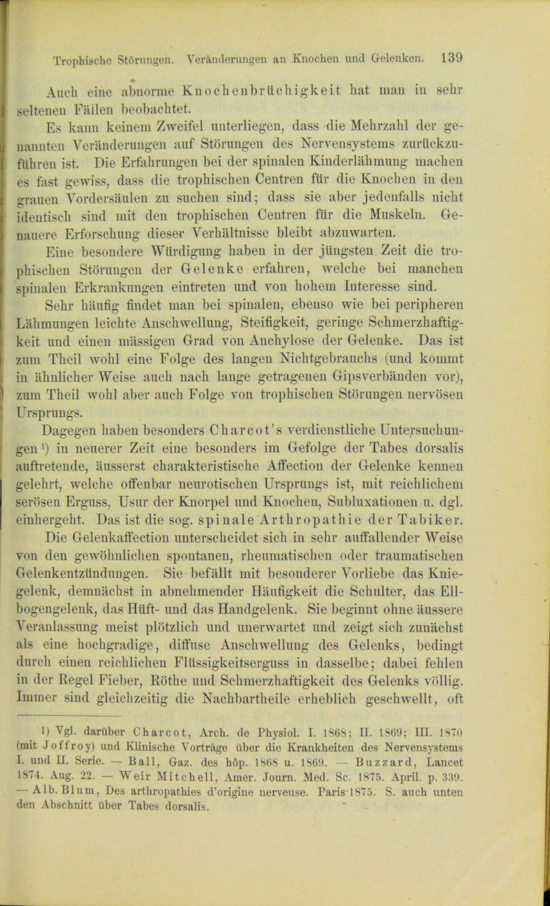 Aueh eine abnorme Knochenbrttchigkeit hat man in sehr seltenen Fallen beobachtet. Es kann keinem Zweifel unterliegen, dass die Mehrzahl der ge- nannten Veranderungen auf Storungen des Nervensystems zurtickzu- ftthren ist. Die Erfahrungen bei der spinalen Kinderlahmung uiacben es fast gewiss, dass die trophischen Centren fttr die Knochen in den granen Vordersaulen zn suchen sind; dass sie aber jedenfalls nicht identisch sind mit den trophischen Centren far die Muskeln. Ge- nauere Erforschung dieser Verhaltnisse bleibt abzuwarten. Eine besondere Wltrdigung haben in der jUngsten Zeit die tro- phischen Storungen der G-elenke erfahren, welche bei manchen spinalen Erkranknngen eintreten nnd von hohem Interesse sind. Sehr haufig findet man bei spinalen, ebenso wie bei peripheren Lahmungen leichte Anschwellung, Steifigkeit, geringe Schmerzhaftig- keit nnd einen massigen Grad von Anchylose der Gelenke. Das ist zum Theil wohl eine Folge des langen Nichtgebrauchs (und kommt in ahnlicher Weise auch nach lange getragenen Gipsverbanden vor), zum Theil wohl aber auch Folge von trophischen Storungen nervosen Ursprungs. Dagegen haben besonders Charcot's verdienstliche Untersuchun- gen') in neuerer Zeit eine besonders im Gefolge der Tabes dorsalis aufti'etende, ausserst charakteristische Affection der Gelenke kennen gelehrt, welche offenbar neurotischen Ursprungs ist, mit reichlichem serosen Erguss, Usur der Knorpel und Knochen, Subluxationen u. dgl. einhergeht. Das ist die sog. spinale Arthropathie der Tabiker. Die Gelenkaffection unterscheidet sich in sehr auffallender Weise von den gewohnlichen spontanen, rheumatischen oder ti'aumatischen Gelenkentzilndtmgen. Sie befallt mit besonderer Vorliebe das Knie- gelenk, demnachst in abnehmender Haufigkeit die Schulter, das Ell- bogengelenk, das Hiift- und das Handgelenk. Sie beginnt ohne aussere Veranlassung meist plotzlich und unerwartet und zeigt sich zunachst als eine hochgradige, diffuse Anschwellung des Gelenks, bedingt durch einen reichlichen FlUssigkeitserguss in dasselbe; dabei fehlen in der Regel Fieber, Rothe und Schmerzhaftigkeit des Gelenks vollig. Immer sind gleichzeitig die Nachbartheile erheblich geschwellt, oft 1) Vgl. dariiber Charcot, Arch, de Physiol. I. 1868; II. 1869; III. 1870 (mit Joffroy) und Klinischo Vortrage iiber die Krankheiten des Nervensystems L und II. Serie. — Ball, Gaz. des h6p. 1868 u. 1869. ■ Buzzard, Lancet 1874. Aug. 22. — Weir Mitchell, Amer. Journ. Med. Sc. 1875. April, p. 339. — Alb.Bl um, Des arthropathies d'origine nervcuse. Paris'1875. S. auch unten den Abschnitt iiber Tabes dorsalis.