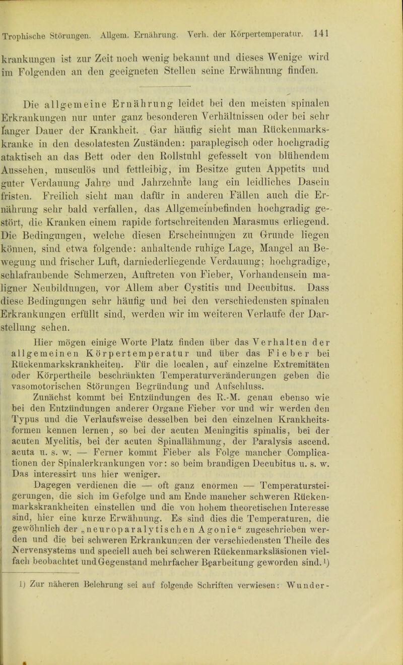 krankungen 1st zur Zeit noch wenig bekannt unci dieses Wenige wird im Folgenden an den geeigneten Stellen seine Erwalmung finden. Die allgemeine Em aiming leidet bei den meisten spina I m Erkrankungeii nur unter ganz besonderen Verhaltnissen oder bei sehr fanger Dauer der Krankheit. Gar baufig sieht man Rtickenmarks- kranke in den desolatesten Zustanden: paraplegisch oder hochgradig ataktisch an das Bett oder den Rollstuhl gefesselt von bluhendera Anssehen, musculos und fettleibig, ini Besitze guten Appetits mid guter Verdauung Jab. re und Jahrzehnta lang ein leidliclies Dasein fristen. Freilicli sieht man daftir in anderen Fallen auch die Er- nahrung sehr bald verfallen, das Allgemeinbefinden bochgradig ge- stiii t. die Kranken einem rapide fortsclireitenden Marasmus erliegend. Die Bedingungen, welche diesen Erscheinungen zu Grunde liegen konuen, sind etwa folgencle: anhaltende ruhige Lage; Mangel an Be- wegung und frischer Luft, darniederliegende Verdauung; hochgradige, sehlafraubende Scbmerzen, Auftreten von Fieber, Vorhandensein ma- ligner Neubildungen, vor Allem aber Cystitis und Decubitus. Dass diese Bedingungen sehr haufig und bei den verschiedensten spinalen Erkrankungen erfiillt sind, werden wir im weiteren Verlaufe der Dar- stellung sehen. Hier mogen einige Worte Platz finden ilber dasVerhalten der allgemeinen Korpertemperatur und iiber das Fieber bei Riickenmarkskrankheiten. Fiir die localen, auf einzelne Extremitaten oder Korpertheile besclirankten Temperaturveranderungen geben die vasomotorischen Storungen Begriindung und Aufscbluss. Zunachst kommt bei Entziindungen des R.-M. genau ebenso wie bei den Entziindungen anderer Organe Fieber vor und wir werden den Typus und die Verlaufsweise desselben bei den einzelnen Krankheits- formen kennen lernen, so bei der acuten Meningitis spinalis, bei der acuten Myelitis, bei der acuten Spinallabmung, der Paralysis ascend, acuta u. s. w. — Ferner kommt Fieber als Folge mancber Complica- tionen der Spinalerkrankungen vor: so beim brandigen Decubitus u. s. w. Das interessirt uns liier weniger. Dagegen verdienen die — oft ganz enormen — Temperaturstei- gerungen, die sich im Gefolge und am Ende mancher scbweren Riicken- markskranklieiten einstellen und die von bohem tbeoretischen Interesse sind, hier eine kurze Erwahnung. Es sind dies die Tetnperaturen, die gewolinlich der „neuroparalytischen Agonie zugeschrieben wer- den und die bei scbweren Erkrankungen der verschiedensten Theile des Nervensysteras und speciell auch bei scbweren Riickenmarkslasionen viel- fach beobachtet undGegenstand mehrfacher Bearbeitung geworden sind.') 1) Zur naheren lielchrung sei auf folgende Schriften verwiesen: Wunder-