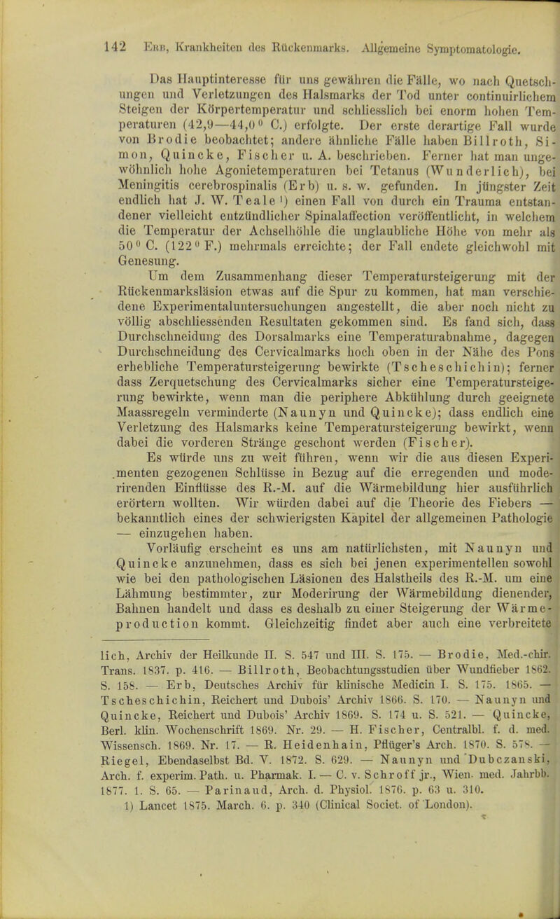 Das llauptinteresse fiir uns gewahren die Falle, wo nach Quetsch- ungen und Verletzimgen des Halsmarks der Tod unter continuirlichera Steigen der Ktfrpertemperatur und schliesslich bei enorra hohen Tem- peraturen (42,9—44,0° 0.) erfolgte. Der erste derartige Fall wurde von Brodie beobachtet; andere ahnliche Falle haben Billroth, Si- mon, Quincke, Fischer u. A. beschrieben. Ferner hat man unge- wohnlich liohe Agonietemperaturen bei Tetanus (Wunderlich), bei Meningitis cerebrospinalis (Erb) u. s. w. gefunden. In jtingster Zeit endlich hat J. W. Teale ') einen Fall von durch ein Trauma entstan- dener vielleiclit entztindlicher Spinalalfection veroftentlicht, in welchem die Temperatur der Achselhohle die unglaubliche Hbhe von mehr als 50° C. (122° F.) melirmals erreichte; der Fall endete gleichwohl mit Genesung. Um dem Zusammenhang dieser Temperatursteigerung mit der Riickenmarkslasion etwas auf die Spur zu komraen, hat man verschie- deue Experimentaluntersuchungen angestellt, die aber nocli nicht zu vollig abschliessenden Resultaten gekommen sind. Es fand sich, dass Durchschneidung des Dorsalmarks eine Temperaturabnahme, dagegen Durchschneidung des Cervicalmarks hoch oben in der Nalie des Pons erhebliche Temperatursteigerung bewirkte (Tscheschichin); ferner dass Zerquetschung des Cervicalmarks sicher eine Temperatursteige- rung bewirkte, wenn man die periphere Abkiihlung durch geeignete Maassregein verminderte (Naunyn und Quincke); dass endlich eine Verletzung des Halsmarks keine Temperatursteigerung bewirkt, wenn dabei die vorderen Strange geschont werden (Fischer). Es wurde uns zu weit fiihren, wenn wir die aus diesen Experi- menten gezogenen Schliisse in Bezug auf die erregenden und mode- rirenden Einflilsse des R.-M. auf die Warmebildung hier ausfiihrlich erortern wollten. Wir wiirden dabei auf die Theorie des Fiebers — bekanntlich eines der schwierigsten Kapitel der allgemeinen Pathologie — einzugehen haben. Vorlaufig erscheint es uns am natiirlichsten, mit Naunyn und Quincke anzunehmen, dass es sich bei jenen experimentellen sowohl wie bei den pathologischen Lasionen des Halstheils des R.-M. um eine Lahmung bestimmter, zur Moderirung der Warmebildung dienender, Bahnen handelt und dass es deshalb zu einer Steigerung der Warme- production kommt. Gleichzeitig findet aber auch eine verbreitete lich, Archiv der Heilkunde II. S. 547 und III. S. 175. — Brodie. Med.-chir. Trans. 1837. p. 416. — Billroth, BeobacMungsstudien tiber Wundfieber \^2. S. 158. — Erb. Deutsches Archiv fiir klinische Medicin I. S. 175. 1865. — Tscheschichin, Reichert und Dubois' Archiv 1866. S. 170. — Naunyn und Quincke, Reichert und Dubois' Archiv 1869. S. 174 u. S. 521. — Quincke, Berl. klin. Wochenschrift 1869. Nr. 29. — H. Fischer, Ccntralbl. f. d. med. Wissensch. 1869. Nr. 17. — R. Heidenhain, Pfliiger's Arch. 1870. S. 57^ — Riegel, Ebendaselbst Bd. V. 1872. S. 629. — Naunyn und'Dubczanski, Arch. f. experim. Path. u. Pharmak. I. — C. v. Schroff jr., Wien- med. Jahrbb. 1877. 1. S. 65. — Parinaud, Arch. d. Physiol. ls76. p. 63 u. 310. 1) Lancet 1S75. March. 6. p. 340 (Clinical Societ. of London).