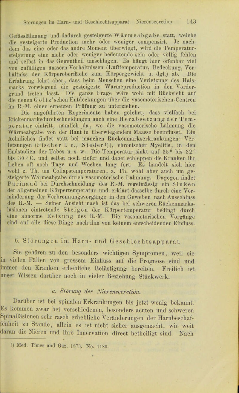 Gefasslahmung und claclurch gesteigerte Warmeabgabe statt, welche die gesteigerte Production mehr oder weniger compensirt. Je nach- dem das eine oder das andre Moment iiberwiegt, wird die Temperatur- steigerung eine mehr oder weniger bedeutende sein oder vftllig fehlen und selbst in das Gegentheil umschlagen. Es hangt bier oftenbar viel von zufalligen aussern Verhaltnissen (Lufttemperatur, Bedeckung, Ver- haltniss der Korperoberflache zum Korpergewicht u. dgl.) ab. Die Erfahrung lehrt aber, dass beim Menschen eine Verletzung des Hals- marks vorwiegend die gesteigerte Warmeproduction in den Vorder- grund treten lasst. Die ganze Frage ware wohl mit Riicksicht auf die neuen Goltz'schen Entdeckungen liber die yasomotorisclien Centren im R.-M. einer erneuten Prtifung zu unterziehen. Die angefiihrten Experimente haben gelehrt, dass vielfach bei Riiekenmarksdurckschneidungen auch eine Herabsetzung der Tem- per at ur eintritt, namlich da, wo die vasomotorische Lahmung die Warmeabgabe von der Haut in uberwiegendem Maasse beeinflusst. Ein Aehnlicbes findet statt bei mancben Riickenmarkserkrankungen: Ver- letzungen (Fischer 1. c, Nieder1)), chronischer Myelitis, in den Eudstadien der Tabes u. s. w. Die Temperatur sinkt auf 35° bis 32° bis 30 0 C. und selbst noch tiefer und dabei schleppen die Kranken ihr Leben oft noch Tage und Wochen lang fort. Es handelt sich bier wohl z. Th. um Collapstemperaturen, z. Th. wohl aber auch urn ge- steigerte Warmeabgabe durch vasomotorische Lahmung. Dagegen findet Parinaud bei Durchschneidung des R.-M. regelmassig ein Sin ken der allgemeinen Korpertemperatur und erklart dasselbe durch eine Ver- minderung der Verbrennungsvorgange in den Geweben nach Ausschluss des R.-M. — Seiner Ansicht nach ist das bei schweren Riickenmarks- lasionen eintretende Steigen der Korpertemperatur bedingt durch eine abnorme Reizung des R.-M. Die vasomotorischen Vorgange Bind auf alle diese Dinge nach ihm von keinem entscheidenden Einfluss. 6. Storungen im Ham- und Geschlechtsapparat. Sie gehoren zu den besonders wichtigen Symptomen, weil sie in vielen Fallen von grossem Einfluss auf die Prognose sind und immer den Kranken erhebliche Belastigung bereiten. Freilich ist miser Wissen dariiber noch in vieler Beziehung Stiickwerk. a. Stoning der Niej*e?isecretion. Dariiber ist bei spinalen Erkrankungen bis jetzt wenig bekannt. Es koinmen zwar bei verschiedenen, besonders acuten und schweren Spina 11 asionen sehr rasch erhebliche Veranderungen der Harnbeschaf- fenheit zu Stande, allein es ist nicht sicher ausgemacht, wie weit daran die Nieren und ihre Innervation direct betheiligt sind. Nach !) Med. Times and Gaz. 1873. No. 1180.