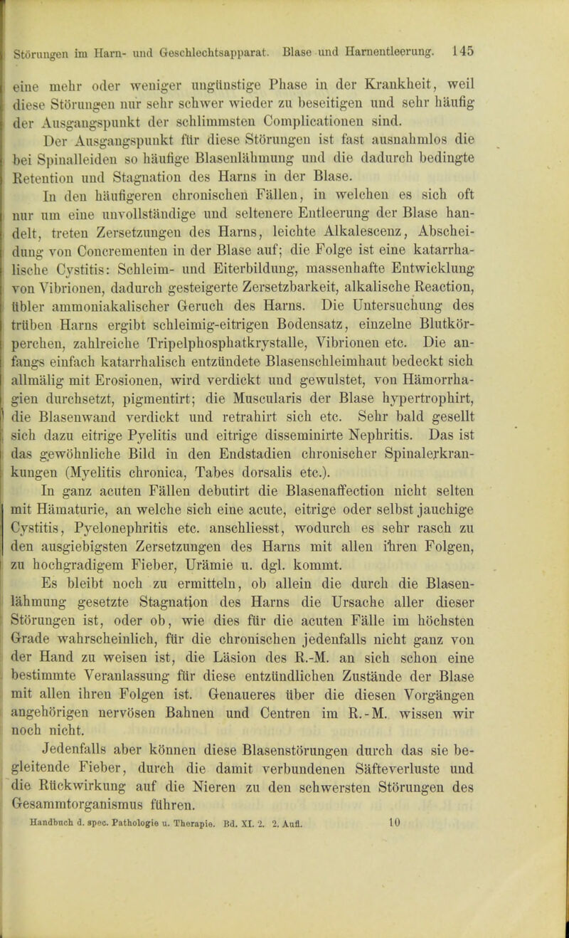 i eine mehr oder weniger ungttnstige Phase in der Krankheit, weil diese Storungen nur sehr schwer wieder zu beseitigen und sehr haufig der Ausgangspunkt der schlimmsten Coniplicationen sind. Der Ausgangspunkt flir diese Storungen ist fast ausnahmlos die bei Spinalleiden so haufige Blasenlahmung und die dadurch bediugte Retention und Stagnation des Hams in der Blase. In den haufigeren chronischen Fallen, in welchen es sich oft nur urn eine unvollstandige und seltenere Entleerung der Blase han- clelt. treten Zersetzungen des Haras, leichte Alkalescenz, Abschei- dung von Concrementen in der Blase auf; die Folge ist eine katarrha- lische Cystitis: Schleim- und Eiterbildung, rnassenhafte Entwicklung von Vibrionen, dadurch gesteigerte Zersetzbarkeit, alkalische Reaction, tibler ammoniakalischer Geruch des Harns. Die Untersuchung des tiiiben Harns ergibt schleimig-eitrigen Bodensatz, einzelne Blutkor- perchen, zahlreiche Tripelphosphatkrystalle, Vibrionen etc. Die an- fangs einfach katarrhalisch entzundete Blasenschleimhaut bedeckt sich allmalig mit Erosionen, wird verdickt und gewulstet, von Hamorrha- gien durchsetzt, pigmentirt; die Muscularis der Blase hypertrophic, 1 die Blasenwand verdickt und retrahirt sich etc. Sehr bald gesellt sich dazu eitrige Pyelitis und eitrige disseminirte Nephritis. Das ist das gewohnliche Bild in den Endstadien chronischer Spinalerkran- kuugen (Myelitis chronica, Tabes dorsalis etc.). In ganz acuten Fallen debutirt die Blasenaffection nicht selten mit Haniaturie, an welche sich eine acute, eitrige oder selbst jauchige Cystitis, Pyelonephritis etc. anschliesst, wodurch es sehr rasch zu den ausgiebigsten Zersetzungen des Harns mit alien iliren Folgen, zu hochgradigem Fieber, Uramie u. dgl. kommt. Es bleibt noch zu ermitteln, ob allein die durch die Blasen- lahmung gesetzte Stagnation des Harns die Ursache aller dieser Storungen ist, oder ob, wie dies fttr die acuten Falle im hochsten Grade wahrscheinlich, fttr die chronischen jedenfalls nicht ganz von der Hand zu weisen ist, die Lasion des R.-M. an sich schon eine bestimmte Veranlassung fur diese entziindlichen Zustande der Blase mit alien ihren Folgen ist. Genaueres liber die diesen Vorgangen angehorigen nerv(3sen Bahnen und Centren im R.-M. wissen wir noch nicht. Jedenfalls aber konnen diese Blasenstorungen durch das sie be- gleitende Fieber, durch die damit verbundenen Safteverluste und die Rttckwirkung auf die Nieren zu den schwersten Storungen des Gesammtorganismus ftihren. Handbnch d. spec. Pathologie u. Therapie. Bd. XI. 2. 2. Aufl. 10