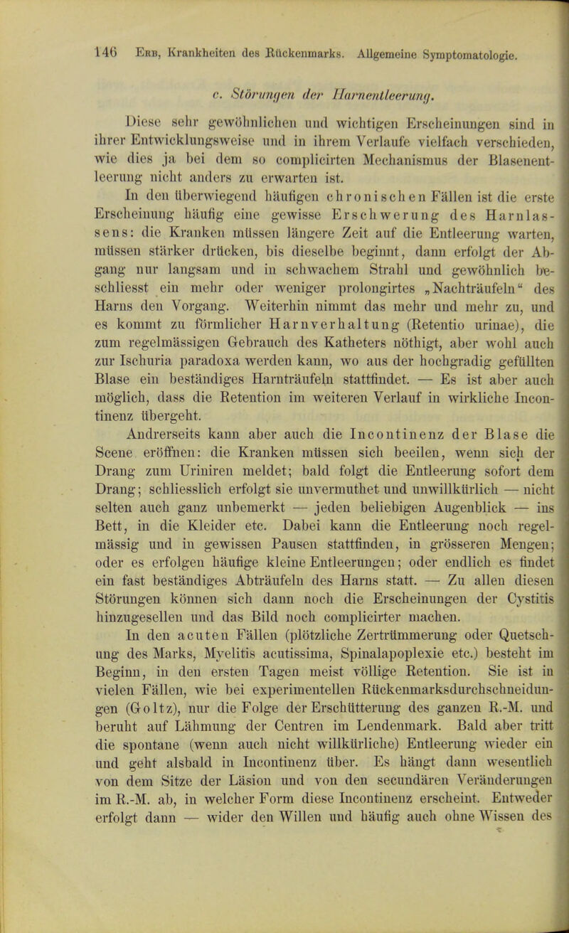 c. Stdrungen der Harnentleerung. Diese sehr gewolniliclioi und wichtigen Erscheinungen sind in ihrer Entwicklungsweise und in ihrem Verlaufe vielfach verschieden, wie dies ja bei dem so eomplicirten Mechanisnius der Blasenent- leerung nicht anders zu erwarten ist. In den ttberwiegend hautigen chronischen Fallen ist die erste Erscheinung hiiufig eine gewisse Erschwerung des Ham las- sens: die Kranken mllssen langere Zeit auf die Entleerung warteu, mlissen starker drticken, bis dieselbe beginnt, dann erfolgt der Ab- gang nur langsam und in sckwachem Strahl und gewohnlick be- schliesst ein mekr oder weniger prolongates „ Nachtraufeln des Harns den Vorgang. Weiterhin nimmt das mehr und mehr zu, und es kommt zu fdrmlicher Harnverhaltung (Retentio urinae), die zum regelmassigen Gebrauch des Katheters nothigt, aber wohl aueh zur Ischuria paradoxa werden kann, wo aus der hocbgradig gefiillten Blase ein bestandiges Harntraufel,n stattfindet. — Es ist aber auch moglicb, dass die Retention im weiteren Verlauf in wirklicke Incon- tinenz iibergekt. Andrerseits kann aber auch die Incontinenz der Blase die Scene eroffnen: die Kranken mlissen sich beeilen, wenn sich der Drang zum Uriniren meldet; bald folgt die Entleerung sofort dem Drang; schliesslich erfolgt sie unvermuthet und unwillktirlick — nicht selten auch ganz unbemerkt — jeden beliebigen Augenblick — ins Bett, in die Kleider etc. Dabei kann die Entleerung noch regel- massig und in gewissen Pausen stattfinden, in grosseren Mengen; oder es erfolgen haufige kleine Entleerungen; oder endlich es findet ein fast bestandiges Abtraufeln des Harns statt. — Zu alien diesen Storungen konnen sich dann noch die Erscheinungen der Cystitis hinzugesellen und das Bild noch complicirter machen. In den acuten Fallen (plotzliche Zertrtlmmerung oder Quetsch- ung des Marks, Myelitis acutissima, Spinalapoplexie etc.) besteht im Beginn, in den ersten Tagen meist vollige Retention. Sie ist in vielen Fallen, wie bei experimentellen Ruckenmarksdurchschneidim- gen (Groltz), nur die Folge der Erschtitterung des ganzen R.-M. und beruht auf Lahmung der Centren im Lendenmark. Bald aber tritt die spontane (wenn auch nicht willkiirliche) Entleerung wieder ein und geht alsbald in Incontinenz liber. Es hangt dann wesentlich von dem Sitze der Lasion und von den secundaren Verauderuiiiieii im R.-M. ab, in welcher Form diese Incontinenz erscheint. Entweder erfolgt dann — wider den Willen und haufig auch ohne Wissen des