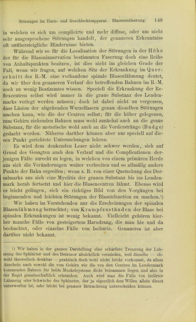 in welehen es sich um complicirte und mehr diffuse, oder urn nicht sehr ausgesprochene Storungen handelt, der genaueren Erkenntniss oft untibersteigliche Hindernisse bieten. Wilhrend wir so ftir die Localisation der Storungen in der H o h e der ftir die Blaseninnervation bestimmten Faserung doch eine Reihe von Anhaltspunkten besitzen, ist dies nicht im gleichen Grade der Fall, wenn wir fragen, auf welehen Sitz der Erkrankung imQuer- schnitt des R.-M. eine vorliandene spinale Blasenlahmung deutet, da wir iiber den genaueren Verlauf der betreffenden Bahnen im R.-M. noch zu wenig Bestimmtes wissen. Speciell die Erkrankung der Re- tiexcentren selbst wird immer in die graue Substanz des Lenden- marks verlegt werden mtissen; doch ist dabei nicht zu vergessen, dass Liision der abgehenden Wurzelfasern genau dieselben Storungen machen kann, wie die der Centren selbst; fiir die hoher gelegenen, zum Gehirn ziehenden Bahnen muss wohl zunachst auch an die graue Substanz, ftir die motorische wohl auch an die Vorderstrange (B u d g e) gedacht werden. Naheres dartiber konnen aber nur speciell auf die- sen Punkt gerichtete Untersuchungen lehren. Es wird dem denkenden Leser nicht schwer werden, sich auf 1 Grund des Gesagten auch den Verlauf und die Complicationen der- ' jenigen Falle zurecht zu legen, in welehen von einem primaren Herde : aus sich die Veranderungen weiter verbreiten und so allmalig andere Punkte der Bahn ergreifen; wenn z. B. von einer Quetschung des Dor- salmarks aus sich eine Myelitis der grauen Substanz bis ins Lenden- mark herab fortsetzt und hier die Blasencentren lahmt. Ebenso wird es leicht gelingen, sich ein richtiges Bild von den Vorgangen bei beginnenden und leichten Storungen der Blasenfunction zu machen.') Wir haben im Vorstehenden nur die Erscheinungen der spinalen Blasenlahmung betrachtet; von Krampfzustanden der Blase bei spinalen Erkrankungen ist wenig bekannt. Vielleicht gehoren hier- her manche Falle von gesteigertem Harndrang, die man hie und da beobachtet, oder einzelne Falle von Ischurie. Genaueres ist aber dartiber nicht bekannt. 1) Wir haben in der ganzen Darstellung eine scharfere Trennung der Lah- mung des Sphincter und des Detrusor absichtlich vermieden, weil dieselbe — ob- wohl theoretisch denkbar — praktisch doch wohl nicht leicht vorkoramt, da allem Anschein nach sowohl die vom Gehirn wie die von den Centren im Lendenmark kommenden Bahnen fiir beide Muskelsysteme dicht beisammen liegen und also in der Regel gemeinschaftlich erkranken. Auch wird man die Falle von isolirter Lahmung oder Schwache des Sphincter, der ja eigentlich dem Willen allein direct unterworfen ist, sehr leicht bei genauer Betrachtung unterscheiden konnen.