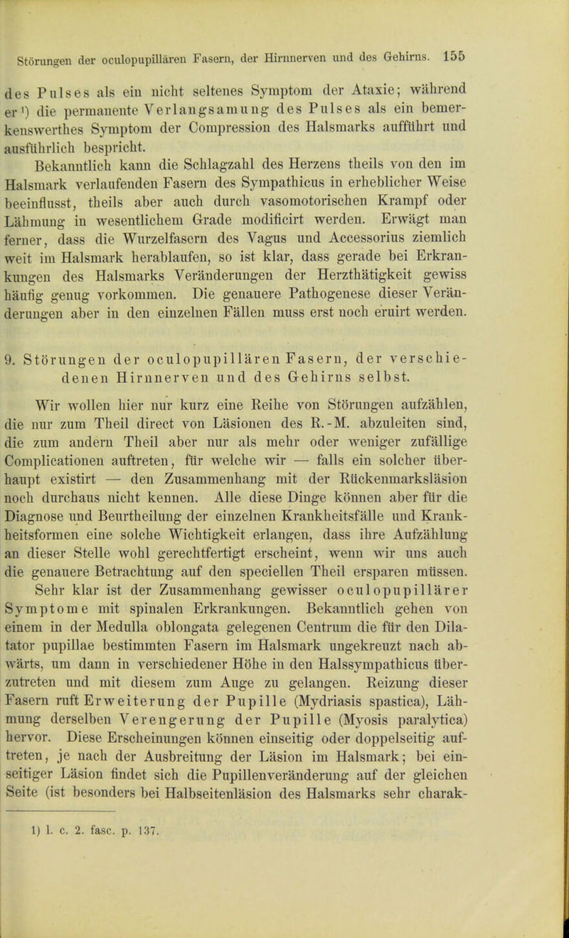 des Pulses als eiu nicht seltenes Symptom der Ataxie; wahrend 03-1) die permanente Verlangsamung des Pulses als ein bemer- benswerthes Symptom der Compression des Halsmarks aufftihrt und ausfiihrlich bespriclit. Bekanntlich kann die Schlagzahl des Herzens theils von den im Halsmark verlaufenden Fasem des Sympathicus in erheblicher Weise beeinflusst, theils aber auch durch vasomotoriscben Krampf oder Lahinung in wesentlichem Grade modificirt werden. Erwiigt man ferner, class die Wurzelfasern des Vagus und Accessorius ziemlich weit im Halsmark herablaufen, so ist klar, dass gerade bei Erkran- kungen des Halsmarks Veranderungen der Herzthatigkeit gewiss haufig genug vorkommen. Die genauere Patbogenese dieser Veran- derungen aber in den einzelnen Fallen muss erst nocb eruirt werden. 9. Storungen der oculopupillaren Fasern, der verschie- denen Hirnnerven und des Gehirns selbst. Wir wollen bier nur kurz eine Reibe von Storungen aufzahlen, die nur zum Theil direct von Lasionen des R. -M. abzuleiten sind, die zum andem Theil aber nur als mehr oder weniger zufallige Complicationen auftreten, fur welche wir — falls ein solcher tiber- haupt existirt — den Zusammenhang mit der Riickenmarkslasion noch durchaus nicht kennen. Alle diese Dinge konnen aber ftir die Diagnose und Beurtheilung der einzelnen Krankheitsfalle und Krank- heitsformen eine solche Wichtigkeit erlangen, dass ihre Aufzahlung an dieser Stelle wohl gerechtfertigt erscheint, wenn wir uns auch die genauere Betrachtung auf den speciellen Theil ersparen miissen. Sehr klar ist der Zusammenhang gewisser oculopupillarer Symptome mit spinalen Erkrankungen. Bekanntlich gehen von einem in der Medulla oblongata gelegenen Centrum die fur den Dila- tator pupillae bestimmten Fasern im Halsmark ungekreuzt nach ab- warts, um dann in verschiedener Hohe in den Halssympathicus tlber- zutreten und mit diesem zum Auge zu gelangen. Reizung dieser Fasern ruft Erweiterung der Pup ille (Mydriasis spastica), Lah- mung derselben Verengerung der Pupille (Myosis paralytica) hervor. Diese Erscheinungen konnen einseitig oder doppelseitig auf- treten, je nach der Ausbreitung der Lasion im Halsmark; bei ein- seitiger Lasion findet sich die Pupillenveranderung auf der gleichen Seite (ist besonders bei Halbseitenlasion des Halsmarks sehr charak- 1) 1. c. 2. fasc. p. 137.