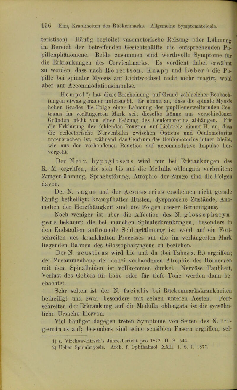 teristisch). Haufig begleitet vasomotorische Reizung oder Lahmung im Bereich der betreffenden Gesichtshalfte die entsprechenden Pu- pillenph'anomene. Beide zusammen sind werthvolle Symptome ftlr die Erkrankungen des Cervicalmarks. Es verdient dabei erwahnt zu werden, dass nach Robertson, Knapp und Leber1) die Pu- pille bei spinaler Myosis auf Lichtwechsel nieht mehr reagirt, wohl aber auf Accommodationsimpulse. H e m p e 12) hat diese Erscheinung auf Grund zahlreicher Beobac tungen etwas genauer untersucht. Er nimmt an, dass die spinale Myo hoben Grades die Folge einer Labmung des pupillenerweiternden Cen- trums im verlangerten Mark sei; dieselbe kOnne aus verschiedenen Grtinden nicht von einer Reizung des Oculomotorius abhangen. Ftir die Erklarung der fehlenden Reaction auf Licbtreiz nimmt H. an, dass die reflectorische Nervenbahn zwischen Opticus und Oculomotorius unterbrochen ist, wabrend das Centrum des Oculomotorius intact bleibt, wie aus der vorhandenen Reaction auf accommodative Impulse her- vorgebt. Der Nerv. hypoglossus wird nur bei Erkrankungen des R.-M. ergriffen, die sicb bis auf die Medulla oblongata verbreitcn: Zungenlahmung, Spracbstorung, Atrophie der Zunge sind die Folgen davon. Der N. vagus und der Accessorius erscheinen nicht gerade haufig betheiligt: krampfhafter Husten, dyspnoische Zustande, Ano- malien der Herzthatigkeit sind die Folgen dieser Betheiligung. Noch weniger ist iiber die Affection des N. glossopharyn- geus bekannt: die bei manchen Spinalerkrankungen, besonders in den Endstadien auftretende Schlinglahmung ist wohl auf ein Fort- schreiten des krankhaften Processes auf die im verlangerten Mark liegenden Bahnen des Glossopharyngeus zu bezielien. Der N. acusticus wird hie und da (bei Tabes z. B.) ergriffen; der Zusammenhang der dabei vorhandenen Atrophie des Hornerveu mit dem Spinalleiden ist vollkommen dunkel. Nervose Taubheit, Verlust des GehGrs fur hohe oder fur tiefe Tone werden dann be- obachtet. Sehr selten ist der N. facialis bei Riickenmarkskrankheiten betheiligt und zwar besonders mit seinen unteren Aesten. Fort- schreiten der Erkrankung auf die Medulla oblongata ist die gewohn- liche Ursache hiervon. Viel haufiger dagegen treten Symptome von Seiten des N. tri- geminus auf; besonders sind seine sensiblen Fasern ergriffen, sel- 1) s. Virchow-Hirsch's Jahresbericht pro 1S72. n. S. 54-1. 2) Ueber Spinalmyosis. Arch. f. Ophthalmol. XXII. 1. S. 1. 1877.