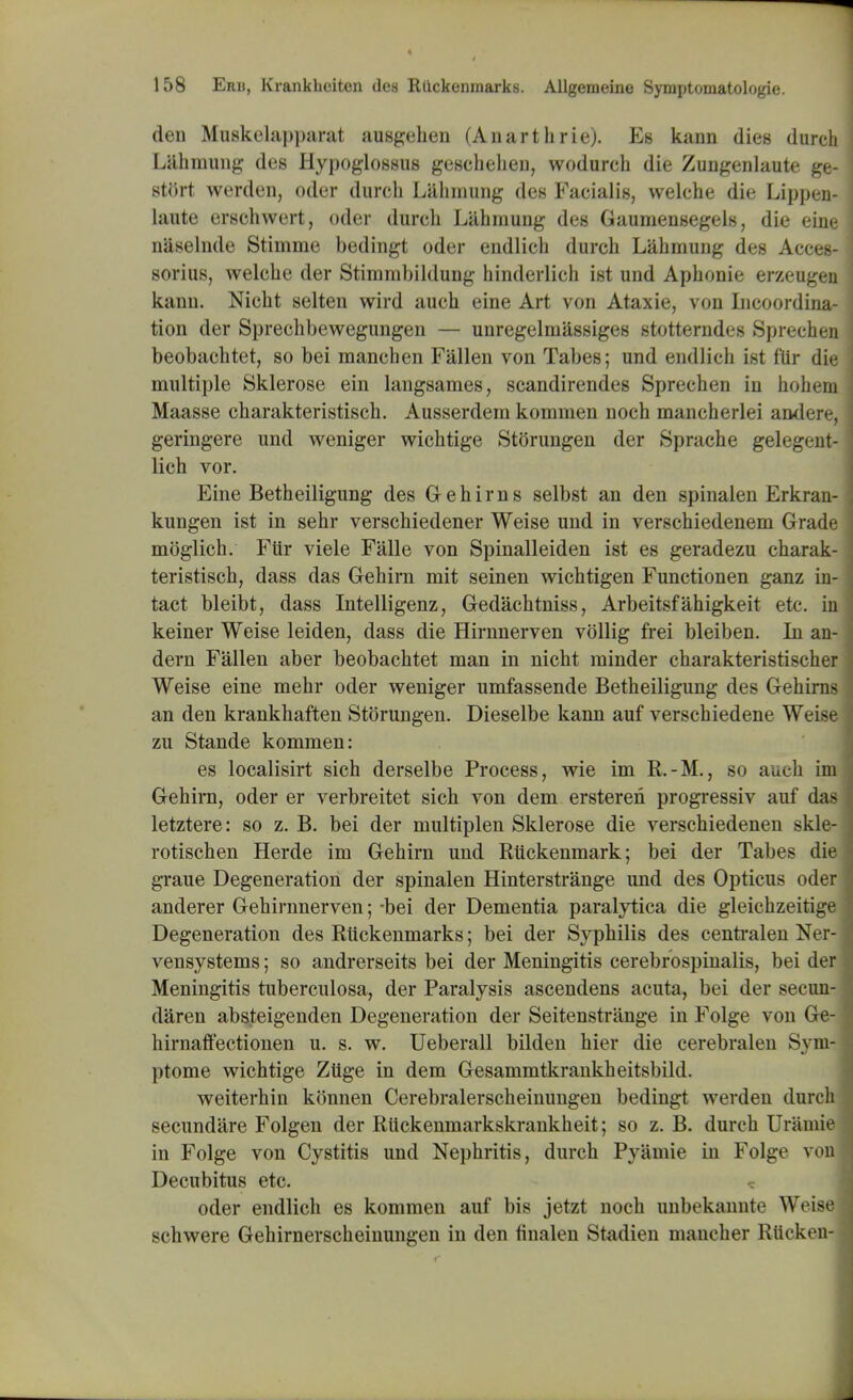 den Muskelapparat ausgehen (Anarthrie). Es kann dies durch Lahmung des Hypoglossus geschehen, wodurch die Zungenlaute ge- stort werden, oder durch Lahmung des Facialis, welche die Lippen- laute erschwert, oder durch Lahmung des Gaumensegels, die eine naselnde Stimme bedingt oder endlich durch Lahmung des Acces- sorius, welche der Stimmbildung hinderlich ist und Aphonie erzeugen kann. Nicht selten wird auch eine Art von Ataxie, von Licoordina- tion der Sprechbewegungen — unregelmassiges stotterndes Sprechen beobachtet, so bei manchen Fallen von Tabes; und endlich ist f'ttr die multiple Sklerose ein langsames, scandirendes Sprechen in hohem Maasse charakteristisch. Ausserdem kommen noch mancherlei andere, geringere und weniger wichtige Storungen der Sprache gelegent- lich vor. Eine Betheiligung des Gehirn s selbst an den spinalen Erkran- kungen ist in sehr verschiedener Weise und in verschiedenem Grade moglich. Ftir viele Falle von Spinalleiden ist es geradezu charak- teristisch, dass das Gehirn mit seinen wichtigen Functionen ganz in- tact bleibt, dass Intelligenz, Gedachtniss, Arbeitsfahigkeit etc. in keiner Weise leiden, dass die Hirnnerven vollig frei bleiben. In an- dern Fallen aber beobachtet man in nicht minder charakteristischer Weise eine mehr oder weniger umfassende Betheiligung des Gehirns an den krankhaften Storungen. Dieselbe kann auf verschiedene Weise zu Stande kommen: es localisirt sich derselbe Process, wie im R.-M., so auch im Gehirn, oder er verbreitet sich von dem ersteren progressiv auf das letztere: so z. B. bei der multiplen Sklerose die verschiedenen skle- rotischen Herde im Gehirn und Ruckenmark; bei der Tabes die graue Degeneration der spinalen Hinterstrange und des Opticus oder anderer Gehirnnerven; -bei der Dementia paralytica die gleichzeitige Degeneration des Rlickenmarks; bei der Syphilis des centralen Ner- vensystems; so andrerseits bei der Meningitis cerebrospinalis, bei der Meningitis tuberculosa, der Paralysis ascendens acuta, bei der senm- daren absteigenden Degeneration der Seitenstrange in Folge von Ge- hirnaffectionen u. s. w. Ueberall bilden hier die cerebralen Svm- ptome wichtige Zilge in dem Gesammtkrankheitsbild. weiterhin konnen Cerebralerscheinungen bedingt werden durch secundare Folgen der RUckenmarkskrankheit; so z. B. durch Uramid in Folge von Cystitis und Nephritis, durch Pyamie in Folge von Decubitus etc. oder endlich es kommen auf bis jetzt noch unbekanntt1 Weise schwere Gehirnerscheinungen in den finalen Stadien mancher Rticken-j